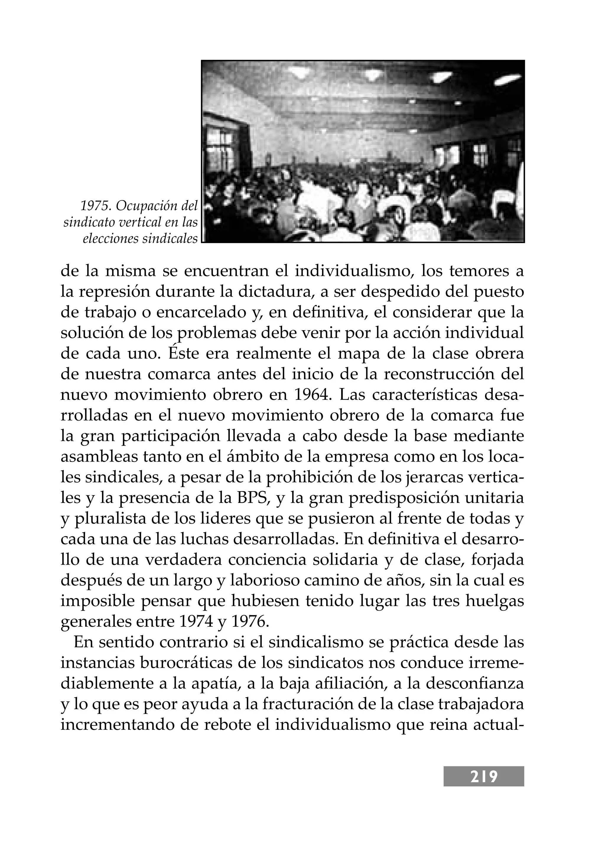 219
de la misma se encuentran el individualismo, los temores a
la represión durante la dictadura, a ser despedido del puesto
de trabajo o encarcelado y, en deﬁnitiva, el considerar que la
solución de los problemas debe venir por la acción individual
de cada uno. Éste era realmente el mapa de la clase obrera
de nuestra comarca antes del inicio de la reconstrucción del
nuevo movimiento obrero en 1964. Las características desa-
rrolladas en el nuevo movimiento obrero de la comarca fue
la gran participación llevada a cabo desde la base mediante
asambleas tanto en el ámbito de la empresa como en los loca-
les sindicales, a pesar de la prohibición de los jerarcas vertica-
les y la presencia de la BPS, y la gran predisposición unitaria
y pluralista de los lideres que se pusieron al frente de todas y
cada una de las luchas desarrolladas. En deﬁnitiva el desarro-
llo de una verdadera conciencia solidaria y de clase, forjada
después de un largo y laborioso camino de años, sin la cual es
imposible pensar que hubiesen tenido lugar las tres huelgas
generales entre 1974 y 1976.
En sentido contrario si el sindicalismo se práctica desde las
instancias burocráticas de los sindicatos nos conduce irreme-
diablemente a la apatía, a la baja aﬁliación, a la desconﬁanza
y lo que es peor ayuda a la fracturación de la clase trabajadora
incrementando de rebote el individualismo que reina actual-
1975. Ocupación del
sindicato vertical en las
elecciones sindicales
 