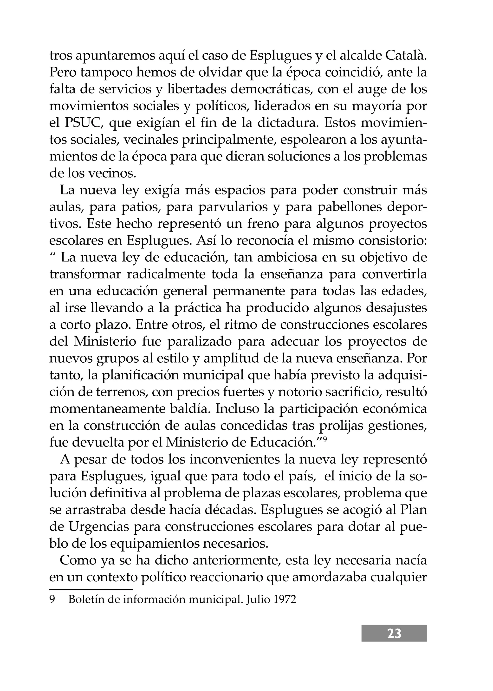 23
tros apuntaremos aquí el caso de Esplugues y el alcalde Català.
Pero tampoco hemos de olvidar que la época coincidió, ante la
falta de servicios y libertades democráticas, con el auge de los
movimientos sociales y políticos, liderados en su mayoría por
el PSUC, que exigían el ﬁn de la dictadura. Estos movimien-
tos sociales, vecinales principalmente, espolearon a los ayunta-
mientos de la época para que dieran soluciones a los problemas
de los vecinos.
La nueva ley exigía más espacios para poder construir más
aulas, para patios, para parvularios y para pabellones depor-
tivos. Este hecho representó un freno para algunos proyectos
escolares en Esplugues. Así lo reconocía el mismo consistorio:
“ La nueva ley de educación, tan ambiciosa en su objetivo de
transformar radicalmente toda la enseñanza para convertirla
en una educación general permanente para todas las edades,
al irse llevando a la práctica ha producido algunos desajustes
a corto plazo. Entre otros, el ritmo de construcciones escolares
del Ministerio fue paralizado para adecuar los proyectos de
nuevos grupos al estilo y amplitud de la nueva enseñanza. Por
tanto, la planiﬁcación municipal que había previsto la adquisi-
ción de terrenos, con precios fuertes y notorio sacriﬁcio, resultó
momentaneamente baldía. Incluso la participación económica
en la construcción de aulas concedidas tras prolĳas gestiones,
fue devuelta por el Ministerio de Educación.”9
A pesar de todos los inconvenientes la nueva ley representó
para Esplugues, igual que para todo el país, el inicio de la so-
lución deﬁnitiva al problema de plazas escolares, problema que
se arrastraba desde hacía décadas. Esplugues se acogió al Plan
de Urgencias para construcciones escolares para dotar al pue-
blo de los equipamientos necesarios.
Como ya se ha dicho anteriormente, esta ley necesaria nacía
en un contexto político reaccionario que amordazaba cualquier
9 Boletín de información municipal. Julio 1972
 