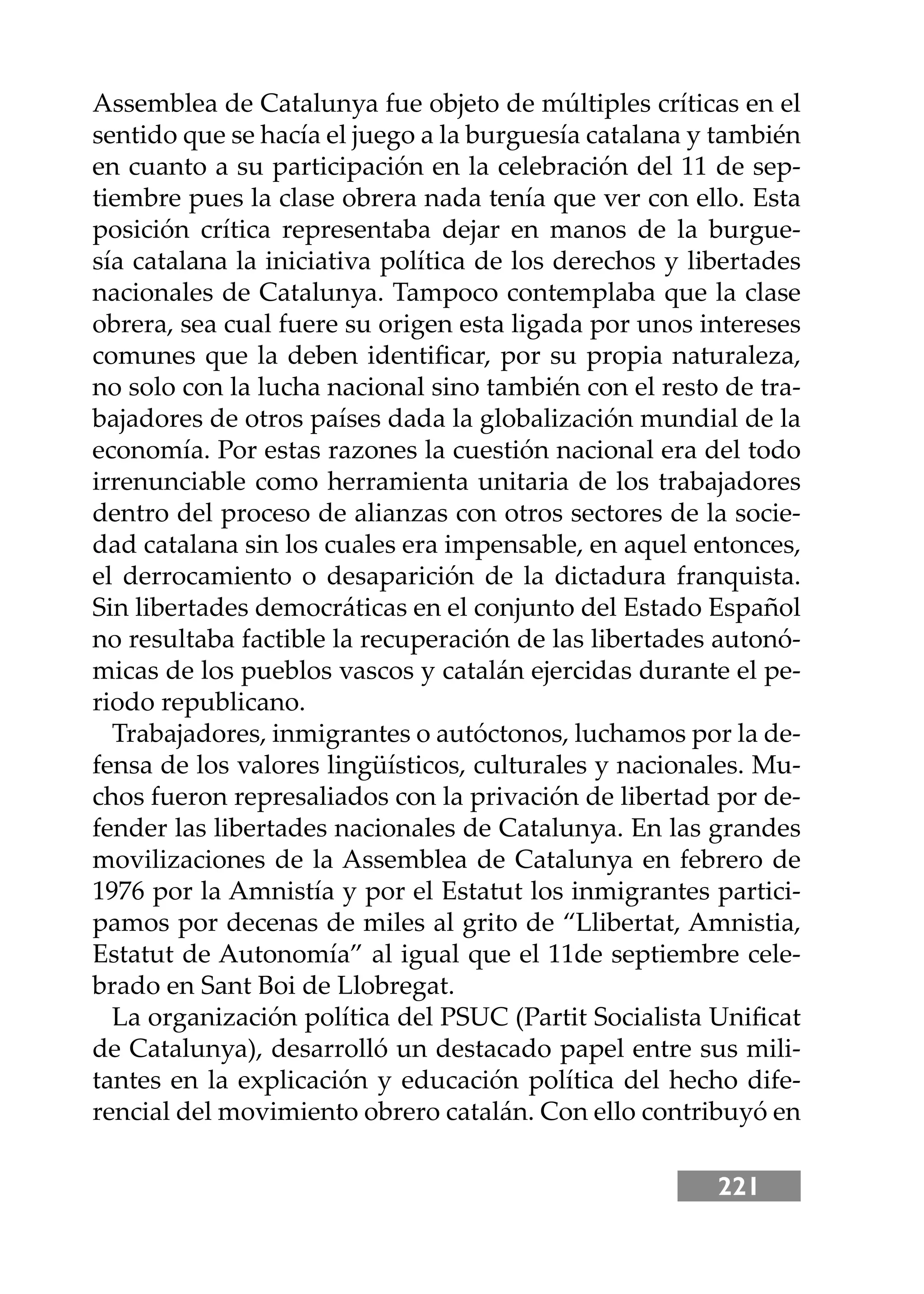 221
Assemblea de Catalunya fue objeto de múltiples críticas en el
sentido que se hacía el juego a la burguesía catalana y también
en cuanto a su participación en la celebración del 11 de sep-
tiembre pues la clase obrera nada tenía que ver con ello. Esta
posición crítica representaba dejar en manos de la burgue-
sía catalana la iniciativa política de los derechos y libertades
nacionales de Catalunya. Tampoco contemplaba que la clase
obrera, sea cual fuere su origen esta ligada por unos intereses
comunes que la deben identiﬁcar, por su propia naturaleza,
no solo con la lucha nacional sino también con el resto de tra-
bajadores de otros países dada la globalización mundial de la
economía. Por estas razones la cuestión nacional era del todo
irrenunciable como herramienta unitaria de los trabajadores
dentro del proceso de alianzas con otros sectores de la socie-
dad catalana sin los cuales era impensable, en aquel entonces,
el derrocamiento o desaparición de la dictadura franquista.
Sin libertades democráticas en el conjunto del Estado Español
no resultaba factible la recuperación de las libertades autonó-
micas de los pueblos vascos y catalán ejercidas durante el pe-
riodo republicano.
Trabajadores, inmigrantes o autóctonos, luchamos por la de-
fensa de los valores lingüísticos, culturales y nacionales. Mu-
chos fueron represaliados con la privación de libertad por de-
fender las libertades nacionales de Catalunya. En las grandes
movilizaciones de la Assemblea de Catalunya en febrero de
1976 por la Amnistía y por el Estatut los inmigrantes partici-
pamos por decenas de miles al grito de “Llibertat, Amnistia,
Estatut de Autonomía” al igual que el 11de septiembre cele-
brado en Sant Boi de Llobregat.
La organización política del PSUC (Partit Socialista Uniﬁcat
de Catalunya), desarrolló un destacado papel entre sus mili-
tantes en la explicación y educación política del hecho dife-
rencial del movimiento obrero catalán. Con ello contribuyó en
 
