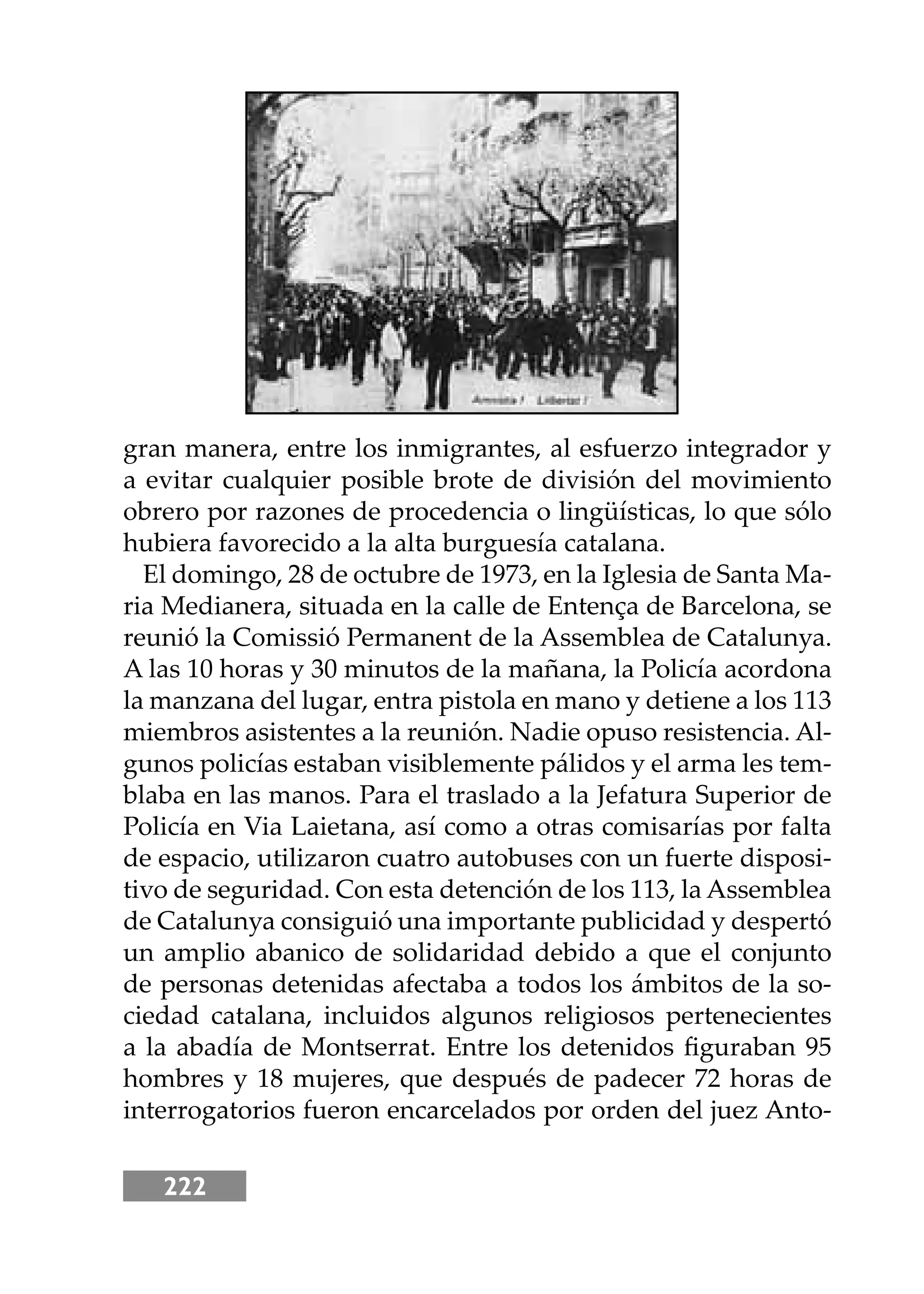 222
gran manera, entre los inmigrantes, al esfuerzo integrador y
a evitar cualquier posible brote de división del movimiento
obrero por razones de procedencia o lingüísticas, lo que sólo
hubiera favorecido a la alta burguesía catalana.
El domingo, 28 de octubre de 1973, en la Iglesia de Santa Ma-
ria Medianera, situada en la calle de Entença de Barcelona, se
reunió la Comissió Permanent de la Assemblea de Catalunya.
A las 10 horas y 30 minutos de la mañana, la Policía acordona
la manzana del lugar, entra pistola en mano y detiene a los 113
miembros asistentes a la reunión. Nadie opuso resistencia. Al-
gunos policías estaban visiblemente pálidos y el arma les tem-
blaba en las manos. Para el traslado a la Jefatura Superior de
Policía en Via Laietana, así como a otras comisarías por falta
de espacio, utilizaron cuatro autobuses con un fuerte disposi-
tivo de seguridad. Con esta detención de los 113, la Assemblea
de Catalunya consiguió una importante publicidad y despertó
un amplio abanico de solidaridad debido a que el conjunto
de personas detenidas afectaba a todos los ámbitos de la so-
ciedad catalana, incluidos algunos religiosos pertenecientes
a la abadía de Montserrat. Entre los detenidos ﬁguraban 95
hombres y 18 mujeres, que después de padecer 72 horas de
interrogatorios fueron encarcelados por orden del juez Anto-
 