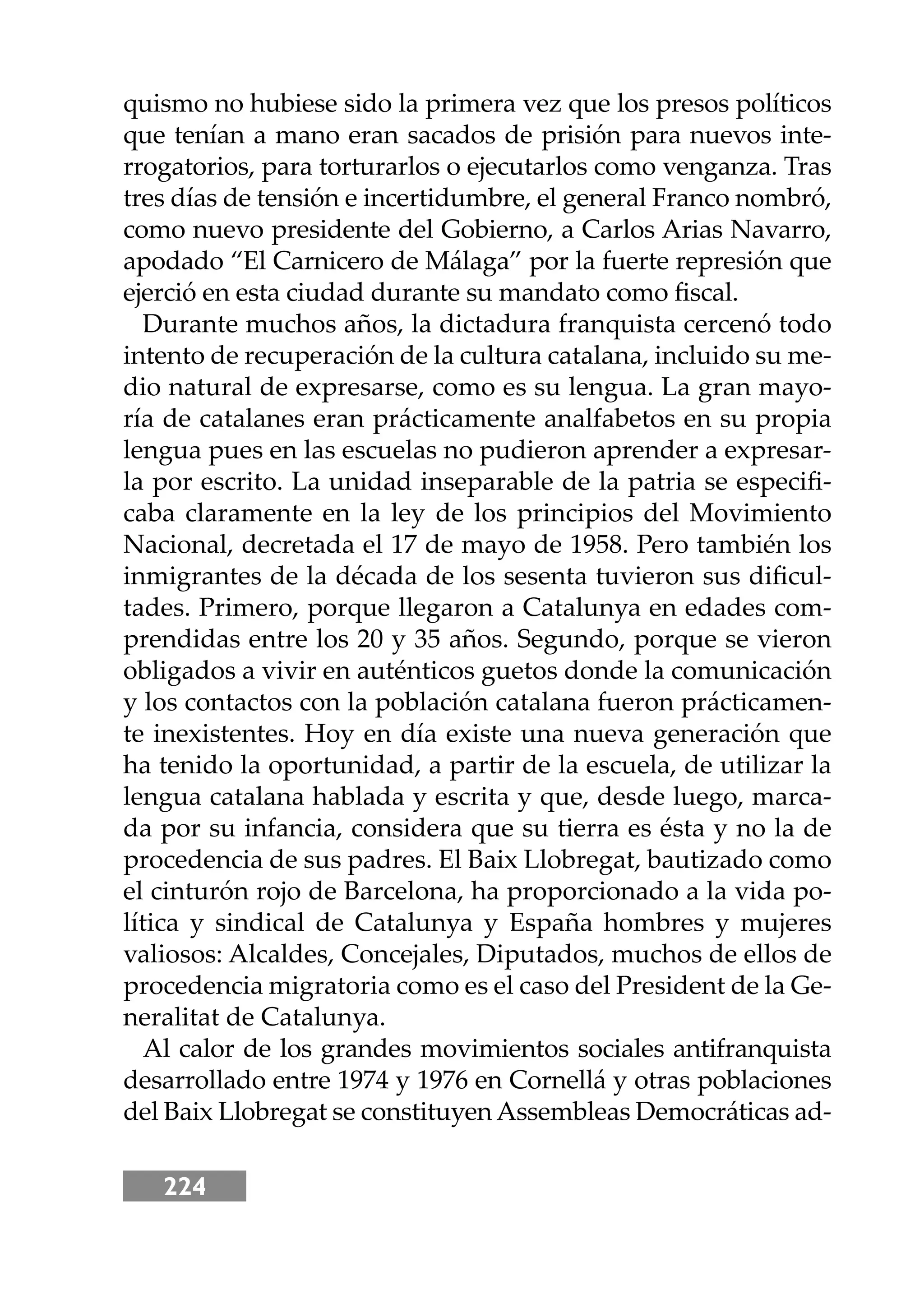 224
quismo no hubiese sido la primera vez que los presos políticos
que tenían a mano eran sacados de prisión para nuevos inte-
rrogatorios, para torturarlos o ejecutarlos como venganza. Tras
tres días de tensión e incertidumbre, el general Franco nombró,
como nuevo presidente del Gobierno, a Carlos Arias Navarro,
apodado “El Carnicero de Málaga” por la fuerte represión que
ejerció en esta ciudad durante su mandato como ﬁscal.
Durante muchos años, la dictadura franquista cercenó todo
intento de recuperación de la cultura catalana, incluido su me-
dio natural de expresarse, como es su lengua. La gran mayo-
ría de catalanes eran prácticamente analfabetos en su propia
lengua pues en las escuelas no pudieron aprender a expresar-
la por escrito. La unidad inseparable de la patria se especiﬁ-
caba claramente en la ley de los principios del Movimiento
Nacional, decretada el 17 de mayo de 1958. Pero también los
inmigrantes de la década de los sesenta tuvieron sus diﬁcul-
tades. Primero, porque llegaron a Catalunya en edades com-
prendidas entre los 20 y 35 años. Segundo, porque se vieron
obligados a vivir en auténticos guetos donde la comunicación
y los contactos con la población catalana fueron prácticamen-
te inexistentes. Hoy en día existe una nueva generación que
ha tenido la oportunidad, a partir de la escuela, de utilizar la
lengua catalana hablada y escrita y que, desde luego, marca-
da por su infancia, considera que su tierra es ésta y no la de
procedencia de sus padres. El Baix Llobregat, bautizado como
el cinturón rojo de Barcelona, ha proporcionado a la vida po-
lítica y sindical de Catalunya y España hombres y mujeres
valiosos: Alcaldes, Concejales, Diputados, muchos de ellos de
procedencia migratoria como es el caso del President de la Ge-
neralitat de Catalunya.
Al calor de los grandes movimientos sociales antifranquista
desarrollado entre 1974 y 1976 en Cornellá y otras poblaciones
del Baix Llobregat se constituyen Assembleas Democráticas ad-
 