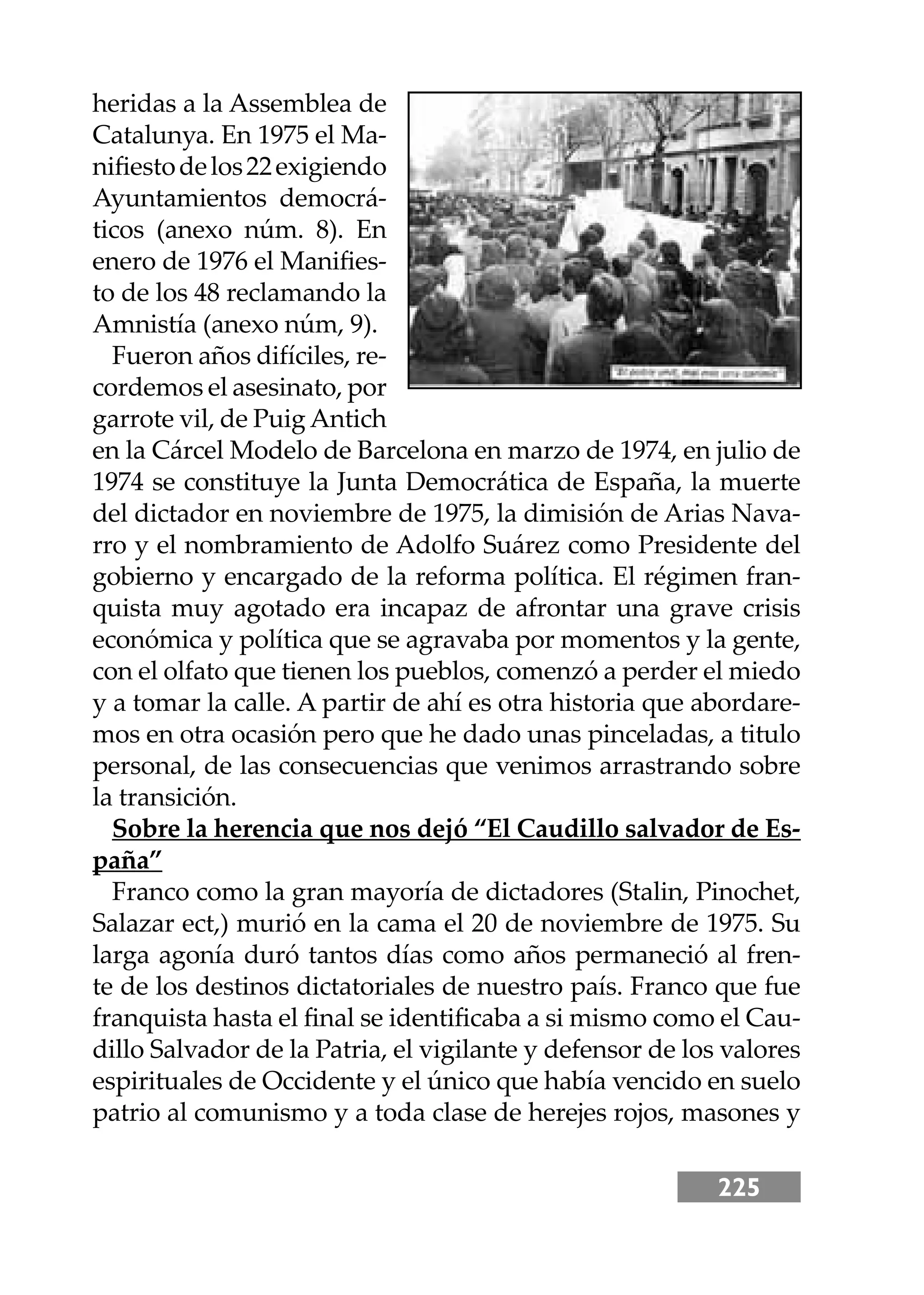 225
heridas a la Assemblea de
Catalunya. En 1975 el Ma-
niﬁestodelos22exigiendo
Ayuntamientos democrá-
ticos (anexo núm. 8). En
enero de 1976 el Maniﬁes-
to de los 48 reclamando la
Amnistía (anexo núm, 9).
Fueron años difíciles, re-
cordemos el asesinato, por
garrote vil, de Puig Antich
en la Cárcel Modelo de Barcelona en marzo de 1974, en julio de
1974 se constituye la Junta Democrática de España, la muerte
del dictador en noviembre de 1975, la dimisión de Arias Nava-
rro y el nombramiento de Adolfo Suárez como Presidente del
gobierno y encargado de la reforma política. El régimen fran-
quista muy agotado era incapaz de afrontar una grave crisis
económica y política que se agravaba por momentos y la gente,
con el olfato que tienen los pueblos, comenzó a perder el miedo
y a tomar la calle. A partir de ahí es otra historia que abordare-
mos en otra ocasión pero que he dado unas pinceladas, a titulo
personal, de las consecuencias que venimos arrastrando sobre
la transición.
Sobre la herencia que nos dejó “El Caudillo salvador de Es-
paña”
Franco como la gran mayoría de dictadores (Stalin, Pinochet,
Salazar ect,) murió en la cama el 20 de noviembre de 1975. Su
larga agonía duró tantos días como años permaneció al fren-
te de los destinos dictatoriales de nuestro país. Franco que fue
franquista hasta el ﬁnal se identiﬁcaba a si mismo como el Cau-
dillo Salvador de la Patria, el vigilante y defensor de los valores
espirituales de Occidente y el único que había vencido en suelo
patrio al comunismo y a toda clase de herejes rojos, masones y
 