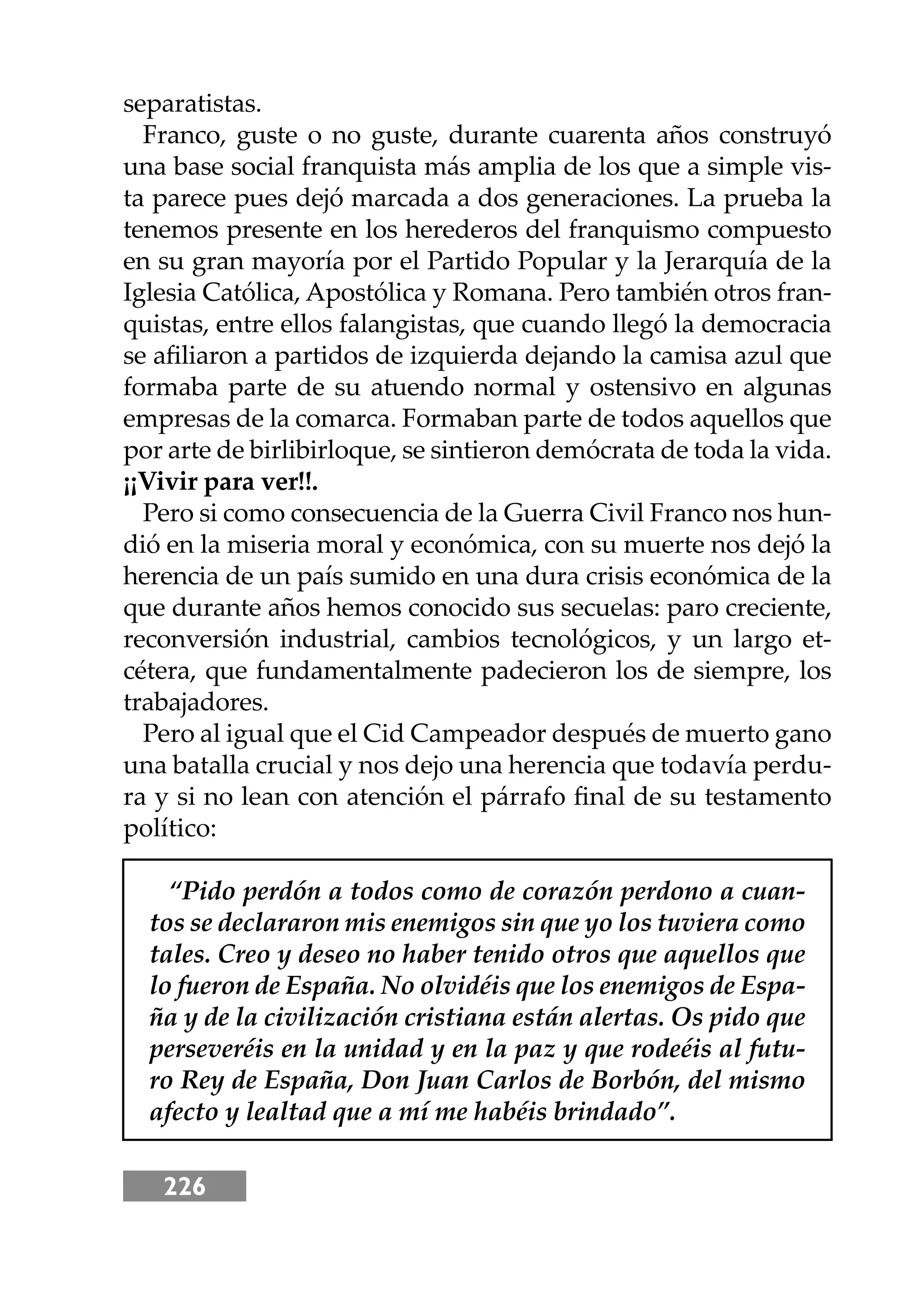 226
separatistas.
Franco, guste o no guste, durante cuarenta años construyó
una base social franquista más amplia de los que a simple vis-
ta parece pues dejó marcada a dos generaciones. La prueba la
tenemos presente en los herederos del franquismo compuesto
en su gran mayoría por el Partido Popular y la Jerarquía de la
Iglesia Católica, Apostólica y Romana. Pero también otros fran-
quistas, entre ellos falangistas, que cuando llegó la democracia
se aﬁliaron a partidos de izquierda dejando la camisa azul que
formaba parte de su atuendo normal y ostensivo en algunas
empresas de la comarca. Formaban parte de todos aquellos que
por arte de birlibirloque, se sintieron demócrata de toda la vida.
¡¡Vivir para ver!!.
Pero si como consecuencia de la Guerra Civil Franco nos hun-
dió en la miseria moral y económica, con su muerte nos dejó la
herencia de un país sumido en una dura crisis económica de la
que durante años hemos conocido sus secuelas: paro creciente,
reconversión industrial, cambios tecnológicos, y un largo et-
cétera, que fundamentalmente padecieron los de siempre, los
trabajadores.
Pero al igual que el Cid Campeador después de muerto gano
una batalla crucial y nos dejo una herencia que todavía perdu-
ra y si no lean con atención el párrafo ﬁnal de su testamento
político:
“Pido perdón a todos como de corazón perdono a cuan-
tos se declararon mis enemigos sin que yo los tuviera como
tales. Creo y deseo no haber tenido otros que aquellos que
lo fueron de España. No olvidéis que los enemigos de Espa-
ña y de la civilización cristiana están alertas. Os pido que
perseveréis en la unidad y en la paz y que rodeéis al futu-
ro Rey de España, Don Juan Carlos de Borbón, del mismo
afecto y lealtad que a mí me habéis brindado”.
 