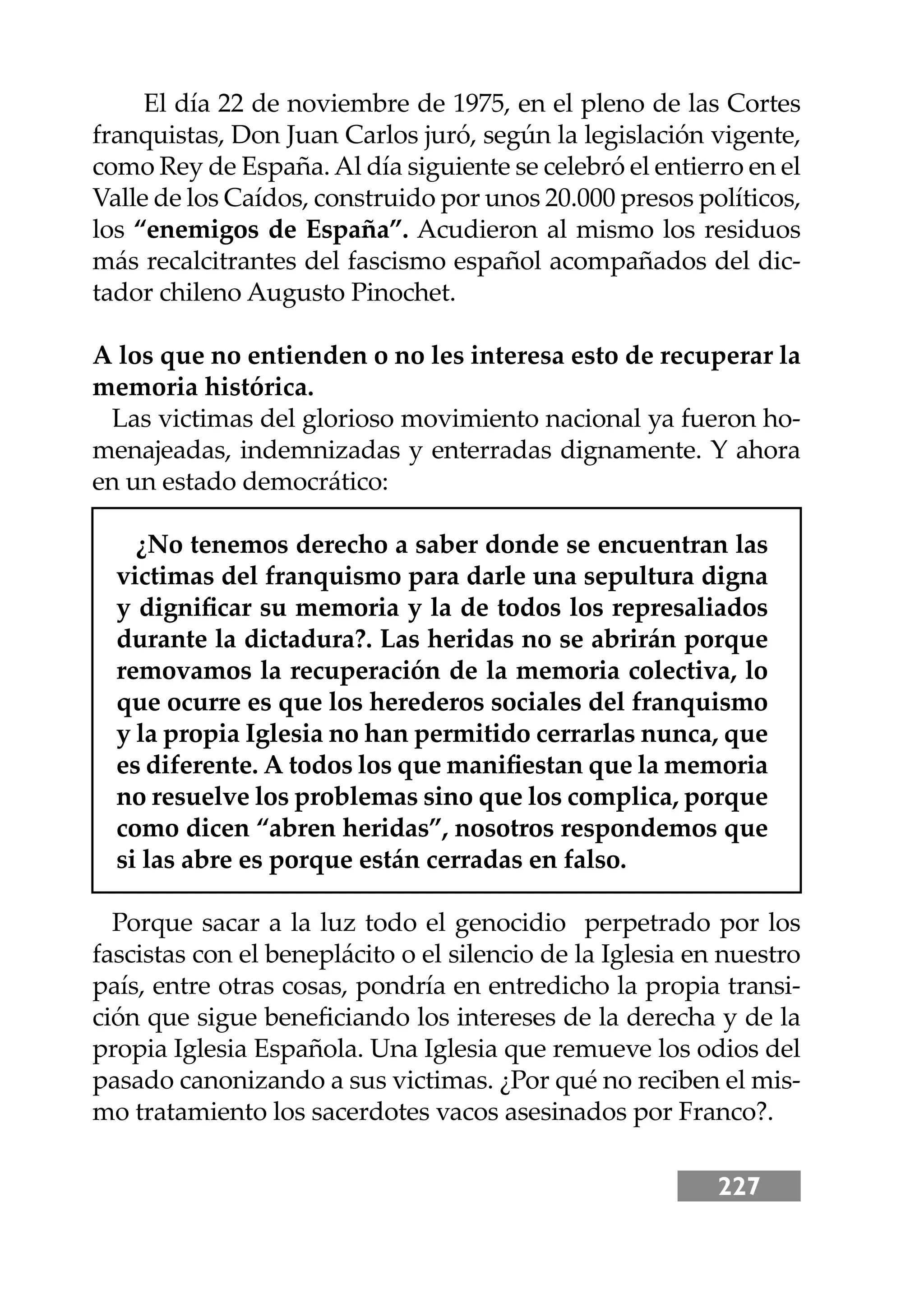 227
El día 22 de noviembre de 1975, en el pleno de las Cortes
franquistas, Don Juan Carlos juró, según la legislación vigente,
como Rey de España.Al día siguiente se celebró el entierro en el
Valle de los Caídos, construido por unos 20.000 presos políticos,
los “enemigos de España”. Acudieron al mismo los residuos
más recalcitrantes del fascismo español acompañados del dic-
tador chileno Augusto Pinochet.
A los que no entienden o no les interesa esto de recuperar la
memoria histórica.
Las victimas del glorioso movimiento nacional ya fueron ho-
menajeadas, indemnizadas y enterradas dignamente. Y ahora
en un estado democrático:
¿No tenemos derecho a saber donde se encuentran las
victimas del franquismo para darle una sepultura digna
y digniﬁcar su memoria y la de todos los represaliados
durante la dictadura?. Las heridas no se abrirán porque
removamos la recuperación de la memoria colectiva, lo
que ocurre es que los herederos sociales del franquismo
y la propia Iglesia no han permitido cerrarlas nunca, que
es diferente. A todos los que maniﬁestan que la memoria
no resuelve los problemas sino que los complica, porque
como dicen “abren heridas”, nosotros respondemos que
si las abre es porque están cerradas en falso.
Porque sacar a la luz todo el genocidio perpetrado por los
fascistas con el beneplácito o el silencio de la Iglesia en nuestro
país, entre otras cosas, pondría en entredicho la propia transi-
ción que sigue beneﬁciando los intereses de la derecha y de la
propia Iglesia Española. Una Iglesia que remueve los odios del
pasado canonizando a sus victimas. ¿Por qué no reciben el mis-
mo tratamiento los sacerdotes vacos asesinados por Franco?.
 