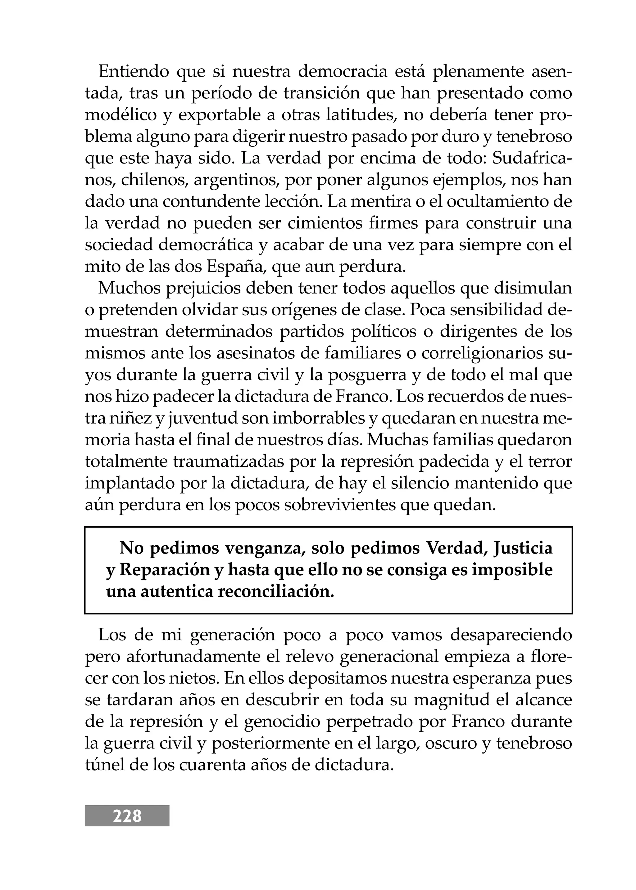 228
Entiendo que si nuestra democracia está plenamente asen-
tada, tras un período de transición que han presentado como
modélico y exportable a otras latitudes, no debería tener pro-
blema alguno para digerir nuestro pasado por duro y tenebroso
que este haya sido. La verdad por encima de todo: Sudafrica-
nos, chilenos, argentinos, por poner algunos ejemplos, nos han
dado una contundente lección. La mentira o el ocultamiento de
la verdad no pueden ser cimientos ﬁrmes para construir una
sociedad democrática y acabar de una vez para siempre con el
mito de las dos España, que aun perdura.
Muchos prejuicios deben tener todos aquellos que disimulan
o pretenden olvidar sus orígenes de clase. Poca sensibilidad de-
muestran determinados partidos políticos o dirigentes de los
mismos ante los asesinatos de familiares o correligionarios su-
yos durante la guerra civil y la posguerra y de todo el mal que
nos hizo padecer la dictadura de Franco. Los recuerdos de nues-
tra niñez y juventud son imborrables y quedaran en nuestra me-
moria hasta el ﬁnal de nuestros días. Muchas familias quedaron
totalmente traumatizadas por la represión padecida y el terror
implantado por la dictadura, de hay el silencio mantenido que
aún perdura en los pocos sobrevivientes que quedan.
No pedimos venganza, solo pedimos Verdad, Justicia
y Reparación y hasta que ello no se consiga es imposible
una autentica reconciliación.
Los de mi generación poco a poco vamos desapareciendo
pero afortunadamente el relevo generacional empieza a ﬂore-
cer con los nietos. En ellos depositamos nuestra esperanza pues
se tardaran años en descubrir en toda su magnitud el alcance
de la represión y el genocidio perpetrado por Franco durante
la guerra civil y posteriormente en el largo, oscuro y tenebroso
túnel de los cuarenta años de dictadura.
 