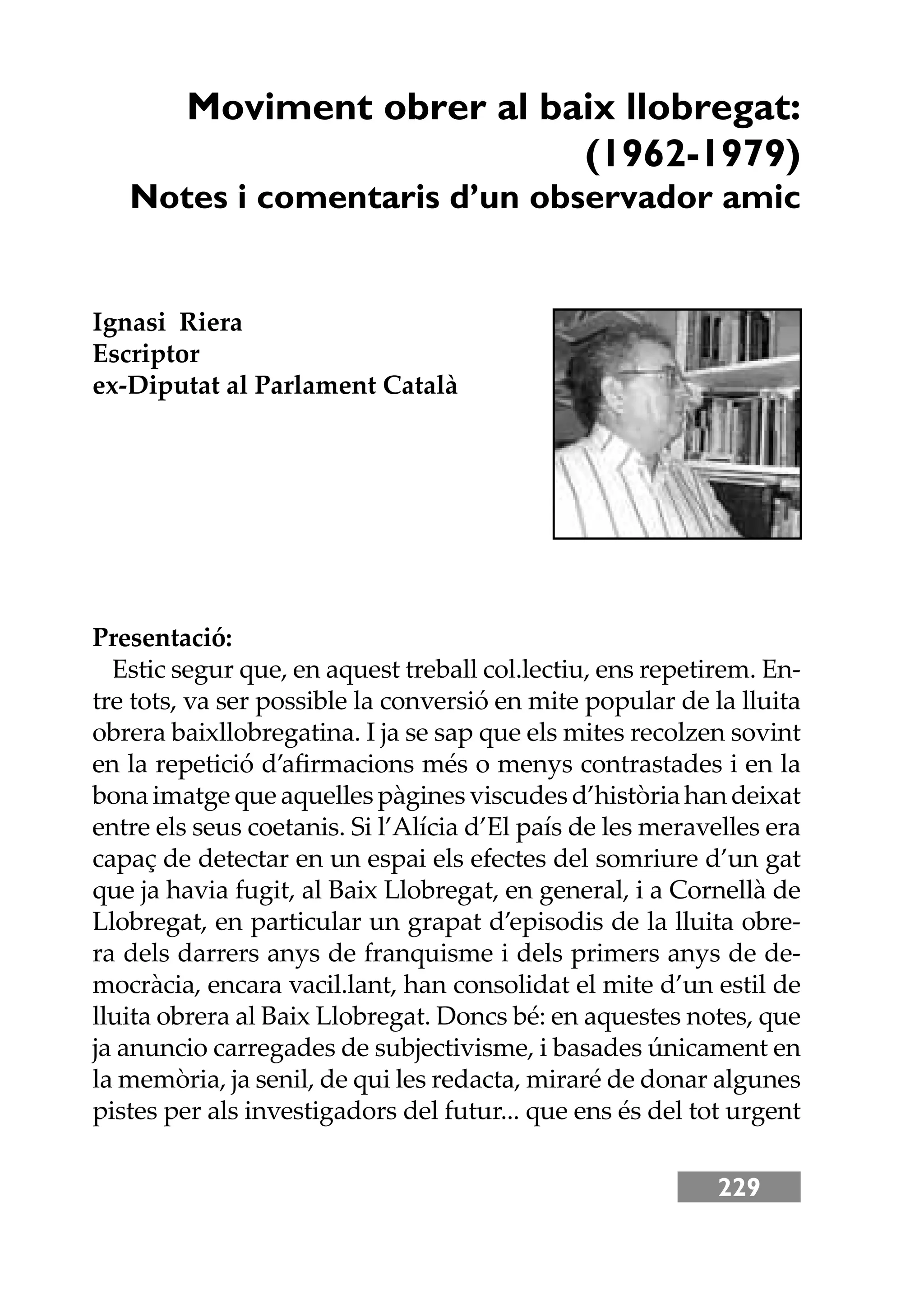 229
Moviment obrer al baix llobregat:
(1962-1979)
Notes i comentaris d’un observador amic
Ignasi Riera
Escriptor
ex-Diputat al Parlament Català
Presentació:
Estic segur que, en aquest treball col.lectiu, ens repetirem. En-
tre tots, va ser possible la conversió en mite popular de la lluita
obrera baixllobregatina. I ja se sap que els mites recolzen sovint
en la repetició d’aﬁrmacions més o menys contrastades i en la
bona imatge que aquelles pàgines viscudes d’història han deixat
entre els seus coetanis. Si l’Alícia d’El país de les meravelles era
capaç de detectar en un espai els efectes del somriure d’un gat
que ja havia fugit, al Baix Llobregat, en general, i a Cornellà de
Llobregat, en particular un grapat d’episodis de la lluita obre-
ra dels darrers anys de franquisme i dels primers anys de de-
mocràcia, encara vacil.lant, han consolidat el mite d’un estil de
lluita obrera al Baix Llobregat. Doncs bé: en aquestes notes, que
ja anuncio carregades de subjectivisme, i basades únicament en
la memòria, ja senil, de qui les redacta, miraré de donar algunes
pistes per als investigadors del futur... que ens és del tot urgent
 