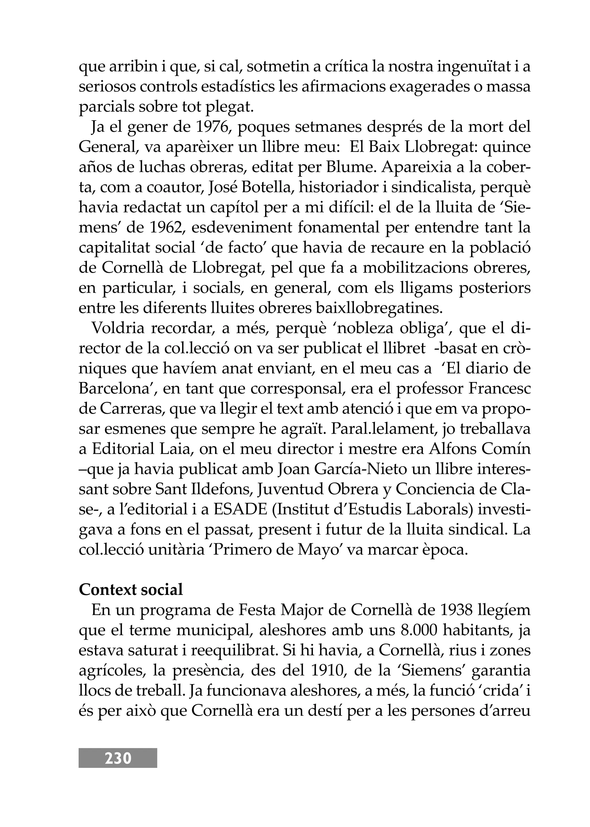 230
que arribin i que, si cal, sotmetin a crítica la nostra ingenuïtat i a
seriosos controls estadístics les aﬁrmacions exagerades o massa
parcials sobre tot plegat.
Ja el gener de 1976, poques setmanes després de la mort del
General, va aparèixer un llibre meu: El Baix Llobregat: quince
años de luchas obreras, editat per Blume. Apareixia a la cober-
ta, com a coautor, José Botella, historiador i sindicalista, perquè
havia redactat un capítol per a mi difícil: el de la lluita de ‘Sie-
mens’ de 1962, esdeveniment fonamental per entendre tant la
capitalitat social ‘de facto’ que havia de recaure en la població
de Cornellà de Llobregat, pel que fa a mobilitzacions obreres,
en particular, i socials, en general, com els lligams posteriors
entre les diferents lluites obreres baixllobregatines.
Voldria recordar, a més, perquè ‘nobleza obliga’, que el di-
rector de la col.lecció on va ser publicat el llibret -basat en crò-
niques que havíem anat enviant, en el meu cas a ‘El diario de
Barcelona’, en tant que corresponsal, era el professor Francesc
de Carreras, que va llegir el text amb atenció i que em va propo-
sar esmenes que sempre he agraït. Paral.lelament, jo treballava
a Editorial Laia, on el meu director i mestre era Alfons Comín
–que ja havia publicat amb Joan García-Nieto un llibre interes-
sant sobre Sant Ildefons, Juventud Obrera y Conciencia de Cla-
se-, a l’editorial i a ESADE (Institut d’Estudis Laborals) investi-
gava a fons en el passat, present i futur de la lluita sindical. La
col.lecció unitària ‘Primero de Mayo’ va marcar època.
Context social
En un programa de Festa Major de Cornellà de 1938 llegíem
que el terme municipal, aleshores amb uns 8.000 habitants, ja
estava saturat i reequilibrat. Si hi havia, a Cornellà, rius i zones
agrícoles, la presència, des del 1910, de la ‘Siemens’ garantia
llocs de treball. Ja funcionava aleshores, a més, la funció ‘crida’i
és per això que Cornellà era un destí per a les persones d’arreu
 