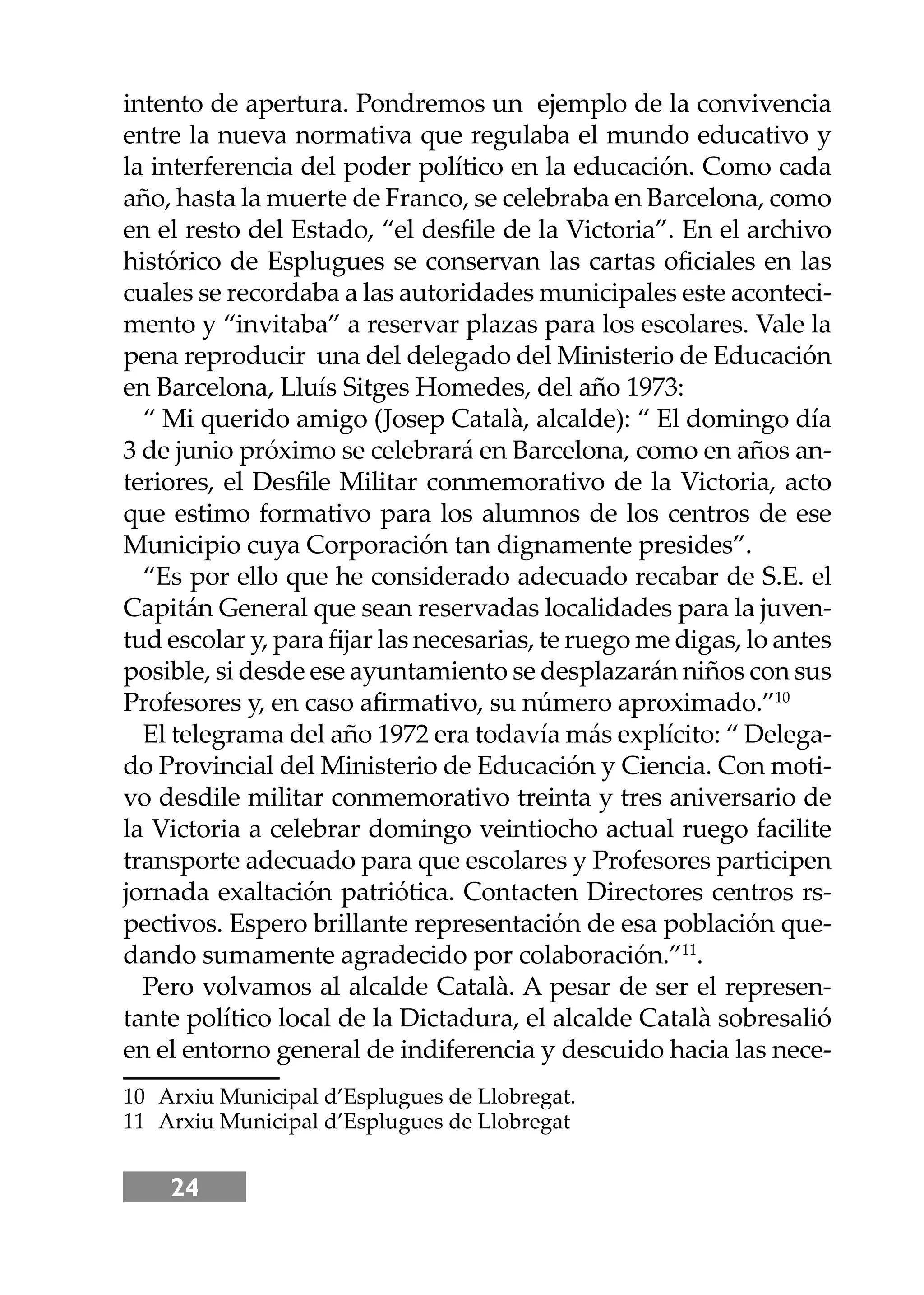24
intento de apertura. Pondremos un ejemplo de la convivencia
entre la nueva normativa que regulaba el mundo educativo y
la interferencia del poder político en la educación. Como cada
año, hasta la muerte de Franco, se celebraba en Barcelona, como
en el resto del Estado, “el desﬁle de la Victoria”. En el archivo
histórico de Esplugues se conservan las cartas oﬁciales en las
cuales se recordaba a las autoridades municipales este aconteci-
mento y “invitaba” a reservar plazas para los escolares. Vale la
pena reproducir una del delegado del Ministerio de Educación
en Barcelona, Lluís Sitges Homedes, del año 1973:
“ Mi querido amigo (Josep Català, alcalde): “ El domingo día
3 de junio próximo se celebrará en Barcelona, como en años an-
teriores, el Desﬁle Militar conmemorativo de la Victoria, acto
que estimo formativo para los alumnos de los centros de ese
Municipio cuya Corporación tan dignamente presides”.
“Es por ello que he considerado adecuado recabar de S.E. el
Capitán General que sean reservadas localidades para la juven-
tud escolar y, para ﬁjar las necesarias, te ruego me digas, lo antes
posible, si desde ese ayuntamiento se desplazarán niños con sus
Profesores y, en caso aﬁrmativo, su número aproximado.”10
El telegrama del año 1972 era todavía más explícito: “ Delega-
do Provincial del Ministerio de Educación y Ciencia. Con moti-
vo desdile militar conmemorativo treinta y tres aniversario de
la Victoria a celebrar domingo veintiocho actual ruego facilite
transporte adecuado para que escolares y Profesores participen
jornada exaltación patriótica. Contacten Directores centros rs-
pectivos. Espero brillante representación de esa población que-
dando sumamente agradecido por colaboración.”11
.
Pero volvamos al alcalde Català. A pesar de ser el represen-
tante político local de la Dictadura, el alcalde Català sobresalió
en el entorno general de indiferencia y descuido hacia las nece-
10 Arxiu Municipal d’Esplugues de Llobregat.
11 Arxiu Municipal d’Esplugues de Llobregat
 