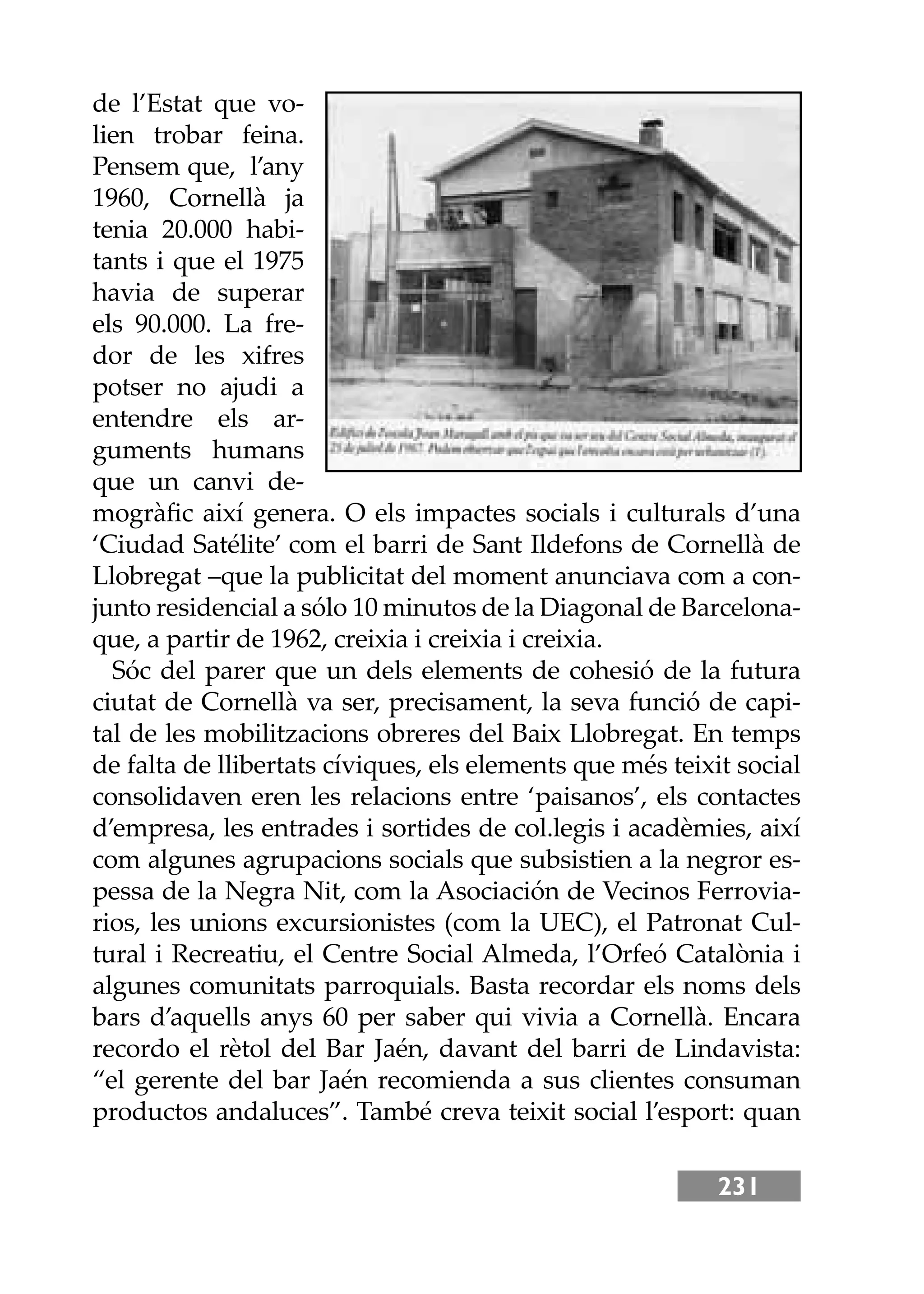 231
de l’Estat que vo-
lien trobar feina.
Pensem que, l’any
1960, Cornellà ja
tenia 20.000 habi-
tants i que el 1975
havia de superar
els 90.000. La fre-
dor de les xifres
potser no ajudi a
entendre els ar-
guments humans
que un canvi de-
mogràﬁc així genera. O els impactes socials i culturals d’una
‘Ciudad Satélite’ com el barri de Sant Ildefons de Cornellà de
Llobregat –que la publicitat del moment anunciava com a con-
junto residencial a sólo 10 minutos de la Diagonal de Barcelona-
que, a partir de 1962, creixia i creixia i creixia.
Sóc del parer que un dels elements de cohesió de la futura
ciutat de Cornellà va ser, precisament, la seva funció de capi-
tal de les mobilitzacions obreres del Baix Llobregat. En temps
de falta de llibertats cíviques, els elements que més teixit social
consolidaven eren les relacions entre ‘paisanos’, els contactes
d’empresa, les entrades i sortides de col.legis i acadèmies, així
com algunes agrupacions socials que subsistien a la negror es-
pessa de la Negra Nit, com la Asociación de Vecinos Ferrovia-
rios, les unions excursionistes (com la UEC), el Patronat Cul-
tural i Recreatiu, el Centre Social Almeda, l’Orfeó Catalònia i
algunes comunitats parroquials. Basta recordar els noms dels
bars d’aquells anys 60 per saber qui vivia a Cornellà. Encara
recordo el rètol del Bar Jaén, davant del barri de Lindavista:
“el gerente del bar Jaén recomienda a sus clientes consuman
productos andaluces”. També creva teixit social l’esport: quan
 