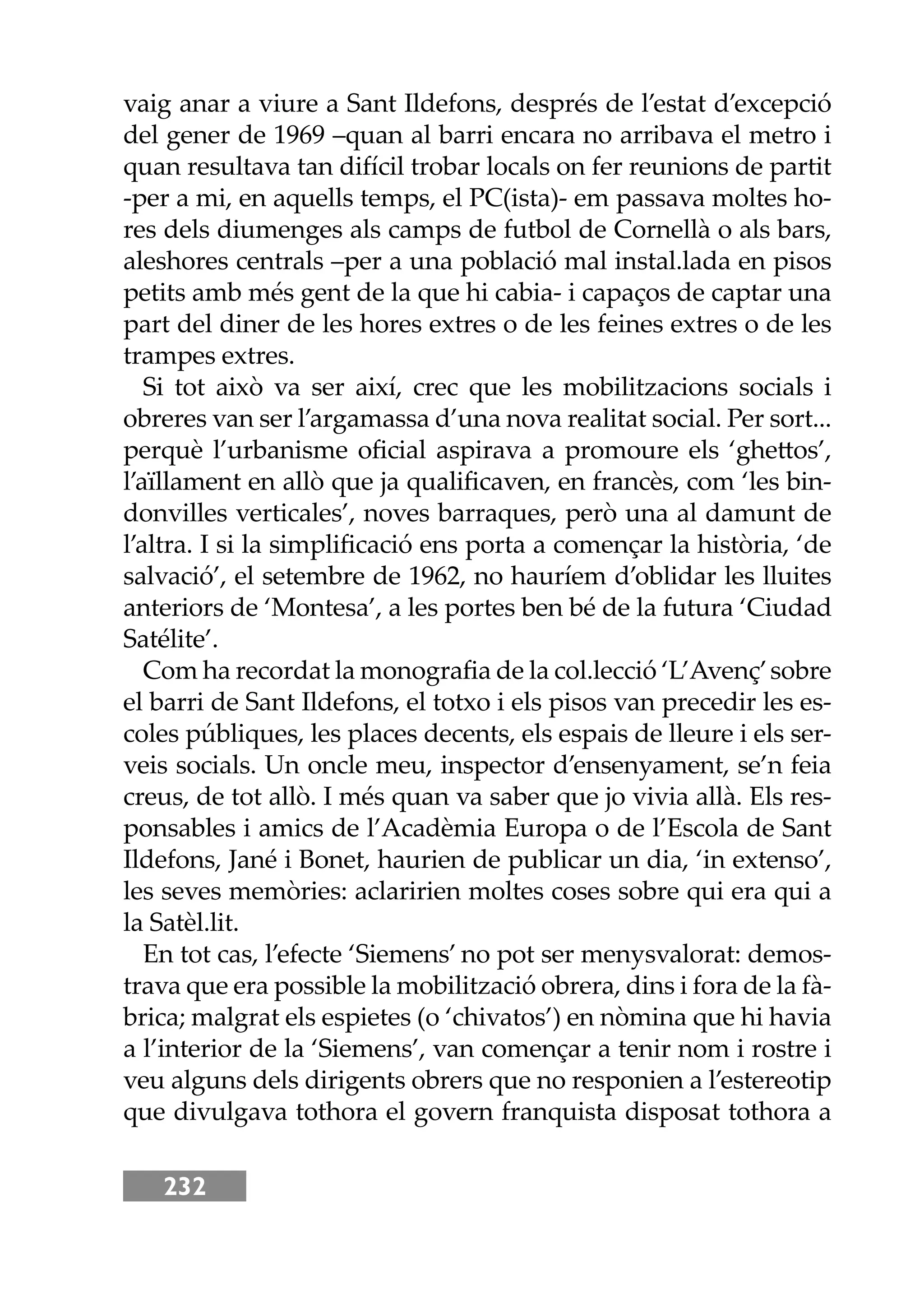 232
vaig anar a viure a Sant Ildefons, després de l’estat d’excepció
del gener de 1969 –quan al barri encara no arribava el metro i
quan resultava tan difícil trobar locals on fer reunions de partit
-per a mi, en aquells temps, el PC(ista)- em passava moltes ho-
res dels diumenges als camps de futbol de Cornellà o als bars,
aleshores centrals –per a una població mal instal.lada en pisos
petits amb més gent de la que hi cabia- i capaços de captar una
part del diner de les hores extres o de les feines extres o de les
trampes extres.
Si tot això va ser així, crec que les mobilitzacions socials i
obreres van ser l’argamassa d’una nova realitat social. Per sort...
perquè l’urbanisme oﬁcial aspirava a promoure els ‘gheos’,
l’aïllament en allò que ja qualiﬁcaven, en francès, com ‘les bin-
donvilles verticales’, noves barraques, però una al damunt de
l’altra. I si la simpliﬁcació ens porta a començar la història, ‘de
salvació’, el setembre de 1962, no hauríem d’oblidar les lluites
anteriors de ‘Montesa’, a les portes ben bé de la futura ‘Ciudad
Satélite’.
Com ha recordat la monograﬁa de la col.lecció ‘L’Avenç’sobre
el barri de Sant Ildefons, el totxo i els pisos van precedir les es-
coles públiques, les places decents, els espais de lleure i els ser-
veis socials. Un oncle meu, inspector d’ensenyament, se’n feia
creus, de tot allò. I més quan va saber que jo vivia allà. Els res-
ponsables i amics de l’Acadèmia Europa o de l’Escola de Sant
Ildefons, Jané i Bonet, haurien de publicar un dia, ‘in extenso’,
les seves memòries: aclaririen moltes coses sobre qui era qui a
la Satèl.lit.
En tot cas, l’efecte ‘Siemens’ no pot ser menysvalorat: demos-
trava que era possible la mobilització obrera, dins i fora de la fà-
brica; malgrat els espietes (o ‘chivatos’) en nòmina que hi havia
a l’interior de la ‘Siemens’, van començar a tenir nom i rostre i
veu alguns dels dirigents obrers que no responien a l’estereotip
que divulgava tothora el govern franquista disposat tothora a
 