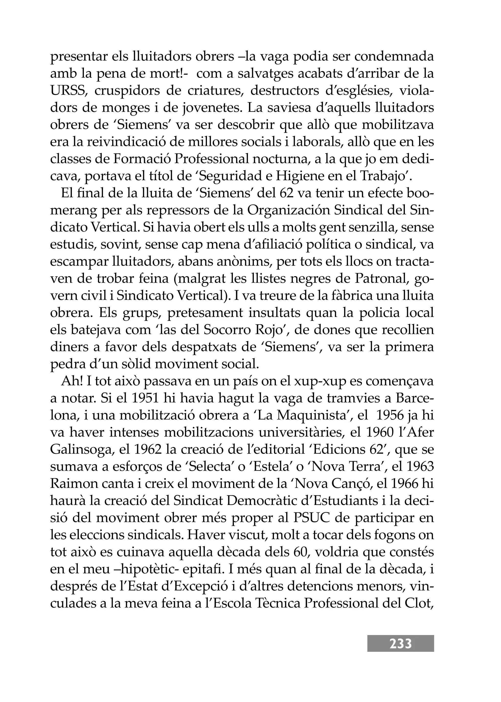 233
presentar els lluitadors obrers –la vaga podia ser condemnada
amb la pena de mort!- com a salvatges acabats d’arribar de la
URSS, cruspidors de criatures, destructors d’esglésies, viola-
dors de monges i de jovenetes. La saviesa d’aquells lluitadors
obrers de ‘Siemens’ va ser descobrir que allò que mobilitzava
era la reivindicació de millores socials i laborals, allò que en les
classes de Formació Professional nocturna, a la que jo em dedi-
cava, portava el títol de ‘Seguridad e Higiene en el Trabajo’.
El ﬁnal de la lluita de ‘Siemens’ del 62 va tenir un efecte boo-
merang per als repressors de la Organización Sindical del Sin-
dicato Vertical. Si havia obert els ulls a molts gent senzilla, sense
estudis, sovint, sense cap mena d’aﬁliació política o sindical, va
escampar lluitadors, abans anònims, per tots els llocs on tracta-
ven de trobar feina (malgrat les llistes negres de Patronal, go-
vern civil i Sindicato Vertical). I va treure de la fàbrica una lluita
obrera. Els grups, pretesament insultats quan la policia local
els batejava com ‘las del Socorro Rojo’, de dones que recollien
diners a favor dels despatxats de ‘Siemens’, va ser la primera
pedra d’un sòlid moviment social.
Ah! I tot això passava en un país on el xup-xup es començava
a notar. Si el 1951 hi havia hagut la vaga de tramvies a Barce-
lona, i una mobilització obrera a ‘La Maquinista’, el 1956 ja hi
va haver intenses mobilitzacions universitàries, el 1960 l’Afer
Galinsoga, el 1962 la creació de l’editorial ‘Edicions 62’, que se
sumava a esforços de ‘Selecta’ o ‘Estela’ o ‘Nova Terra’, el 1963
Raimon canta i creix el moviment de la ‘Nova Cançó, el 1966 hi
haurà la creació del Sindicat Democràtic d’Estudiants i la deci-
sió del moviment obrer més proper al PSUC de participar en
les eleccions sindicals. Haver viscut, molt a tocar dels fogons on
tot això es cuinava aquella dècada dels 60, voldria que constés
en el meu –hipotètic- epitaﬁ. I més quan al ﬁnal de la dècada, i
després de l’Estat d’Excepció i d’altres detencions menors, vin-
culades a la meva feina a l’Escola Tècnica Professional del Clot,
 