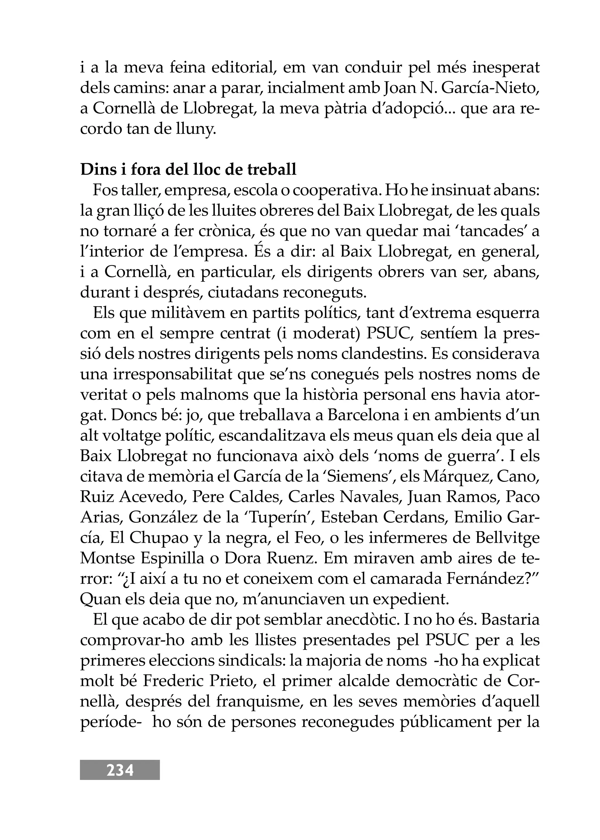 234
i a la meva feina editorial, em van conduir pel més inesperat
dels camins: anar a parar, incialment amb Joan N. García-Nieto,
a Cornellà de Llobregat, la meva pàtria d’adopció... que ara re-
cordo tan de lluny.
Dins i fora del lloc de treball
Fostaller,empresa,escolaocooperativa.Hoheinsinuatabans:
la gran lliçó de les lluites obreres del Baix Llobregat, de les quals
no tornaré a fer crònica, és que no van quedar mai ‘tancades’ a
l’interior de l’empresa. És a dir: al Baix Llobregat, en general,
i a Cornellà, en particular, els dirigents obrers van ser, abans,
durant i després, ciutadans reconeguts.
Els que militàvem en partits polítics, tant d’extrema esquerra
com en el sempre centrat (i moderat) PSUC, sentíem la pres-
sió dels nostres dirigents pels noms clandestins. Es considerava
una irresponsabilitat que se’ns conegués pels nostres noms de
veritat o pels malnoms que la història personal ens havia ator-
gat. Doncs bé: jo, que treballava a Barcelona i en ambients d’un
alt voltatge polític, escandalitzava els meus quan els deia que al
Baix Llobregat no funcionava això dels ‘noms de guerra’. I els
citava de memòria el García de la ‘Siemens’, els Márquez, Cano,
Ruiz Acevedo, Pere Caldes, Carles Navales, Juan Ramos, Paco
Arias, González de la ‘Tuperín’, Esteban Cerdans, Emilio Gar-
cía, El Chupao y la negra, el Feo, o les infermeres de Bellvitge
Montse Espinilla o Dora Ruenz. Em miraven amb aires de te-
rror: “¿I així a tu no et coneixem com el camarada Fernández?”
Quan els deia que no, m’anunciaven un expedient.
El que acabo de dir pot semblar anecdòtic. I no ho és. Bastaria
comprovar-ho amb les llistes presentades pel PSUC per a les
primeres eleccions sindicals: la majoria de noms -ho ha explicat
molt bé Frederic Prieto, el primer alcalde democràtic de Cor-
nellà, després del franquisme, en les seves memòries d’aquell
període- ho són de persones reconegudes públicament per la
 