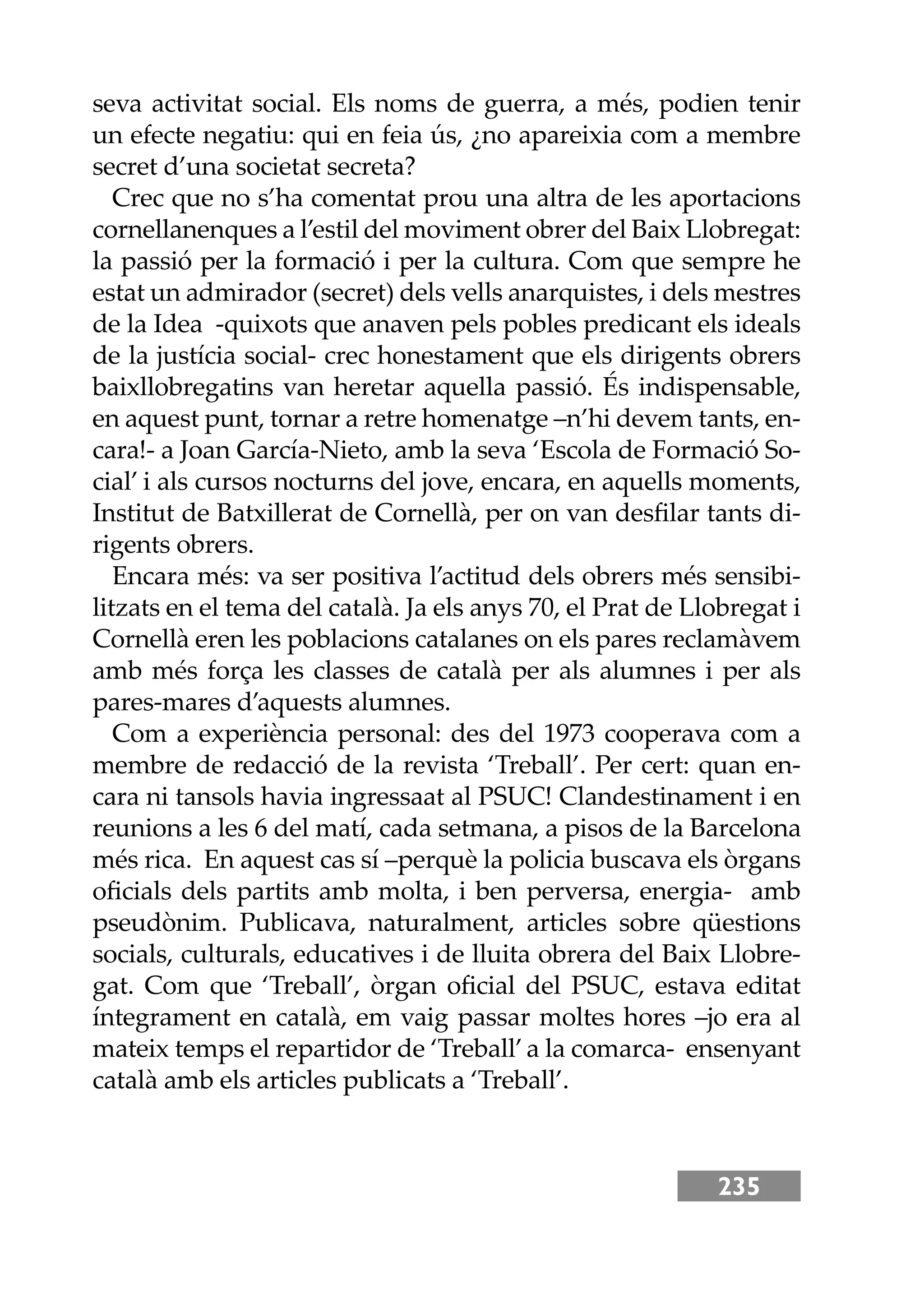 235
seva activitat social. Els noms de guerra, a més, podien tenir
un efecte negatiu: qui en feia ús, ¿no apareixia com a membre
secret d’una societat secreta?
Crec que no s’ha comentat prou una altra de les aportacions
cornellanenques a l’estil del moviment obrer del Baix Llobregat:
la passió per la formació i per la cultura. Com que sempre he
estat un admirador (secret) dels vells anarquistes, i dels mestres
de la Idea -quixots que anaven pels pobles predicant els ideals
de la justícia social- crec honestament que els dirigents obrers
baixllobregatins van heretar aquella passió. És indispensable,
en aquest punt, tornar a retre homenatge –n’hi devem tants, en-
cara!- a Joan García-Nieto, amb la seva ‘Escola de Formació So-
cial’ i als cursos nocturns del jove, encara, en aquells moments,
Institut de Batxillerat de Cornellà, per on van desﬁlar tants di-
rigents obrers.
Encara més: va ser positiva l’actitud dels obrers més sensibi-
litzats en el tema del català. Ja els anys 70, el Prat de Llobregat i
Cornellà eren les poblacions catalanes on els pares reclamàvem
amb més força les classes de català per als alumnes i per als
pares-mares d’aquests alumnes.
Com a experiència personal: des del 1973 cooperava com a
membre de redacció de la revista ‘Treball’. Per cert: quan en-
cara ni tansols havia ingressaat al PSUC! Clandestinament i en
reunions a les 6 del matí, cada setmana, a pisos de la Barcelona
més rica. En aquest cas sí –perquè la policia buscava els òrgans
oﬁcials dels partits amb molta, i ben perversa, energia- amb
pseudònim. Publicava, naturalment, articles sobre qüestions
socials, culturals, educatives i de lluita obrera del Baix Llobre-
gat. Com que ‘Treball’, òrgan oﬁcial del PSUC, estava editat
íntegrament en català, em vaig passar moltes hores –jo era al
mateix temps el repartidor de ‘Treball’a la comarca- ensenyant
català amb els articles publicats a ‘Treball’.
 