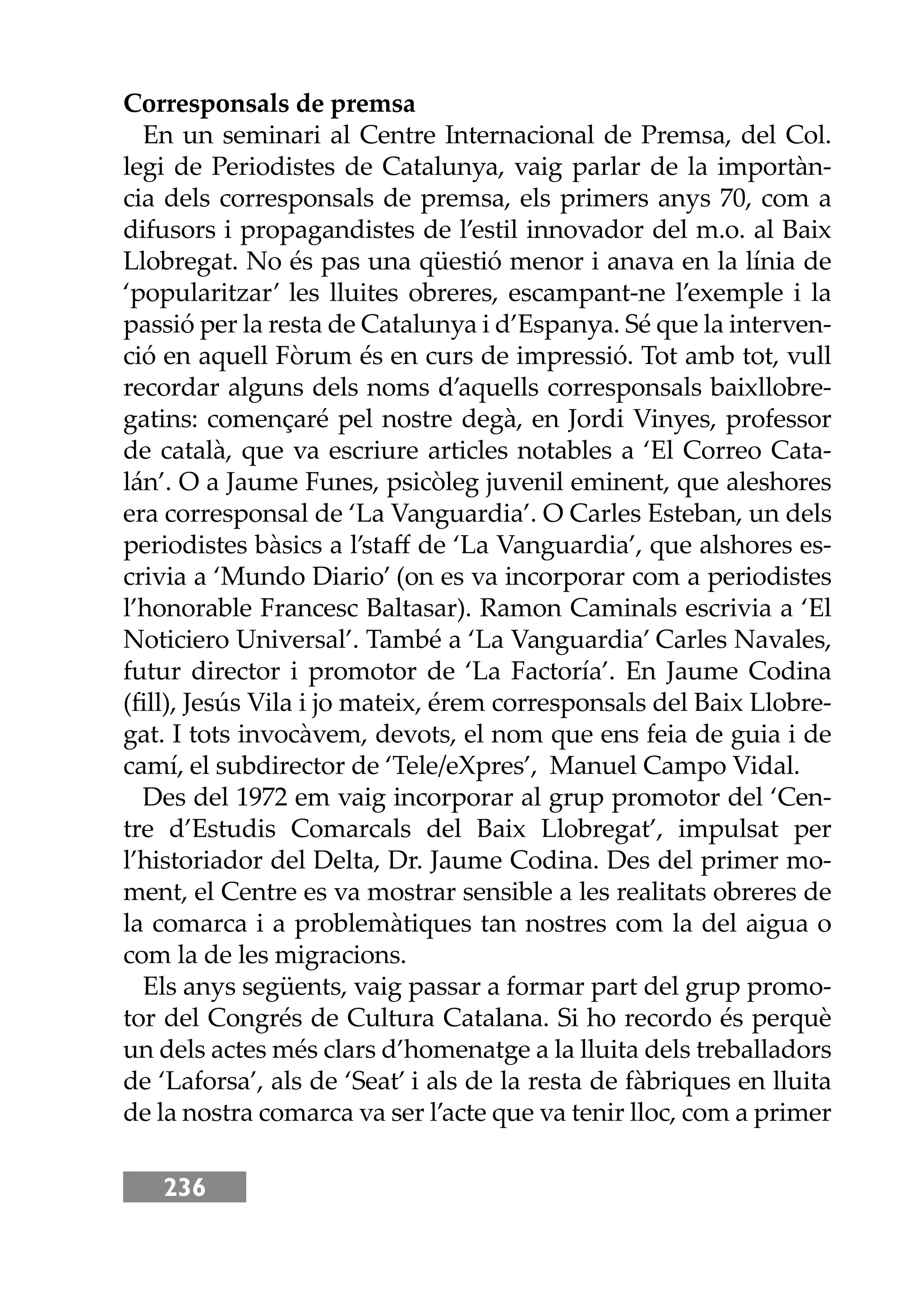 236
Corresponsals de premsa
En un seminari al Centre Internacional de Premsa, del Col.
legi de Periodistes de Catalunya, vaig parlar de la importàn-
cia dels corresponsals de premsa, els primers anys 70, com a
difusors i propagandistes de l’estil innovador del m.o. al Baix
Llobregat. No és pas una qüestió menor i anava en la línia de
‘popularitzar’ les lluites obreres, escampant-ne l’exemple i la
passió per la resta de Catalunya i d’Espanya. Sé que la interven-
ció en aquell Fòrum és en curs de impressió. Tot amb tot, vull
recordar alguns dels noms d’aquells corresponsals baixllobre-
gatins: començaré pel nostre degà, en Jordi Vinyes, professor
de català, que va escriure articles notables a ‘El Correo Cata-
lán’. O a Jaume Funes, psicòleg juvenil eminent, que aleshores
era corresponsal de ‘La Vanguardia’. O Carles Esteban, un dels
periodistes bàsics a l’staﬀ de ‘La Vanguardia’, que alshores es-
crivia a ‘Mundo Diario’ (on es va incorporar com a periodistes
l’honorable Francesc Baltasar). Ramon Caminals escrivia a ‘El
Noticiero Universal’. També a ‘La Vanguardia’ Carles Navales,
futur director i promotor de ‘La Factoría’. En Jaume Codina
(ﬁll), Jesús Vila i jo mateix, érem corresponsals del Baix Llobre-
gat. I tots invocàvem, devots, el nom que ens feia de guia i de
camí, el subdirector de ‘Tele/eXpres’, Manuel Campo Vidal.
Des del 1972 em vaig incorporar al grup promotor del ‘Cen-
tre d’Estudis Comarcals del Baix Llobregat’, impulsat per
l’historiador del Delta, Dr. Jaume Codina. Des del primer mo-
ment, el Centre es va mostrar sensible a les realitats obreres de
la comarca i a problemàtiques tan nostres com la del aigua o
com la de les migracions.
Els anys següents, vaig passar a formar part del grup promo-
tor del Congrés de Cultura Catalana. Si ho recordo és perquè
un dels actes més clars d’homenatge a la lluita dels treballadors
de ‘Laforsa’, als de ‘Seat’ i als de la resta de fàbriques en lluita
de la nostra comarca va ser l’acte que va tenir lloc, com a primer
 