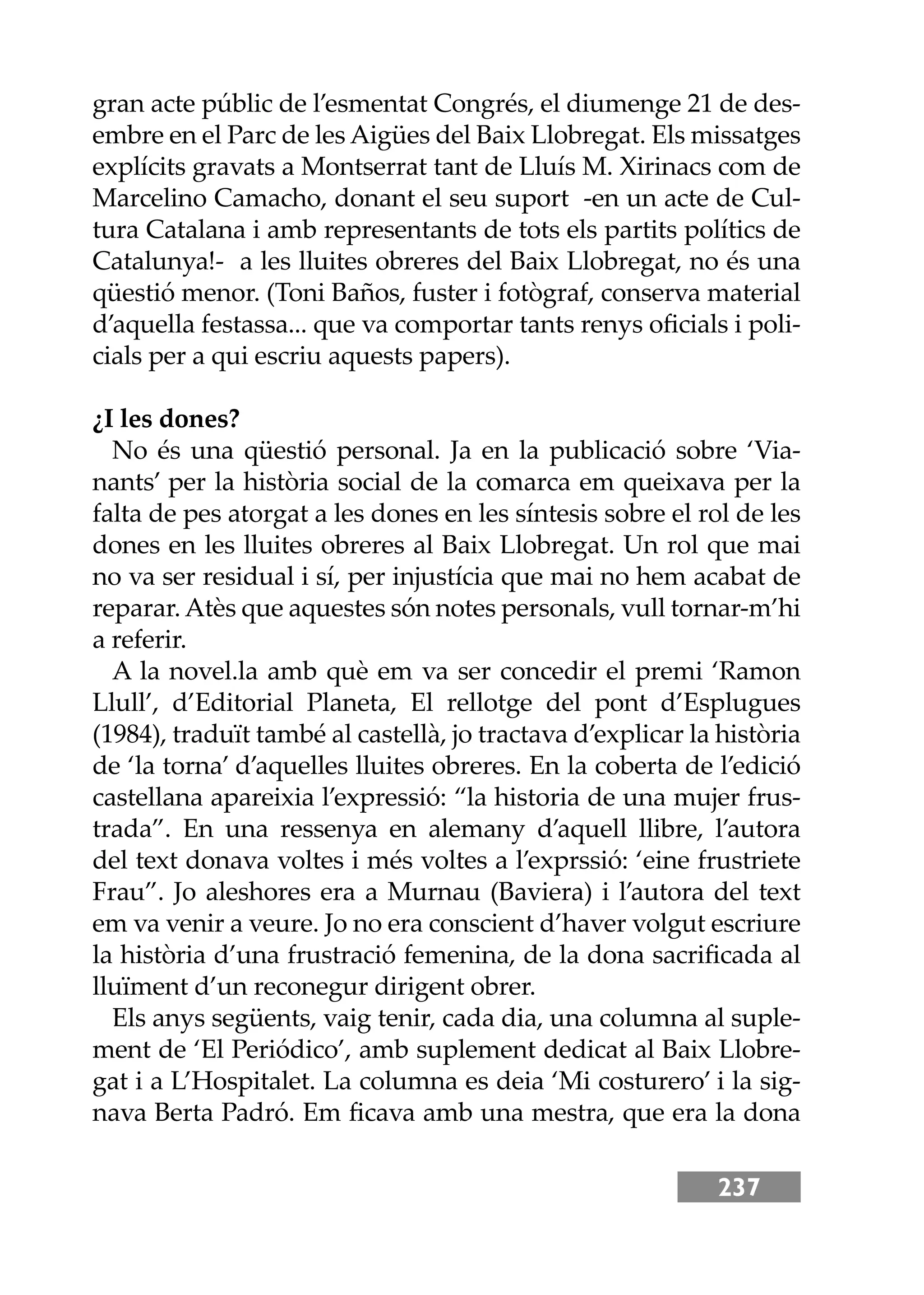 237
gran acte públic de l’esmentat Congrés, el diumenge 21 de des-
embre en el Parc de les Aigües del Baix Llobregat. Els missatges
explícits gravats a Montserrat tant de Lluís M. Xirinacs com de
Marcelino Camacho, donant el seu suport -en un acte de Cul-
tura Catalana i amb representants de tots els partits polítics de
Catalunya!- a les lluites obreres del Baix Llobregat, no és una
qüestió menor. (Toni Baños, fuster i fotògraf, conserva material
d’aquella festassa... que va comportar tants renys oﬁcials i poli-
cials per a qui escriu aquests papers).
¿I les dones?
No és una qüestió personal. Ja en la publicació sobre ‘Via-
nants’ per la història social de la comarca em queixava per la
falta de pes atorgat a les dones en les síntesis sobre el rol de les
dones en les lluites obreres al Baix Llobregat. Un rol que mai
no va ser residual i sí, per injustícia que mai no hem acabat de
reparar. Atès que aquestes són notes personals, vull tornar-m’hi
a referir.
A la novel.la amb què em va ser concedir el premi ‘Ramon
Llull’, d’Editorial Planeta, El rellotge del pont d’Esplugues
(1984), traduït també al castellà, jo tractava d’explicar la història
de ‘la torna’ d’aquelles lluites obreres. En la coberta de l’edició
castellana apareixia l’expressió: “la historia de una mujer frus-
trada”. En una ressenya en alemany d’aquell llibre, l’autora
del text donava voltes i més voltes a l’exprssió: ‘eine frustriete
Frau”. Jo aleshores era a Murnau (Baviera) i l’autora del text
em va venir a veure. Jo no era conscient d’haver volgut escriure
la història d’una frustració femenina, de la dona sacriﬁcada al
lluïment d’un reconegur dirigent obrer.
Els anys següents, vaig tenir, cada dia, una columna al suple-
ment de ‘El Periódico’, amb suplement dedicat al Baix Llobre-
gat i a L’Hospitalet. La columna es deia ‘Mi costurero’ i la sig-
nava Berta Padró. Em ﬁcava amb una mestra, que era la dona
 