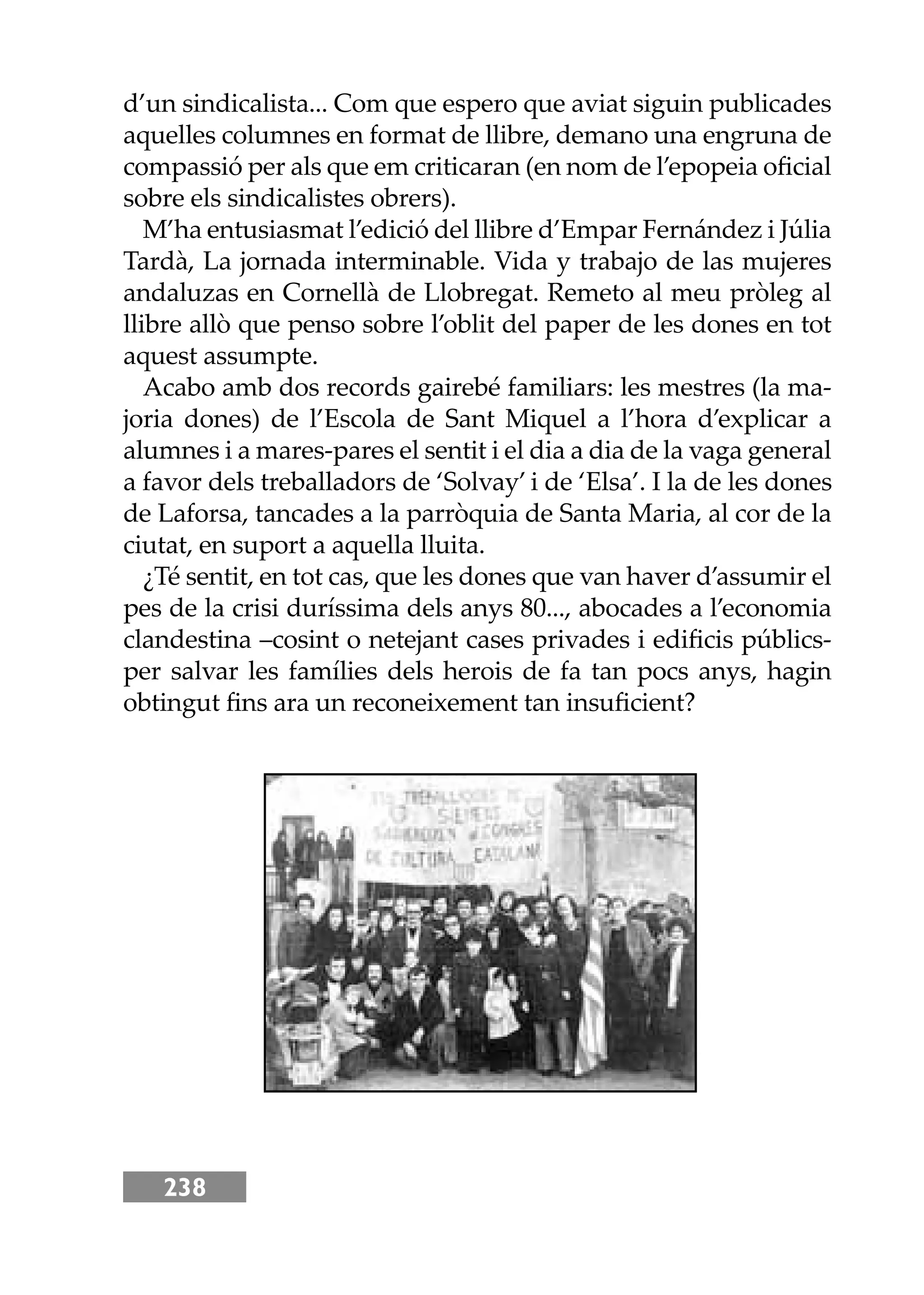 238
d’un sindicalista... Com que espero que aviat siguin publicades
aquelles columnes en format de llibre, demano una engruna de
compassió per als que em criticaran (en nom de l’epopeia oﬁcial
sobre els sindicalistes obrers).
M’ha entusiasmat l’edició del llibre d’Empar Fernández i Júlia
Tardà, La jornada interminable. Vida y trabajo de las mujeres
andaluzas en Cornellà de Llobregat. Remeto al meu pròleg al
llibre allò que penso sobre l’oblit del paper de les dones en tot
aquest assumpte.
Acabo amb dos records gairebé familiars: les mestres (la ma-
joria dones) de l’Escola de Sant Miquel a l’hora d’explicar a
alumnes i a mares-pares el sentit i el dia a dia de la vaga general
a favor dels treballadors de ‘Solvay’ i de ‘Elsa’. I la de les dones
de Laforsa, tancades a la parròquia de Santa Maria, al cor de la
ciutat, en suport a aquella lluita.
¿Té sentit, en tot cas, que les dones que van haver d’assumir el
pes de la crisi duríssima dels anys 80..., abocades a l’economia
clandestina –cosint o netejant cases privades i ediﬁcis públics-
per salvar les famílies dels herois de fa tan pocs anys, hagin
obtingut ﬁns ara un reconeixement tan insuﬁcient?
 