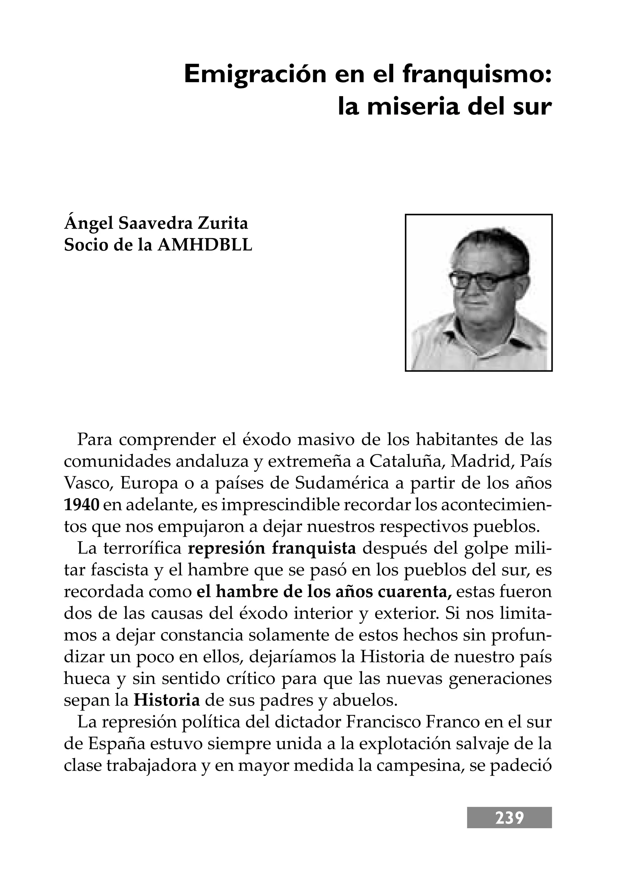 239
Emigración en el franquismo:
la miseria del sur
Ángel Saavedra Zurita
Socio de la AMHDBLL
Para comprender el éxodo masivo de los habitantes de las
comunidades andaluza y extremeña a Cataluña, Madrid, País
Vasco, Europa o a países de Sudamérica a partir de los años
1940 en adelante, es imprescindible recordar los acontecimien-
tos que nos empujaron a dejar nuestros respectivos pueblos.
La terroríﬁca represión franquista después del golpe mili-
tar fascista y el hambre que se pasó en los pueblos del sur, es
recordada como el hambre de los años cuarenta, estas fueron
dos de las causas del éxodo interior y exterior. Si nos limita-
mos a dejar constancia solamente de estos hechos sin profun-
dizar un poco en ellos, dejaríamos la Historia de nuestro país
hueca y sin sentido crítico para que las nuevas generaciones
sepan la Historia de sus padres y abuelos.
La represión política del dictador Francisco Franco en el sur
de España estuvo siempre unida a la explotación salvaje de la
clase trabajadora y en mayor medida la campesina, se padeció
 