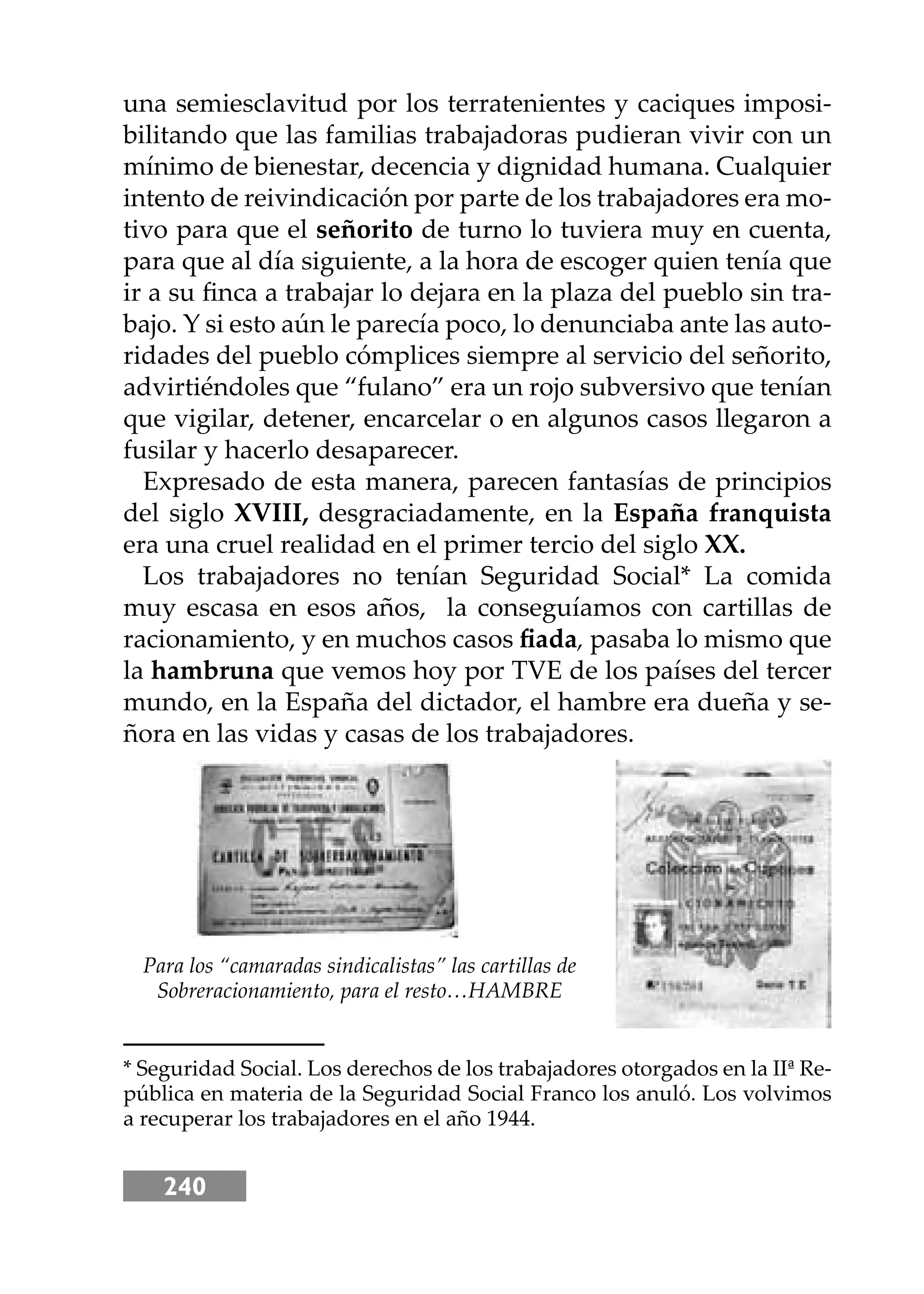 240
una semiesclavitud por los terratenientes y caciques imposi-
bilitando que las familias trabajadoras pudieran vivir con un
mínimo de bienestar, decencia y dignidad humana. Cualquier
intento de reivindicación por parte de los trabajadores era mo-
tivo para que el señorito de turno lo tuviera muy en cuenta,
para que al día siguiente, a la hora de escoger quien tenía que
ir a su ﬁnca a trabajar lo dejara en la plaza del pueblo sin tra-
bajo. Y si esto aún le parecía poco, lo denunciaba ante las auto-
ridades del pueblo cómplices siempre al servicio del señorito,
advirtiéndoles que “fulano” era un rojo subversivo que tenían
que vigilar, detener, encarcelar o en algunos casos llegaron a
fusilar y hacerlo desaparecer.
Expresado de esta manera, parecen fantasías de principios
del siglo XVIII, desgraciadamente, en la España franquista
era una cruel realidad en el primer tercio del siglo XX.
Los trabajadores no tenían Seguridad Social* La comida
muy escasa en esos años, la conseguíamos con cartillas de
racionamiento, y en muchos casos ﬁada, pasaba lo mismo que
la hambruna que vemos hoy por TVE de los países del tercer
mundo, en la España del dictador, el hambre era dueña y se-
ñora en las vidas y casas de los trabajadores.
* Seguridad Social. Los derechos de los trabajadores otorgados en la IIª Re-
pública en materia de la Seguridad Social Franco los anuló. Los volvimos
a recuperar los trabajadores en el año 1944.
Para los “camaradas sindicalistas” las cartillas de
Sobreracionamiento, para el resto…HAMBRE
 