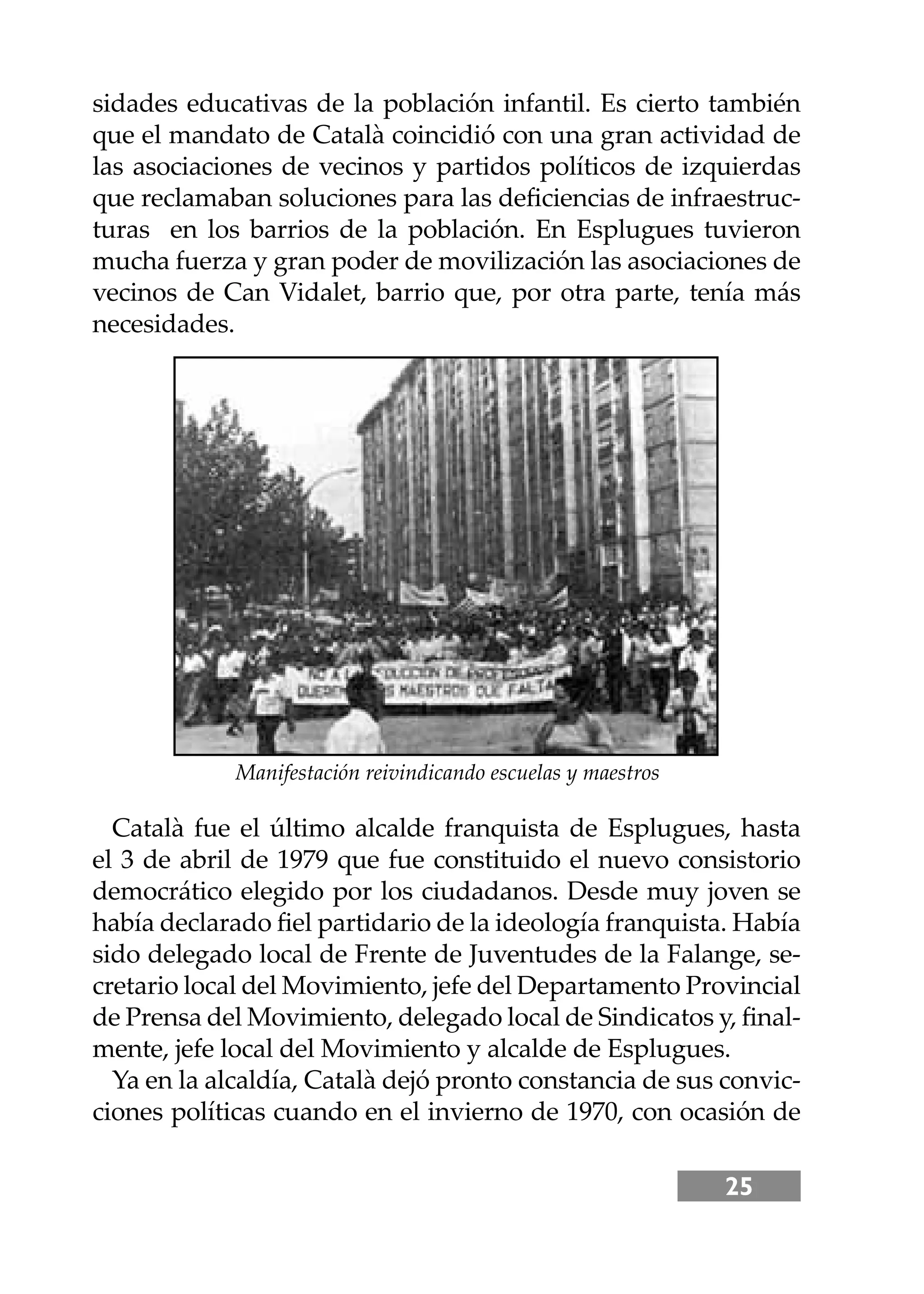 25
sidades educativas de la población infantil. Es cierto también
que el mandato de Català coincidió con una gran actividad de
las asociaciones de vecinos y partidos políticos de izquierdas
que reclamaban soluciones para las deﬁciencias de infraestruc-
turas en los barrios de la población. En Esplugues tuvieron
mucha fuerza y gran poder de movilización las asociaciones de
vecinos de Can Vidalet, barrio que, por otra parte, tenía más
necesidades.
Català fue el último alcalde franquista de Esplugues, hasta
el 3 de abril de 1979 que fue constituido el nuevo consistorio
democrático elegido por los ciudadanos. Desde muy joven se
había declarado ﬁel partidario de la ideología franquista. Había
sido delegado local de Frente de Juventudes de la Falange, se-
cretario local del Movimiento, jefe del Departamento Provincial
de Prensa del Movimiento, delegado local de Sindicatos y, ﬁnal-
mente, jefe local del Movimiento y alcalde de Esplugues.
Ya en la alcaldía, Català dejó pronto constancia de sus convic-
ciones políticas cuando en el invierno de 1970, con ocasión de
Manifestación reivindicando escuelas y maestros
 
