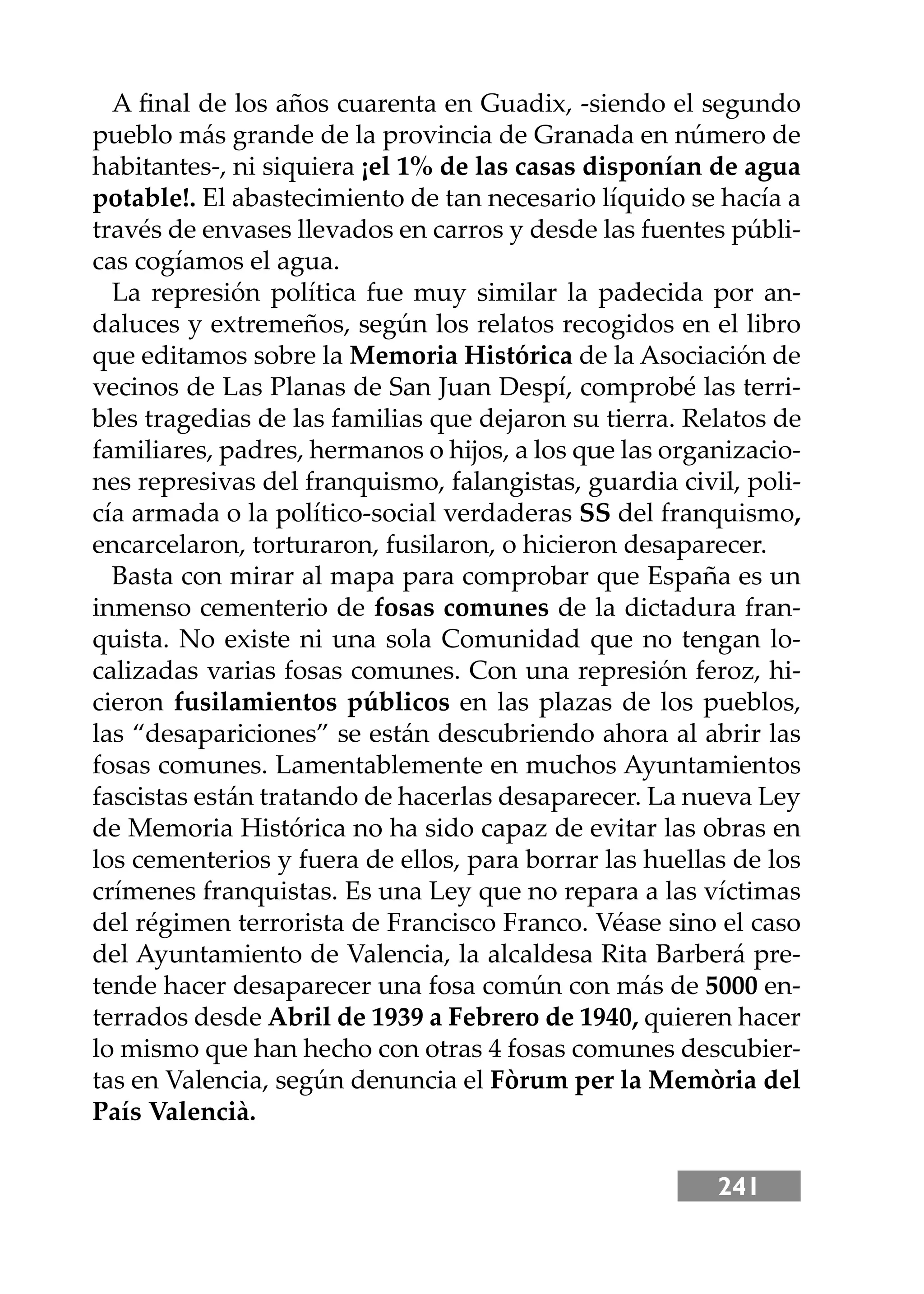 241
A ﬁnal de los años cuarenta en Guadix, -siendo el segundo
pueblo más grande de la provincia de Granada en número de
habitantes-, ni siquiera ¡el 1% de las casas disponían de agua
potable!. El abastecimiento de tan necesario líquido se hacía a
través de envases llevados en carros y desde las fuentes públi-
cas cogíamos el agua.
La represión política fue muy similar la padecida por an-
daluces y extremeños, según los relatos recogidos en el libro
que editamos sobre la Memoria Histórica de la Asociación de
vecinos de Las Planas de San Juan Despí, comprobé las terri-
bles tragedias de las familias que dejaron su tierra. Relatos de
familiares, padres, hermanos o hĳos, a los que las organizacio-
nes represivas del franquismo, falangistas, guardia civil, poli-
cía armada o la político-social verdaderas SS del franquismo,
encarcelaron, torturaron, fusilaron, o hicieron desaparecer.
Basta con mirar al mapa para comprobar que España es un
inmenso cementerio de fosas comunes de la dictadura fran-
quista. No existe ni una sola Comunidad que no tengan lo-
calizadas varias fosas comunes. Con una represión feroz, hi-
cieron fusilamientos públicos en las plazas de los pueblos,
las “desapariciones” se están descubriendo ahora al abrir las
fosas comunes. Lamentablemente en muchos Ayuntamientos
fascistas están tratando de hacerlas desaparecer. La nueva Ley
de Memoria Histórica no ha sido capaz de evitar las obras en
los cementerios y fuera de ellos, para borrar las huellas de los
crímenes franquistas. Es una Ley que no repara a las víctimas
del régimen terrorista de Francisco Franco. Véase sino el caso
del Ayuntamiento de Valencia, la alcaldesa Rita Barberá pre-
tende hacer desaparecer una fosa común con más de 5000 en-
terrados desde Abril de 1939 a Febrero de 1940, quieren hacer
lo mismo que han hecho con otras 4 fosas comunes descubier-
tas en Valencia, según denuncia el Fòrum per la Memòria del
País Valencià.
 