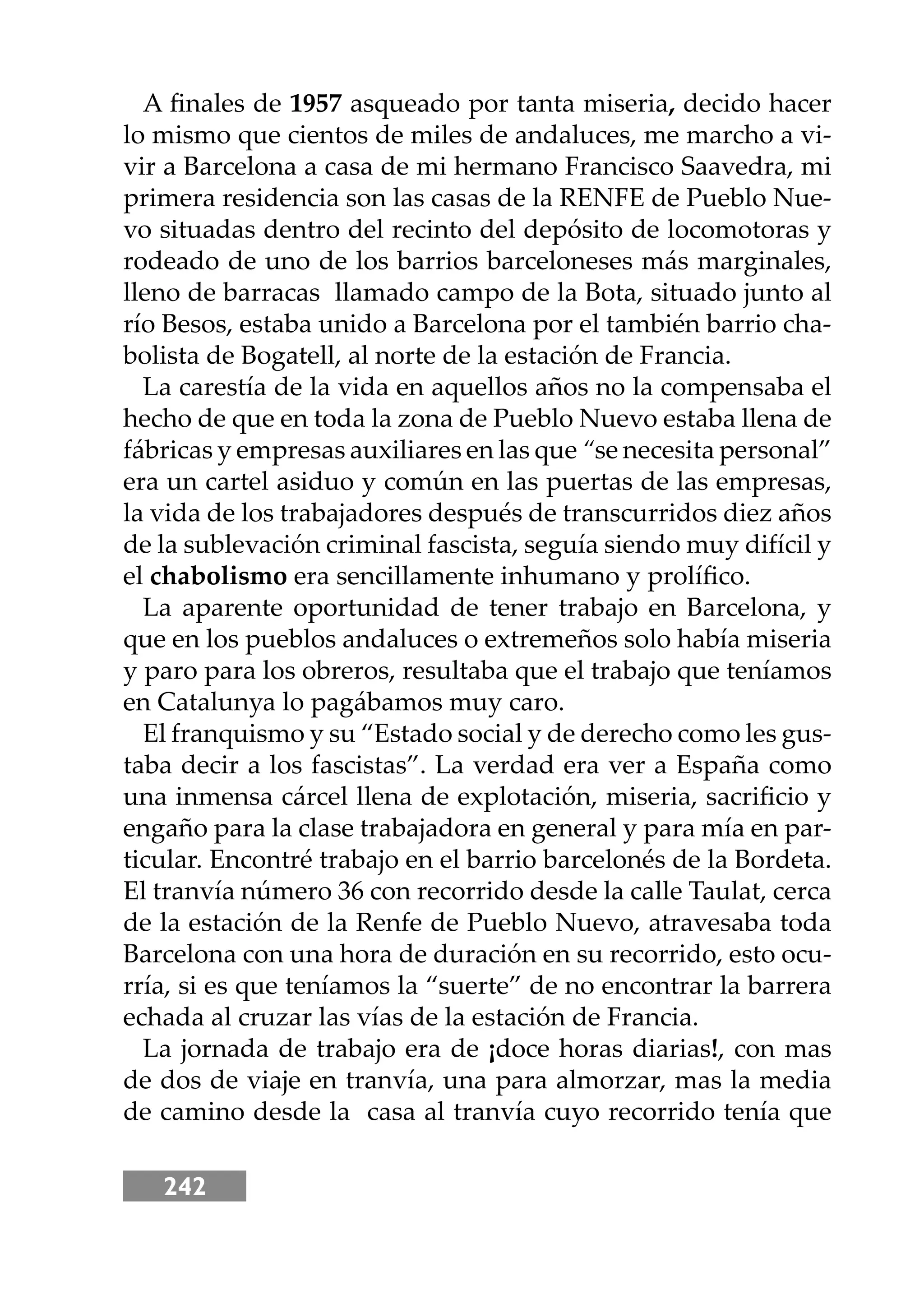 242
A ﬁnales de 1957 asqueado por tanta miseria, decido hacer
lo mismo que cientos de miles de andaluces, me marcho a vi-
vir a Barcelona a casa de mi hermano Francisco Saavedra, mi
primera residencia son las casas de la RENFE de Pueblo Nue-
vo situadas dentro del recinto del depósito de locomotoras y
rodeado de uno de los barrios barceloneses más marginales,
lleno de barracas llamado campo de la Bota, situado junto al
río Besos, estaba unido a Barcelona por el también barrio cha-
bolista de Bogatell, al norte de la estación de Francia.
La carestía de la vida en aquellos años no la compensaba el
hecho de que en toda la zona de Pueblo Nuevo estaba llena de
fábricas y empresas auxiliares en las que “se necesita personal”
era un cartel asiduo y común en las puertas de las empresas,
la vida de los trabajadores después de transcurridos diez años
de la sublevación criminal fascista, seguía siendo muy difícil y
el chabolismo era sencillamente inhumano y prolíﬁco.
La aparente oportunidad de tener trabajo en Barcelona, y
que en los pueblos andaluces o extremeños solo había miseria
y paro para los obreros, resultaba que el trabajo que teníamos
en Catalunya lo pagábamos muy caro.
El franquismo y su “Estado social y de derecho como les gus-
taba decir a los fascistas”. La verdad era ver a España como
una inmensa cárcel llena de explotación, miseria, sacriﬁcio y
engaño para la clase trabajadora en general y para mía en par-
ticular. Encontré trabajo en el barrio barcelonés de la Bordeta.
El tranvía número 36 con recorrido desde la calle Taulat, cerca
de la estación de la Renfe de Pueblo Nuevo, atravesaba toda
Barcelona con una hora de duración en su recorrido, esto ocu-
rría, si es que teníamos la “suerte” de no encontrar la barrera
echada al cruzar las vías de la estación de Francia.
La jornada de trabajo era de ¡doce horas diarias!, con mas
de dos de viaje en tranvía, una para almorzar, mas la media
de camino desde la casa al tranvía cuyo recorrido tenía que
 
