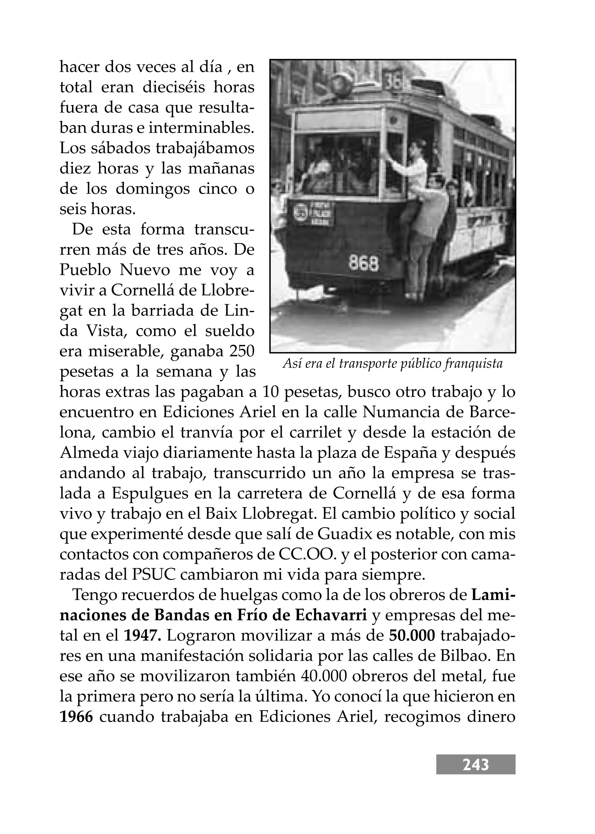243
hacer dos veces al día , en
total eran dieciséis horas
fuera de casa que resulta-
ban duras e interminables.
Los sábados trabajábamos
diez horas y las mañanas
de los domingos cinco o
seis horas.
De esta forma transcu-
rren más de tres años. De
Pueblo Nuevo me voy a
vivir a Cornellá de Llobre-
gat en la barriada de Lin-
da Vista, como el sueldo
era miserable, ganaba 250
pesetas a la semana y las
horas extras las pagaban a 10 pesetas, busco otro trabajo y lo
encuentro en Ediciones Ariel en la calle Numancia de Barce-
lona, cambio el tranvía por el carrilet y desde la estación de
Almeda viajo diariamente hasta la plaza de España y después
andando al trabajo, transcurrido un año la empresa se tras-
lada a Espulgues en la carretera de Cornellá y de esa forma
vivo y trabajo en el Baix Llobregat. El cambio político y social
que experimenté desde que salí de Guadix es notable, con mis
contactos con compañeros de CC.OO. y el posterior con cama-
radas del PSUC cambiaron mi vida para siempre.
Tengo recuerdos de huelgas como la de los obreros de Lami-
naciones de Bandas en Frío de Echavarri y empresas del me-
tal en el 1947. Lograron movilizar a más de 50.000 trabajado-
res en una manifestación solidaria por las calles de Bilbao. En
ese año se movilizaron también 40.000 obreros del metal, fue
la primera pero no sería la última. Yo conocí la que hicieron en
1966 cuando trabajaba en Ediciones Ariel, recogimos dinero
Así era el transporte público franquista
 
