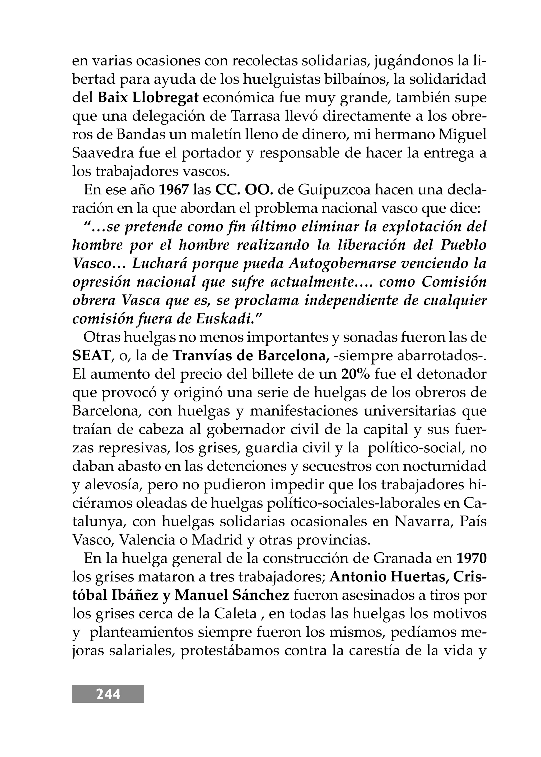 244
en varias ocasiones con recolectas solidarias, jugándonos la li-
bertad para ayuda de los huelguistas bilbaínos, la solidaridad
del Baix Llobregat económica fue muy grande, también supe
que una delegación de Tarrasa llevó directamente a los obre-
ros de Bandas un maletín lleno de dinero, mi hermano Miguel
Saavedra fue el portador y responsable de hacer la entrega a
los trabajadores vascos.
En ese año 1967 las CC. OO. de Guipuzcoa hacen una decla-
ración en la que abordan el problema nacional vasco que dice:
“…se pretende como ﬁn último eliminar la explotación del
hombre por el hombre realizando la liberación del Pueblo
Vasco… Luchará porque pueda Autogobernarse venciendo la
opresión nacional que sufre actualmente…. como Comisión
obrera Vasca que es, se proclama independiente de cualquier
comisión fuera de Euskadi.”
Otras huelgas no menos importantes y sonadas fueron las de
SEAT, o, la de Tranvías de Barcelona, -siempre abarrotados-.
El aumento del precio del billete de un 20% fue el detonador
que provocó y originó una serie de huelgas de los obreros de
Barcelona, con huelgas y manifestaciones universitarias que
traían de cabeza al gobernador civil de la capital y sus fuer-
zas represivas, los grises, guardia civil y la político-social, no
daban abasto en las detenciones y secuestros con nocturnidad
y alevosía, pero no pudieron impedir que los trabajadores hi-
ciéramos oleadas de huelgas político-sociales-laborales en Ca-
talunya, con huelgas solidarias ocasionales en Navarra, País
Vasco, Valencia o Madrid y otras provincias.
En la huelga general de la construcción de Granada en 1970
los grises mataron a tres trabajadores; Antonio Huertas, Cris-
tóbal Ibáñez y Manuel Sánchez fueron asesinados a tiros por
los grises cerca de la Caleta , en todas las huelgas los motivos
y planteamientos siempre fueron los mismos, pedíamos me-
joras salariales, protestábamos contra la carestía de la vida y
 