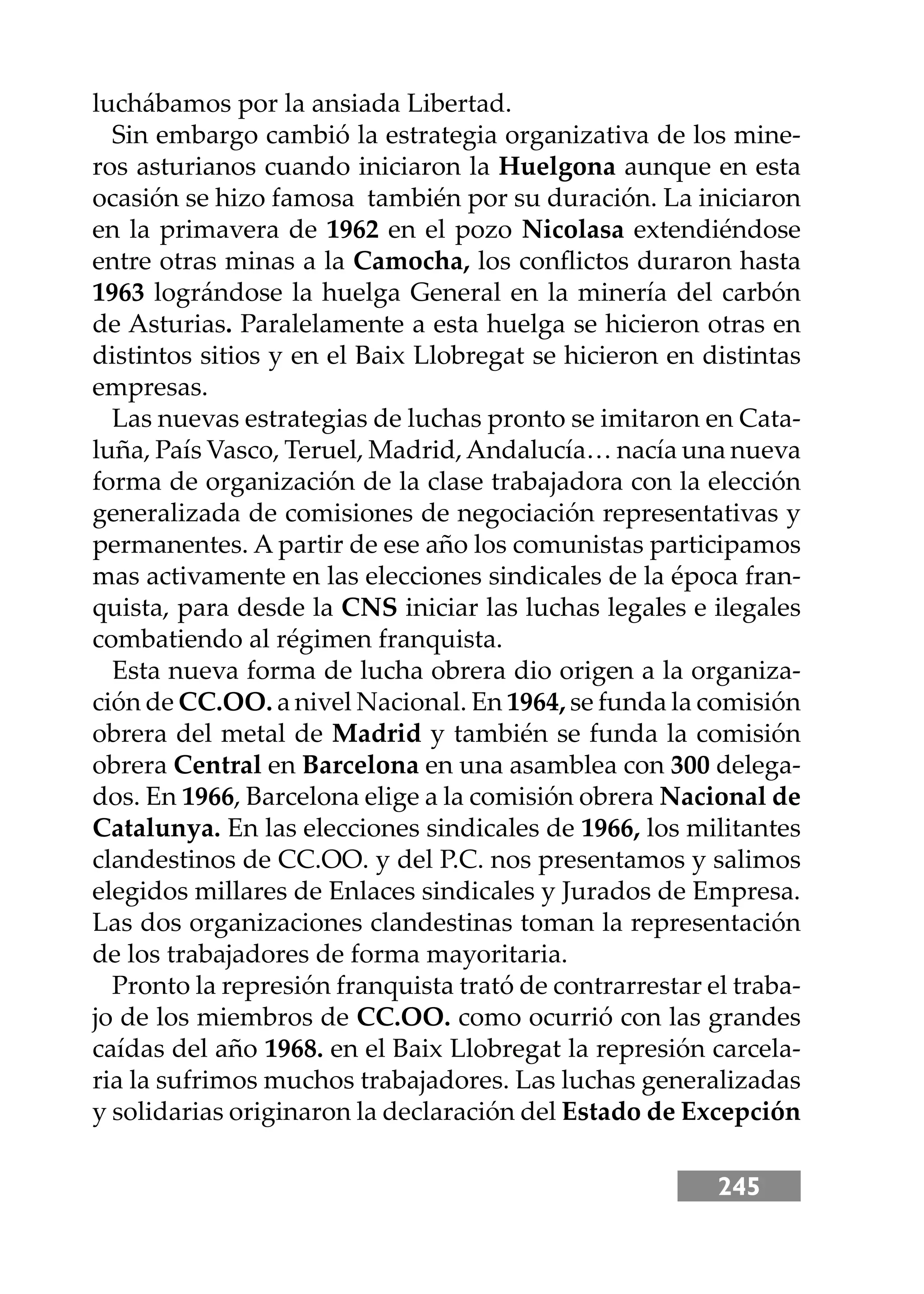 245
luchábamos por la ansiada Libertad.
Sin embargo cambió la estrategia organizativa de los mine-
ros asturianos cuando iniciaron la Huelgona aunque en esta
ocasión se hizo famosa también por su duración. La iniciaron
en la primavera de 1962 en el pozo Nicolasa extendiéndose
entre otras minas a la Camocha, los conﬂictos duraron hasta
1963 lográndose la huelga General en la minería del carbón
de Asturias. Paralelamente a esta huelga se hicieron otras en
distintos sitios y en el Baix Llobregat se hicieron en distintas
empresas.
Las nuevas estrategias de luchas pronto se imitaron en Cata-
luña, País Vasco, Teruel, Madrid,Andalucía… nacía una nueva
forma de organización de la clase trabajadora con la elección
generalizada de comisiones de negociación representativas y
permanentes. A partir de ese año los comunistas participamos
mas activamente en las elecciones sindicales de la época fran-
quista, para desde la CNS iniciar las luchas legales e ilegales
combatiendo al régimen franquista.
Esta nueva forma de lucha obrera dio origen a la organiza-
ción de CC.OO. a nivel Nacional. En 1964, se funda la comisión
obrera del metal de Madrid y también se funda la comisión
obrera Central en Barcelona en una asamblea con 300 delega-
dos. En 1966, Barcelona elige a la comisión obrera Nacional de
Catalunya. En las elecciones sindicales de 1966, los militantes
clandestinos de CC.OO. y del P.C. nos presentamos y salimos
elegidos millares de Enlaces sindicales y Jurados de Empresa.
Las dos organizaciones clandestinas toman la representación
de los trabajadores de forma mayoritaria.
Pronto la represión franquista trató de contrarrestar el traba-
jo de los miembros de CC.OO. como ocurrió con las grandes
caídas del año 1968. en el Baix Llobregat la represión carcela-
ria la sufrimos muchos trabajadores. Las luchas generalizadas
y solidarias originaron la declaración del Estado de Excepción
 