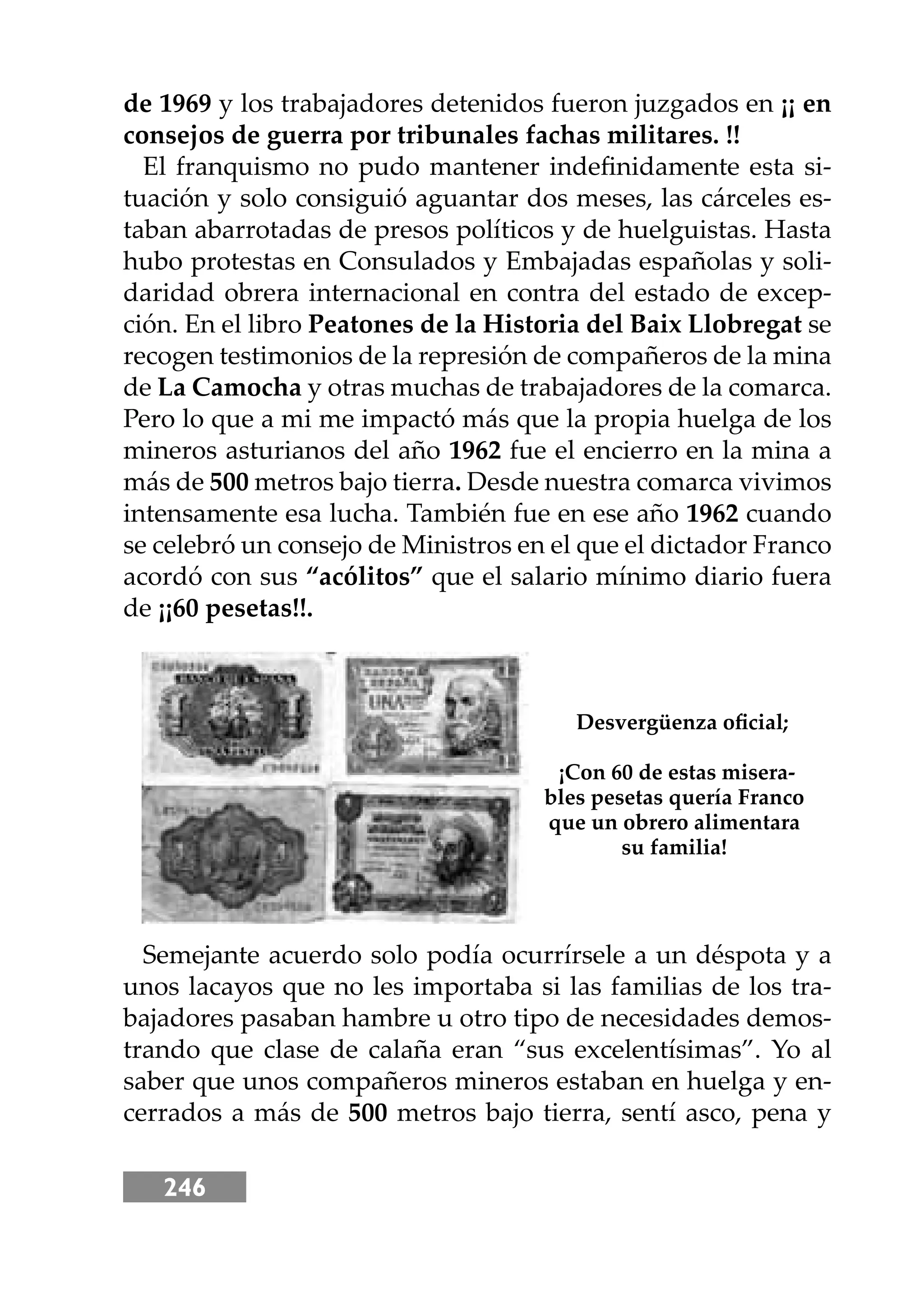 246
de 1969 y los trabajadores detenidos fueron juzgados en ¡¡ en
consejos de guerra por tribunales fachas militares. !!
El franquismo no pudo mantener indeﬁnidamente esta si-
tuación y solo consiguió aguantar dos meses, las cárceles es-
taban abarrotadas de presos políticos y de huelguistas. Hasta
hubo protestas en Consulados y Embajadas españolas y soli-
daridad obrera internacional en contra del estado de excep-
ción. En el libro Peatones de la Historia del Baix Llobregat se
recogen testimonios de la represión de compañeros de la mina
de La Camocha y otras muchas de trabajadores de la comarca.
Pero lo que a mi me impactó más que la propia huelga de los
mineros asturianos del año 1962 fue el encierro en la mina a
más de 500 metros bajo tierra. Desde nuestra comarca vivimos
intensamente esa lucha. También fue en ese año 1962 cuando
se celebró un consejo de Ministros en el que el dictador Franco
acordó con sus “acólitos” que el salario mínimo diario fuera
de ¡¡60 pesetas!!.
Semejante acuerdo solo podía ocurrírsele a un déspota y a
unos lacayos que no les importaba si las familias de los tra-
bajadores pasaban hambre u otro tipo de necesidades demos-
trando que clase de calaña eran “sus excelentísimas”. Yo al
saber que unos compañeros mineros estaban en huelga y en-
cerrados a más de 500 metros bajo tierra, sentí asco, pena y
Desvergüenza oﬁcial;
¡Con 60 de estas misera-
bles pesetas quería Franco
que un obrero alimentara
su familia!
 