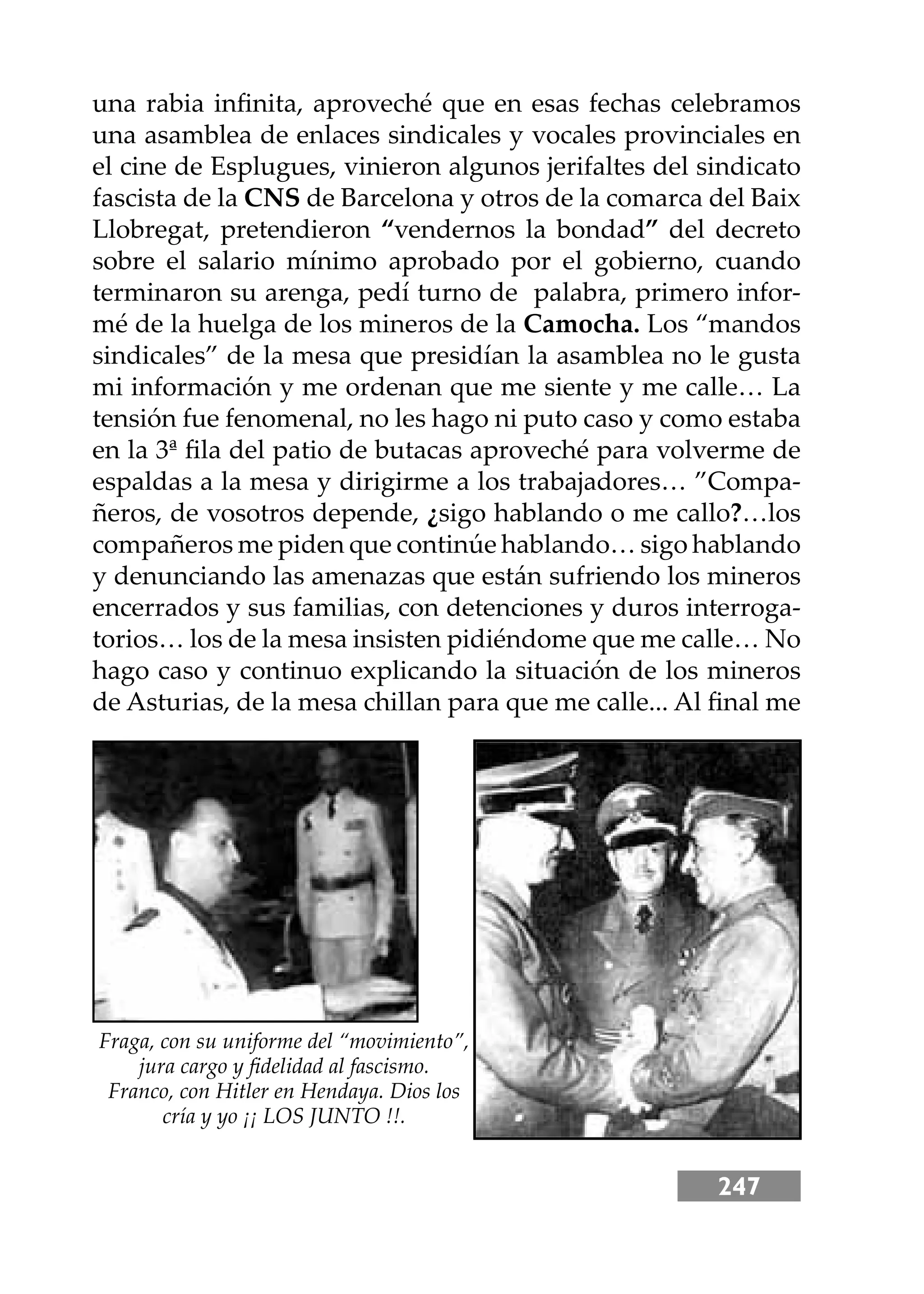 247
una rabia inﬁnita, aproveché que en esas fechas celebramos
una asamblea de enlaces sindicales y vocales provinciales en
el cine de Esplugues, vinieron algunos jerifaltes del sindicato
fascista de la CNS de Barcelona y otros de la comarca del Baix
Llobregat, pretendieron “vendernos la bondad” del decreto
sobre el salario mínimo aprobado por el gobierno, cuando
terminaron su arenga, pedí turno de palabra, primero infor-
mé de la huelga de los mineros de la Camocha. Los “mandos
sindicales” de la mesa que presidían la asamblea no le gusta
mi información y me ordenan que me siente y me calle… La
tensión fue fenomenal, no les hago ni puto caso y como estaba
en la 3ª ﬁla del patio de butacas aproveché para volverme de
espaldas a la mesa y dirigirme a los trabajadores… ”Compa-
ñeros, de vosotros depende, ¿sigo hablando o me callo?…los
compañeros me piden que continúe hablando… sigo hablando
y denunciando las amenazas que están sufriendo los mineros
encerrados y sus familias, con detenciones y duros interroga-
torios… los de la mesa insisten pidiéndome que me calle… No
hago caso y continuo explicando la situación de los mineros
de Asturias, de la mesa chillan para que me calle... Al ﬁnal me
Fraga, con su uniforme del “movimiento”,
jura cargo y ﬁdelidad al fascismo.
Franco, con Hitler en Hendaya. Dios los
cría y yo ¡¡ LOS JUNTO !!.
 