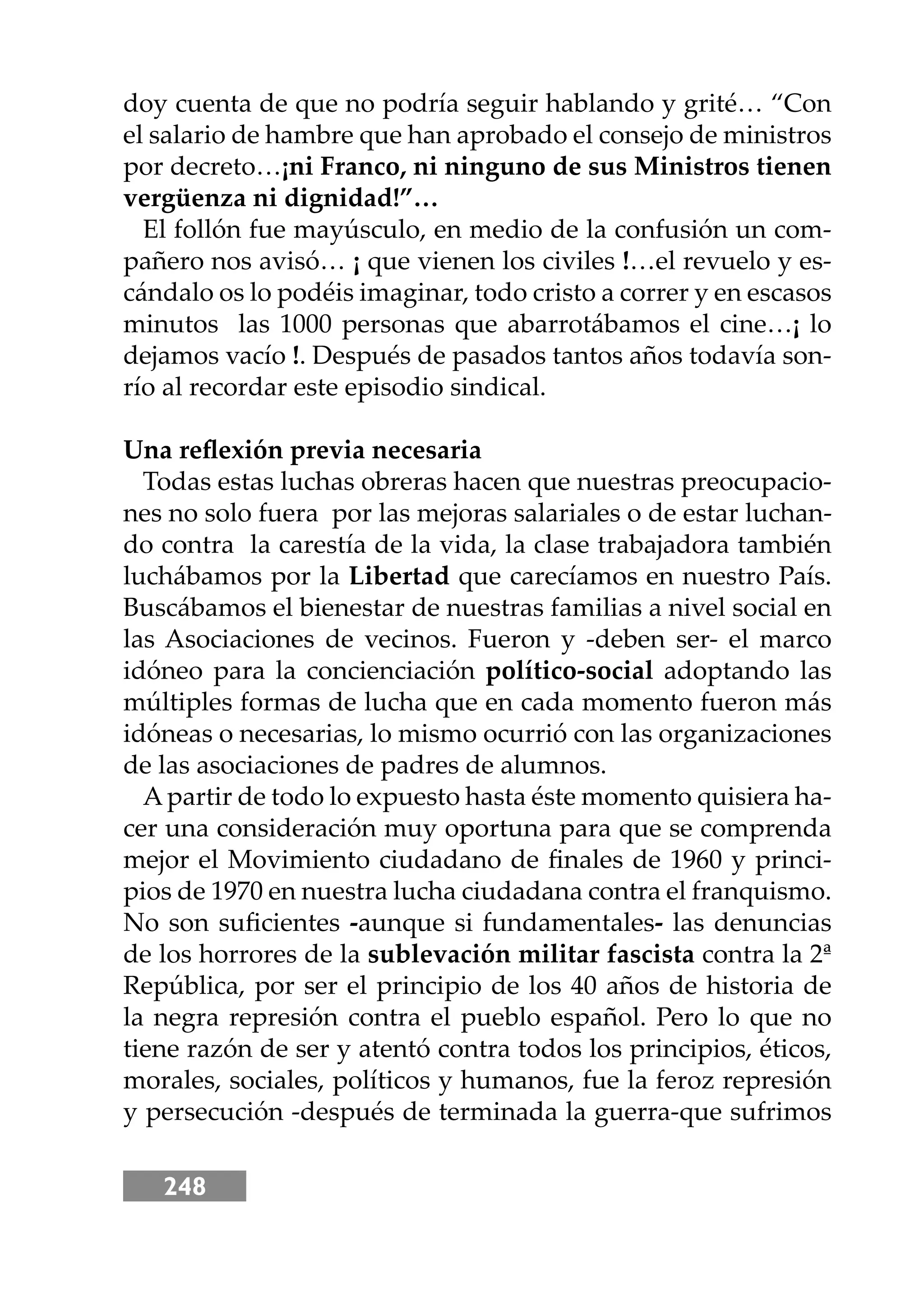248
doy cuenta de que no podría seguir hablando y grité… “Con
el salario de hambre que han aprobado el consejo de ministros
por decreto…¡ni Franco, ni ninguno de sus Ministros tienen
vergüenza ni dignidad!”…
El follón fue mayúsculo, en medio de la confusión un com-
pañero nos avisó… ¡ que vienen los civiles !…el revuelo y es-
cándalo os lo podéis imaginar, todo cristo a correr y en escasos
minutos las 1000 personas que abarrotábamos el cine…¡ lo
dejamos vacío !. Después de pasados tantos años todavía son-
río al recordar este episodio sindical.
Una reﬂexión previa necesaria
Todas estas luchas obreras hacen que nuestras preocupacio-
nes no solo fuera por las mejoras salariales o de estar luchan-
do contra la carestía de la vida, la clase trabajadora también
luchábamos por la Libertad que carecíamos en nuestro País.
Buscábamos el bienestar de nuestras familias a nivel social en
las Asociaciones de vecinos. Fueron y -deben ser- el marco
idóneo para la concienciación político-social adoptando las
múltiples formas de lucha que en cada momento fueron más
idóneas o necesarias, lo mismo ocurrió con las organizaciones
de las asociaciones de padres de alumnos.
Apartir de todo lo expuesto hasta éste momento quisiera ha-
cer una consideración muy oportuna para que se comprenda
mejor el Movimiento ciudadano de ﬁnales de 1960 y princi-
pios de 1970 en nuestra lucha ciudadana contra el franquismo.
No son suﬁcientes -aunque si fundamentales- las denuncias
de los horrores de la sublevación militar fascista contra la 2ª
República, por ser el principio de los 40 años de historia de
la negra represión contra el pueblo español. Pero lo que no
tiene razón de ser y atentó contra todos los principios, éticos,
morales, sociales, políticos y humanos, fue la feroz represión
y persecución -después de terminada la guerra-que sufrimos
 