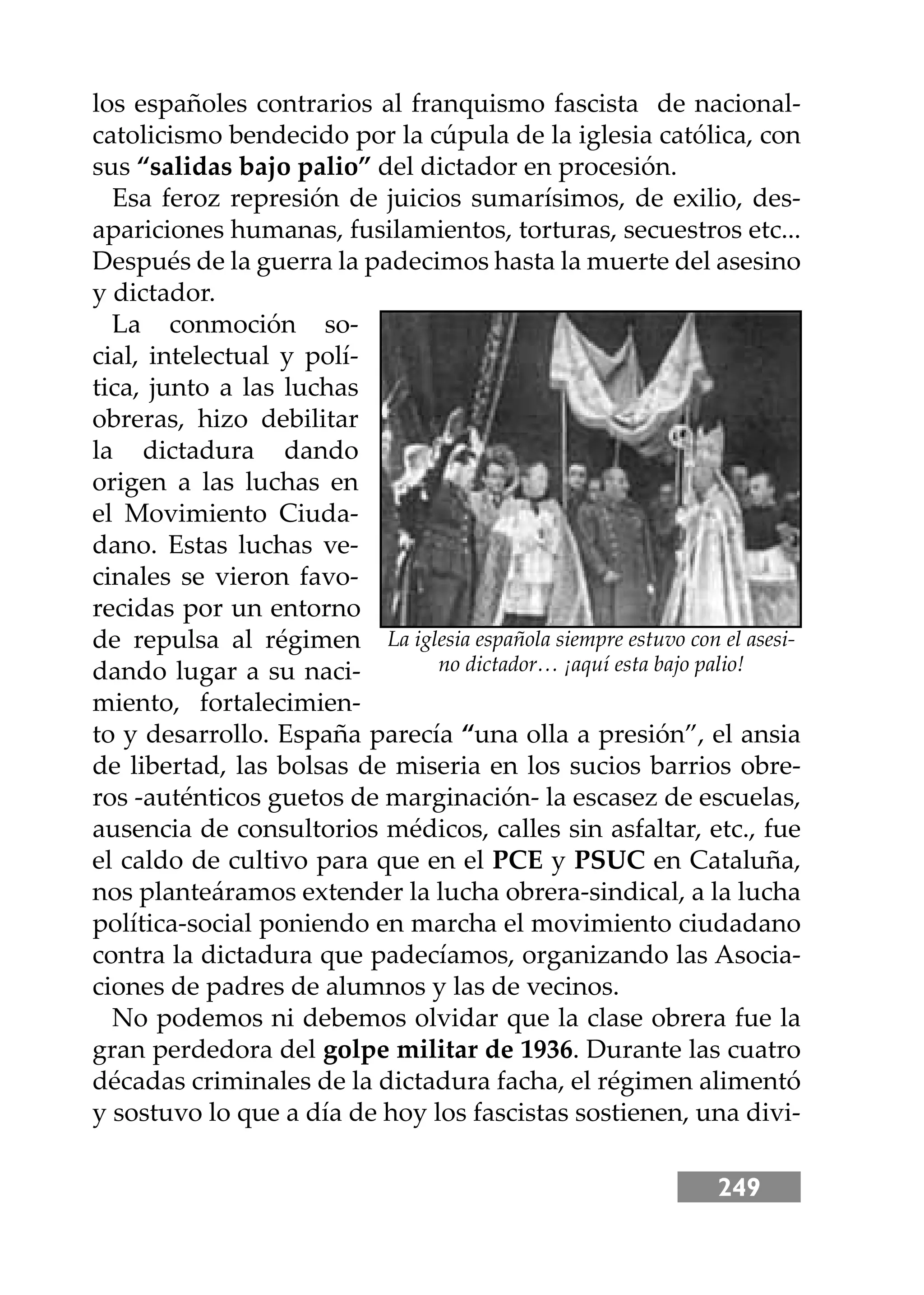 249
los españoles contrarios al franquismo fascista de nacional-
catolicismo bendecido por la cúpula de la iglesia católica, con
sus “salidas bajo palio” del dictador en procesión.
Esa feroz represión de juicios sumarísimos, de exilio, des-
apariciones humanas, fusilamientos, torturas, secuestros etc...
Después de la guerra la padecimos hasta la muerte del asesino
y dictador.
La conmoción so-
cial, intelectual y polí-
tica, junto a las luchas
obreras, hizo debilitar
la dictadura dando
origen a las luchas en
el Movimiento Ciuda-
dano. Estas luchas ve-
cinales se vieron favo-
recidas por un entorno
de repulsa al régimen
dando lugar a su naci-
miento, fortalecimien-
to y desarrollo. España parecía “una olla a presión”, el ansia
de libertad, las bolsas de miseria en los sucios barrios obre-
ros -auténticos guetos de marginación- la escasez de escuelas,
ausencia de consultorios médicos, calles sin asfaltar, etc., fue
el caldo de cultivo para que en el PCE y PSUC en Cataluña,
nos planteáramos extender la lucha obrera-sindical, a la lucha
política-social poniendo en marcha el movimiento ciudadano
contra la dictadura que padecíamos, organizando las Asocia-
ciones de padres de alumnos y las de vecinos.
No podemos ni debemos olvidar que la clase obrera fue la
gran perdedora del golpe militar de 1936. Durante las cuatro
décadas criminales de la dictadura facha, el régimen alimentó
y sostuvo lo que a día de hoy los fascistas sostienen, una divi-
La iglesia española siempre estuvo con el asesi-
no dictador… ¡aquí esta bajo palio!
 