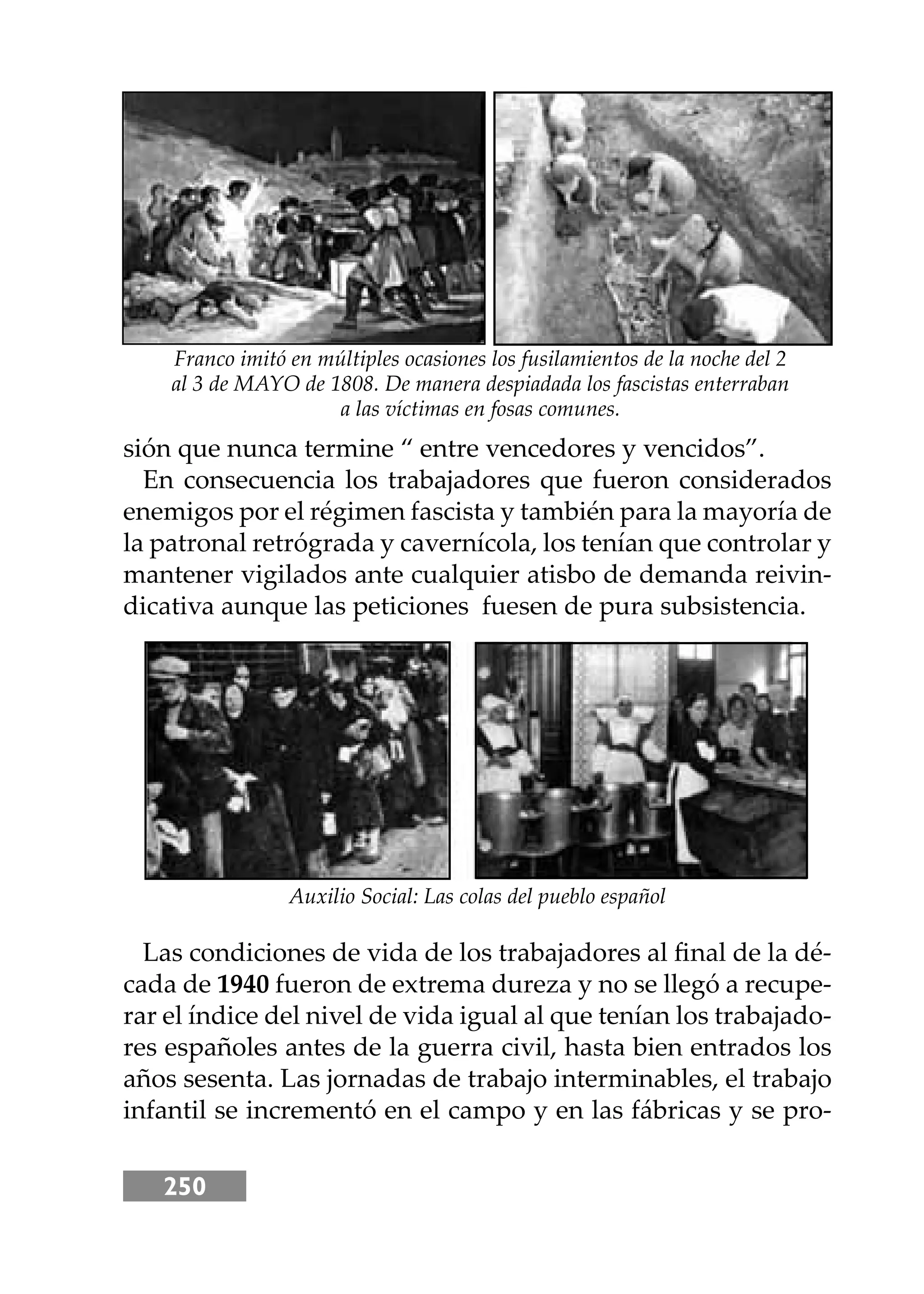 250
sión que nunca termine “ entre vencedores y vencidos”.
En consecuencia los trabajadores que fueron considerados
enemigos por el régimen fascista y también para la mayoría de
la patronal retrógrada y cavernícola, los tenían que controlar y
mantener vigilados ante cualquier atisbo de demanda reivin-
dicativa aunque las peticiones fuesen de pura subsistencia.
Las condiciones de vida de los trabajadores al ﬁnal de la dé-
cada de 1940 fueron de extrema dureza y no se llegó a recupe-
rar el índice del nivel de vida igual al que tenían los trabajado-
res españoles antes de la guerra civil, hasta bien entrados los
años sesenta. Las jornadas de trabajo interminables, el trabajo
infantil se incrementó en el campo y en las fábricas y se pro-
Franco imitó en múltiples ocasiones los fusilamientos de la noche del 2
al 3 de MAYO de 1808. De manera despiadada los fascistas enterraban
a las víctimas en fosas comunes.
Auxilio Social: Las colas del pueblo español
 