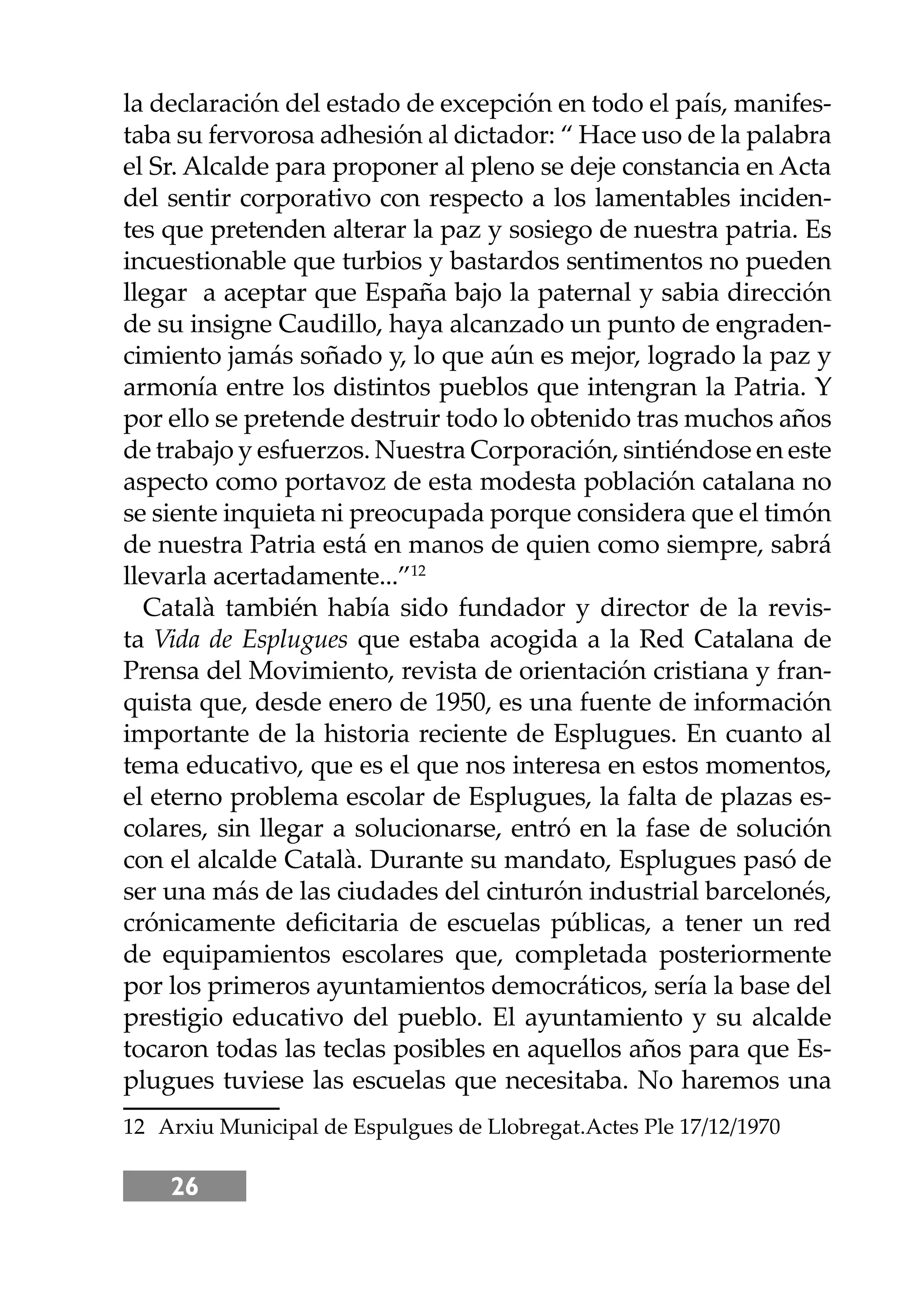 26
la declaración del estado de excepción en todo el país, manifes-
taba su fervorosa adhesión al dictador: “ Hace uso de la palabra
el Sr. Alcalde para proponer al pleno se deje constancia en Acta
del sentir corporativo con respecto a los lamentables inciden-
tes que pretenden alterar la paz y sosiego de nuestra patria. Es
incuestionable que turbios y bastardos sentimentos no pueden
llegar a aceptar que España bajo la paternal y sabia dirección
de su insigne Caudillo, haya alcanzado un punto de engraden-
cimiento jamás soñado y, lo que aún es mejor, logrado la paz y
armonía entre los distintos pueblos que intengran la Patria. Y
por ello se pretende destruir todo lo obtenido tras muchos años
de trabajo y esfuerzos. Nuestra Corporación, sintiéndose en este
aspecto como portavoz de esta modesta población catalana no
se siente inquieta ni preocupada porque considera que el timón
de nuestra Patria está en manos de quien como siempre, sabrá
llevarla acertadamente...”12
Català también había sido fundador y director de la revis-
ta Vida de Esplugues que estaba acogida a la Red Catalana de
Prensa del Movimiento, revista de orientación cristiana y fran-
quista que, desde enero de 1950, es una fuente de información
importante de la historia reciente de Esplugues. En cuanto al
tema educativo, que es el que nos interesa en estos momentos,
el eterno problema escolar de Esplugues, la falta de plazas es-
colares, sin llegar a solucionarse, entró en la fase de solución
con el alcalde Català. Durante su mandato, Esplugues pasó de
ser una más de las ciudades del cinturón industrial barcelonés,
crónicamente deﬁcitaria de escuelas públicas, a tener un red
de equipamientos escolares que, completada posteriormente
por los primeros ayuntamientos democráticos, sería la base del
prestigio educativo del pueblo. El ayuntamiento y su alcalde
tocaron todas las teclas posibles en aquellos años para que Es-
plugues tuviese las escuelas que necesitaba. No haremos una
12 Arxiu Municipal de Espulgues de Llobregat.Actes Ple 17/12/1970
 