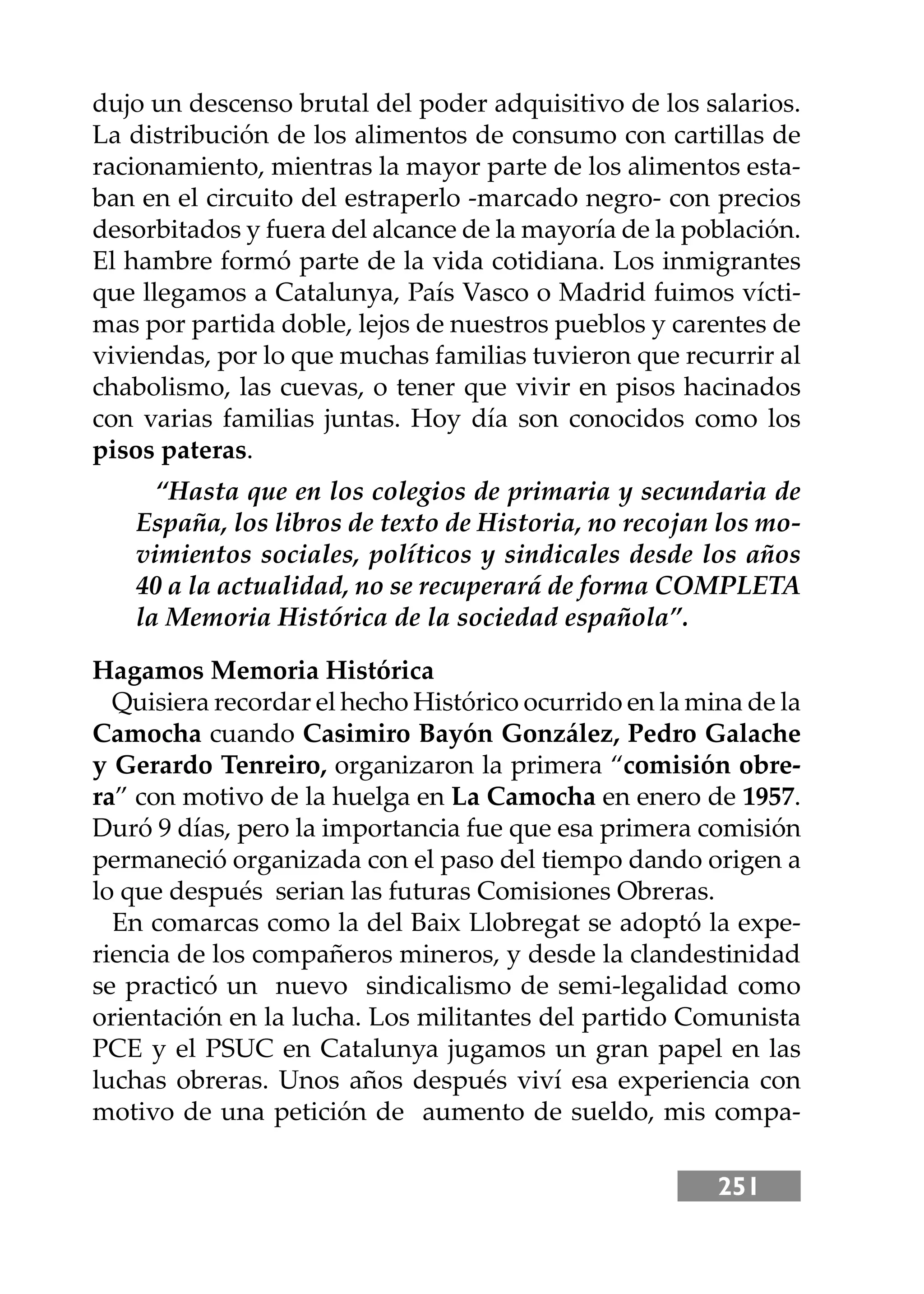 251
dujo un descenso brutal del poder adquisitivo de los salarios.
La distribución de los alimentos de consumo con cartillas de
racionamiento, mientras la mayor parte de los alimentos esta-
ban en el circuito del estraperlo -marcado negro- con precios
desorbitados y fuera del alcance de la mayoría de la población.
El hambre formó parte de la vida cotidiana. Los inmigrantes
que llegamos a Catalunya, País Vasco o Madrid fuimos vícti-
mas por partida doble, lejos de nuestros pueblos y carentes de
viviendas, por lo que muchas familias tuvieron que recurrir al
chabolismo, las cuevas, o tener que vivir en pisos hacinados
con varias familias juntas. Hoy día son conocidos como los
pisos pateras.
Hagamos Memoria Histórica
Quisiera recordar el hecho Histórico ocurrido en la mina de la
Camocha cuando Casimiro Bayón González, Pedro Galache
y Gerardo Tenreiro, organizaron la primera “comisión obre-
ra” con motivo de la huelga en La Camocha en enero de 1957.
Duró 9 días, pero la importancia fue que esa primera comisión
permaneció organizada con el paso del tiempo dando origen a
lo que después serian las futuras Comisiones Obreras.
En comarcas como la del Baix Llobregat se adoptó la expe-
riencia de los compañeros mineros, y desde la clandestinidad
se practicó un nuevo sindicalismo de semi-legalidad como
orientación en la lucha. Los militantes del partido Comunista
PCE y el PSUC en Catalunya jugamos un gran papel en las
luchas obreras. Unos años después viví esa experiencia con
motivo de una petición de aumento de sueldo, mis compa-
“Hasta que en los colegios de primaria y secundaria de
España, los libros de texto de Historia, no recojan los mo-
vimientos sociales, políticos y sindicales desde los años
40 a la actualidad, no se recuperará de forma COMPLETA
la Memoria Histórica de la sociedad española”.
 