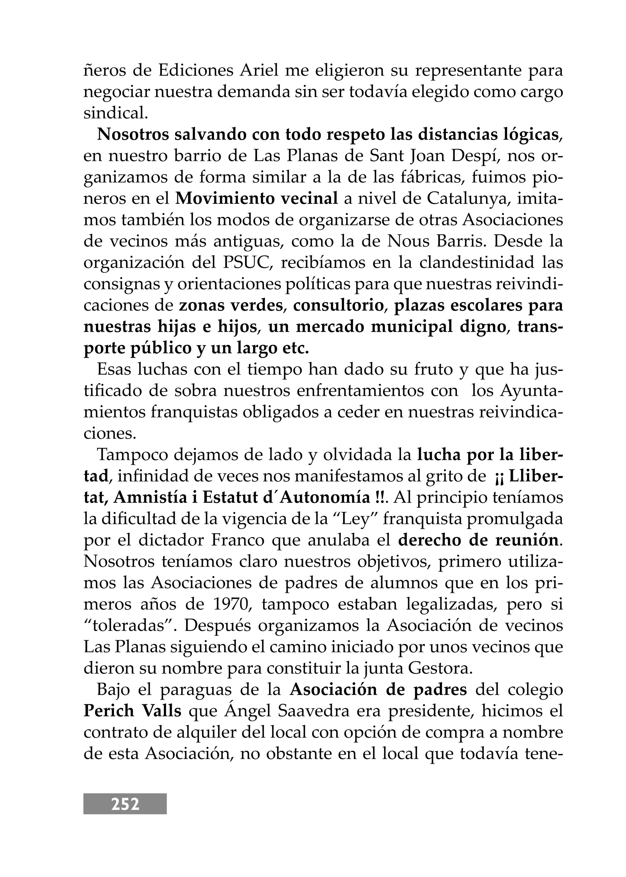 252
ñeros de Ediciones Ariel me eligieron su representante para
negociar nuestra demanda sin ser todavía elegido como cargo
sindical.
Nosotros salvando con todo respeto las distancias lógicas,
en nuestro barrio de Las Planas de Sant Joan Despí, nos or-
ganizamos de forma similar a la de las fábricas, fuimos pio-
neros en el Movimiento vecinal a nivel de Catalunya, imita-
mos también los modos de organizarse de otras Asociaciones
de vecinos más antiguas, como la de Nous Barris. Desde la
organización del PSUC, recibíamos en la clandestinidad las
consignas y orientaciones políticas para que nuestras reivindi-
caciones de zonas verdes, consultorio, plazas escolares para
nuestras hĳas e hĳos, un mercado municipal digno, trans-
porte público y un largo etc.
Esas luchas con el tiempo han dado su fruto y que ha jus-
tiﬁcado de sobra nuestros enfrentamientos con los Ayunta-
mientos franquistas obligados a ceder en nuestras reivindica-
ciones.
Tampoco dejamos de lado y olvidada la lucha por la liber-
tad, inﬁnidad de veces nos manifestamos al grito de ¡¡ Lliber-
tat, Amnistía i Estatut d´Autonomía !!. Al principio teníamos
la diﬁcultad de la vigencia de la “Ley” franquista promulgada
por el dictador Franco que anulaba el derecho de reunión.
Nosotros teníamos claro nuestros objetivos, primero utiliza-
mos las Asociaciones de padres de alumnos que en los pri-
meros años de 1970, tampoco estaban legalizadas, pero si
“toleradas”. Después organizamos la Asociación de vecinos
Las Planas siguiendo el camino iniciado por unos vecinos que
dieron su nombre para constituir la junta Gestora.
Bajo el paraguas de la Asociación de padres del colegio
Perich Valls que Ángel Saavedra era presidente, hicimos el
contrato de alquiler del local con opción de compra a nombre
de esta Asociación, no obstante en el local que todavía tene-
 