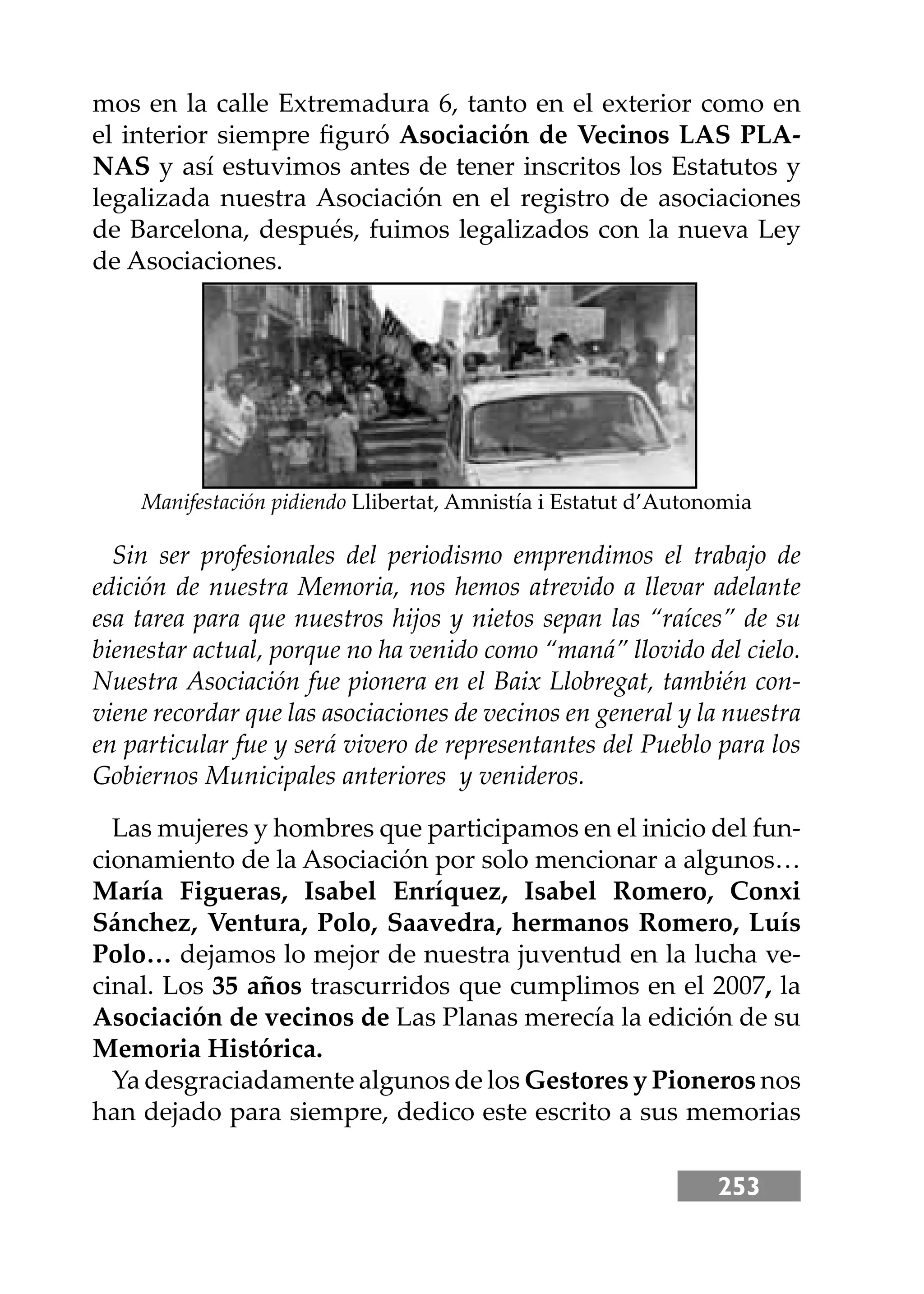 253
mos en la calle Extremadura 6, tanto en el exterior como en
el interior siempre ﬁguró Asociación de Vecinos LAS PLA-
NAS y así estuvimos antes de tener inscritos los Estatutos y
legalizada nuestra Asociación en el registro de asociaciones
de Barcelona, después, fuimos legalizados con la nueva Ley
de Asociaciones.
Las mujeres y hombres que participamos en el inicio del fun-
cionamiento de la Asociación por solo mencionar a algunos…
María Figueras, Isabel Enríquez, Isabel Romero, Conxi
Sánchez, Ventura, Polo, Saavedra, hermanos Romero, Luís
Polo… dejamos lo mejor de nuestra juventud en la lucha ve-
cinal. Los 35 años trascurridos que cumplimos en el 2007, la
Asociación de vecinos de Las Planas merecía la edición de su
Memoria Histórica.
Ya desgraciadamente algunos de los Gestores y Pioneros nos
han dejado para siempre, dedico este escrito a sus memorias
Manifestación pidiendo Llibertat, Amnistía i Estatut d’Autonomia
Sin ser profesionales del periodismo emprendimos el trabajo de
edición de nuestra Memoria, nos hemos atrevido a llevar adelante
esa tarea para que nuestros hĳos y nietos sepan las “raíces” de su
bienestar actual, porque no ha venido como “maná” llovido del cielo.
Nuestra Asociación fue pionera en el Baix Llobregat, también con-
viene recordar que las asociaciones de vecinos en general y la nuestra
en particular fue y será vivero de representantes del Pueblo para los
Gobiernos Municipales anteriores y venideros.
 