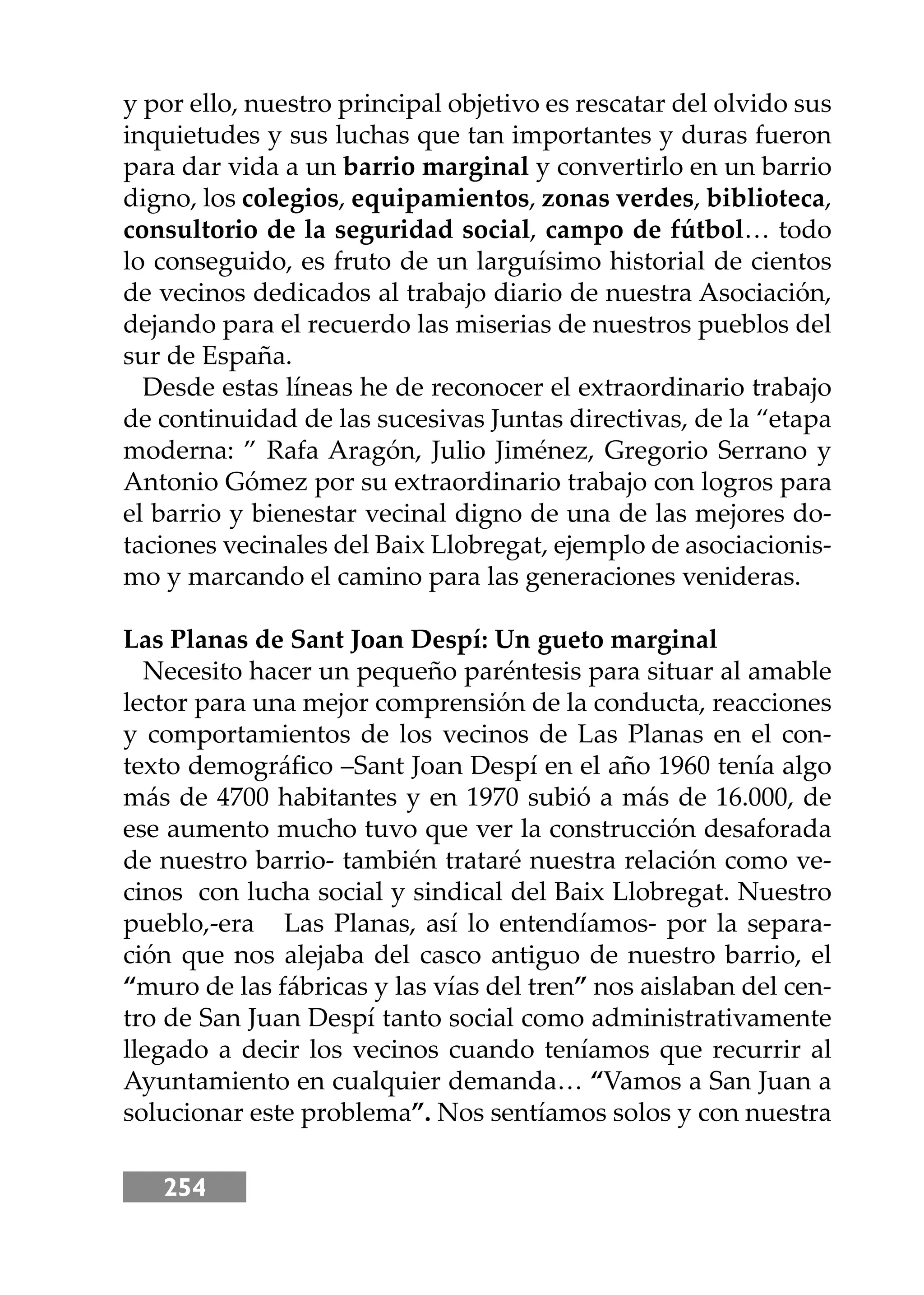 254
y por ello, nuestro principal objetivo es rescatar del olvido sus
inquietudes y sus luchas que tan importantes y duras fueron
para dar vida a un barrio marginal y convertirlo en un barrio
digno, los colegios, equipamientos, zonas verdes, biblioteca,
consultorio de la seguridad social, campo de fútbol… todo
lo conseguido, es fruto de un larguísimo historial de cientos
de vecinos dedicados al trabajo diario de nuestra Asociación,
dejando para el recuerdo las miserias de nuestros pueblos del
sur de España.
Desde estas líneas he de reconocer el extraordinario trabajo
de continuidad de las sucesivas Juntas directivas, de la “etapa
moderna: ” Rafa Aragón, Julio Jiménez, Gregorio Serrano y
Antonio Gómez por su extraordinario trabajo con logros para
el barrio y bienestar vecinal digno de una de las mejores do-
taciones vecinales del Baix Llobregat, ejemplo de asociacionis-
mo y marcando el camino para las generaciones venideras.
Las Planas de Sant Joan Despí: Un gueto marginal
Necesito hacer un pequeño paréntesis para situar al amable
lector para una mejor comprensión de la conducta, reacciones
y comportamientos de los vecinos de Las Planas en el con-
texto demográﬁco –Sant Joan Despí en el año 1960 tenía algo
más de 4700 habitantes y en 1970 subió a más de 16.000, de
ese aumento mucho tuvo que ver la construcción desaforada
de nuestro barrio- también trataré nuestra relación como ve-
cinos con lucha social y sindical del Baix Llobregat. Nuestro
pueblo,-era Las Planas, así lo entendíamos- por la separa-
ción que nos alejaba del casco antiguo de nuestro barrio, el
“muro de las fábricas y las vías del tren” nos aislaban del cen-
tro de San Juan Despí tanto social como administrativamente
llegado a decir los vecinos cuando teníamos que recurrir al
Ayuntamiento en cualquier demanda… “Vamos a San Juan a
solucionar este problema”. Nos sentíamos solos y con nuestra
 