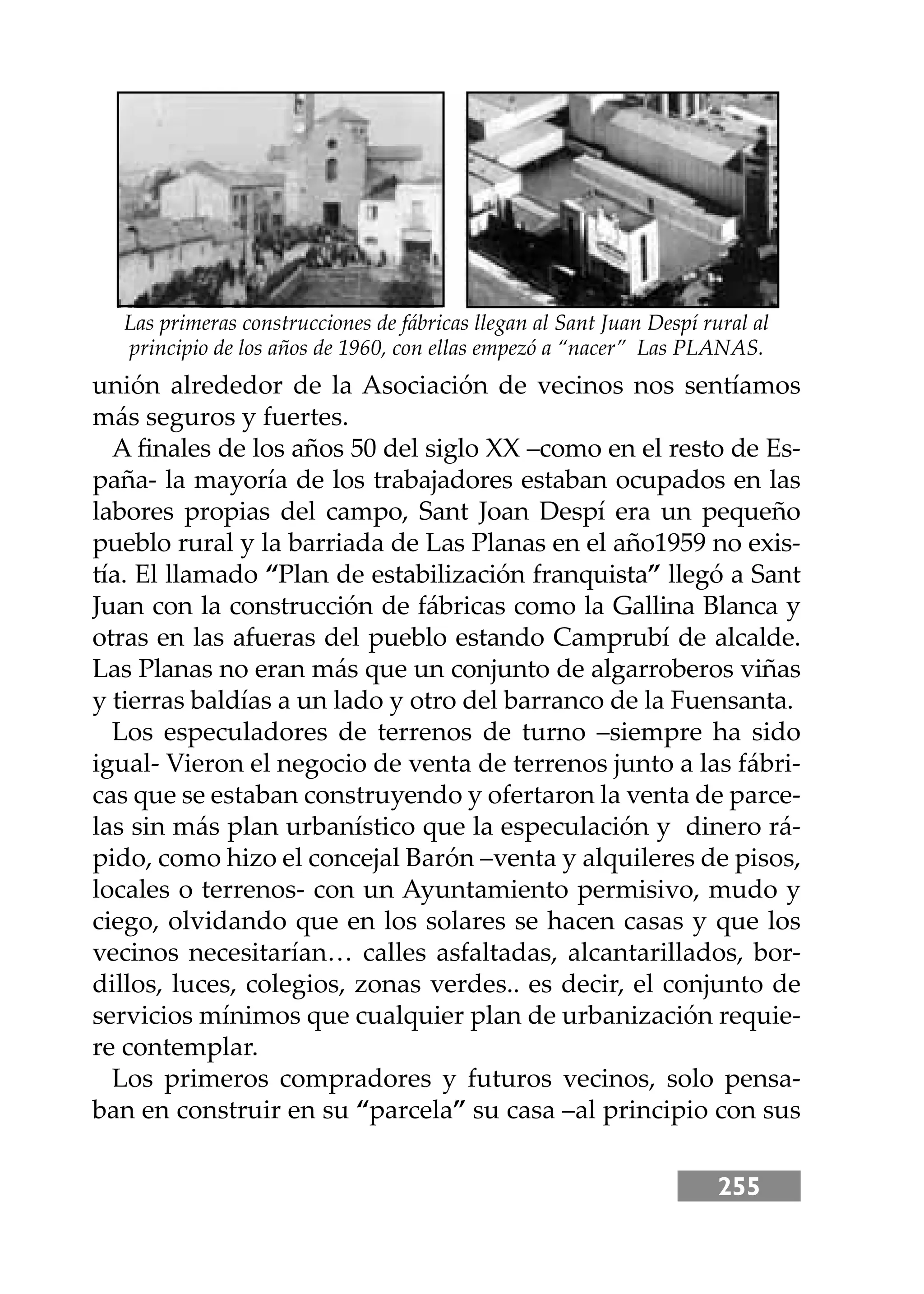 255
unión alrededor de la Asociación de vecinos nos sentíamos
más seguros y fuertes.
A ﬁnales de los años 50 del siglo XX –como en el resto de Es-
paña- la mayoría de los trabajadores estaban ocupados en las
labores propias del campo, Sant Joan Despí era un pequeño
pueblo rural y la barriada de Las Planas en el año1959 no exis-
tía. El llamado “Plan de estabilización franquista” llegó a Sant
Juan con la construcción de fábricas como la Gallina Blanca y
otras en las afueras del pueblo estando Camprubí de alcalde.
Las Planas no eran más que un conjunto de algarroberos viñas
y tierras baldías a un lado y otro del barranco de la Fuensanta.
Los especuladores de terrenos de turno –siempre ha sido
igual- Vieron el negocio de venta de terrenos junto a las fábri-
cas que se estaban construyendo y ofertaron la venta de parce-
las sin más plan urbanístico que la especulación y dinero rá-
pido, como hizo el concejal Barón –venta y alquileres de pisos,
locales o terrenos- con un Ayuntamiento permisivo, mudo y
ciego, olvidando que en los solares se hacen casas y que los
vecinos necesitarían… calles asfaltadas, alcantarillados, bor-
dillos, luces, colegios, zonas verdes.. es decir, el conjunto de
servicios mínimos que cualquier plan de urbanización requie-
re contemplar.
Los primeros compradores y futuros vecinos, solo pensa-
ban en construir en su “parcela” su casa –al principio con sus
Las primeras construcciones de fábricas llegan al Sant Juan Despí rural al
principio de los años de 1960, con ellas empezó a “nacer” Las PLANAS.
 