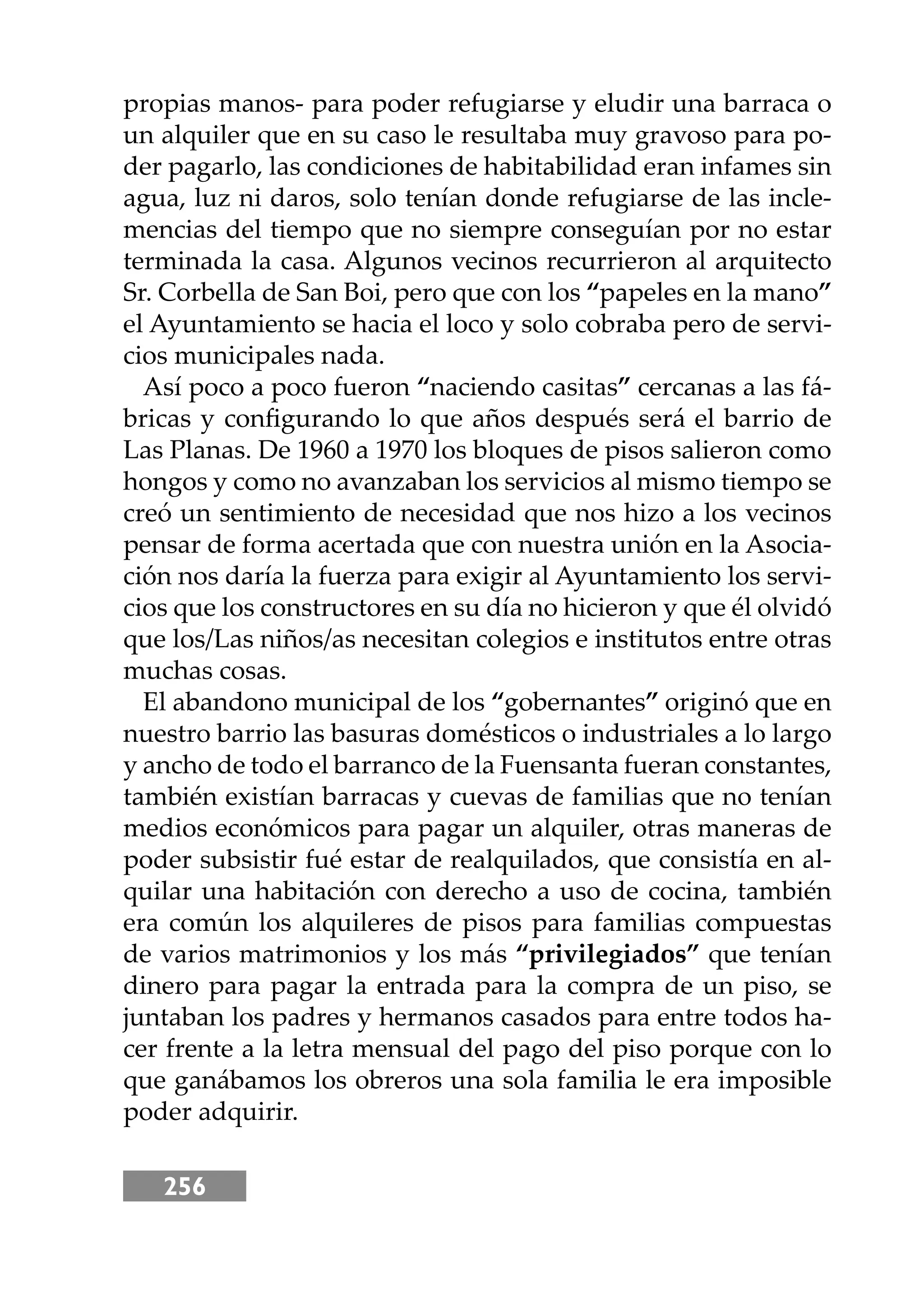 256
propias manos- para poder refugiarse y eludir una barraca o
un alquiler que en su caso le resultaba muy gravoso para po-
der pagarlo, las condiciones de habitabilidad eran infames sin
agua, luz ni daros, solo tenían donde refugiarse de las incle-
mencias del tiempo que no siempre conseguían por no estar
terminada la casa. Algunos vecinos recurrieron al arquitecto
Sr. Corbella de San Boi, pero que con los “papeles en la mano”
el Ayuntamiento se hacia el loco y solo cobraba pero de servi-
cios municipales nada.
Así poco a poco fueron “naciendo casitas” cercanas a las fá-
bricas y conﬁgurando lo que años después será el barrio de
Las Planas. De 1960 a 1970 los bloques de pisos salieron como
hongos y como no avanzaban los servicios al mismo tiempo se
creó un sentimiento de necesidad que nos hizo a los vecinos
pensar de forma acertada que con nuestra unión en la Asocia-
ción nos daría la fuerza para exigir al Ayuntamiento los servi-
cios que los constructores en su día no hicieron y que él olvidó
que los/Las niños/as necesitan colegios e institutos entre otras
muchas cosas.
El abandono municipal de los “gobernantes” originó que en
nuestro barrio las basuras domésticos o industriales a lo largo
y ancho de todo el barranco de la Fuensanta fueran constantes,
también existían barracas y cuevas de familias que no tenían
medios económicos para pagar un alquiler, otras maneras de
poder subsistir fué estar de realquilados, que consistía en al-
quilar una habitación con derecho a uso de cocina, también
era común los alquileres de pisos para familias compuestas
de varios matrimonios y los más “privilegiados” que tenían
dinero para pagar la entrada para la compra de un piso, se
juntaban los padres y hermanos casados para entre todos ha-
cer frente a la letra mensual del pago del piso porque con lo
que ganábamos los obreros una sola familia le era imposible
poder adquirir.
 
