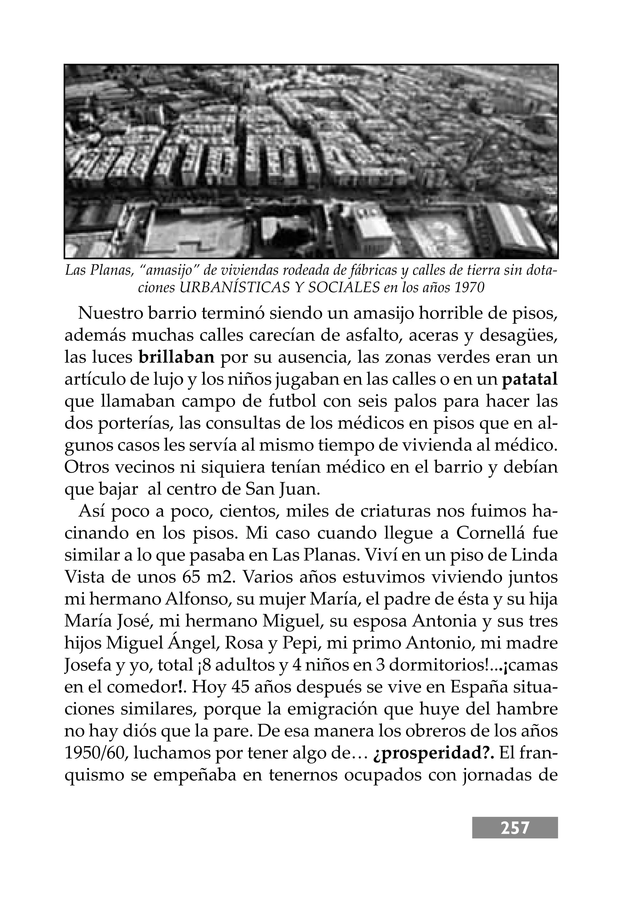 257
Nuestro barrio terminó siendo un amasĳo horrible de pisos,
además muchas calles carecían de asfalto, aceras y desagües,
las luces brillaban por su ausencia, las zonas verdes eran un
artículo de lujo y los niños jugaban en las calles o en un patatal
que llamaban campo de futbol con seis palos para hacer las
dos porterías, las consultas de los médicos en pisos que en al-
gunos casos les servía al mismo tiempo de vivienda al médico.
Otros vecinos ni siquiera tenían médico en el barrio y debían
que bajar al centro de San Juan.
Así poco a poco, cientos, miles de criaturas nos fuimos ha-
cinando en los pisos. Mi caso cuando llegue a Cornellá fue
similar a lo que pasaba en Las Planas. Viví en un piso de Linda
Vista de unos 65 m2. Varios años estuvimos viviendo juntos
mi hermano Alfonso, su mujer María, el padre de ésta y su hĳa
María José, mi hermano Miguel, su esposa Antonia y sus tres
hĳos Miguel Ángel, Rosa y Pepi, mi primo Antonio, mi madre
Josefa y yo, total ¡8 adultos y 4 niños en 3 dormitorios!...¡camas
en el comedor!. Hoy 45 años después se vive en España situa-
ciones similares, porque la emigración que huye del hambre
no hay diós que la pare. De esa manera los obreros de los años
1950/60, luchamos por tener algo de… ¿prosperidad?. El fran-
quismo se empeñaba en tenernos ocupados con jornadas de
Las Planas, “amasĳo” de viviendas rodeada de fábricas y calles de tierra sin dota-
ciones URBANÍSTICAS Y SOCIALES en los años 1970
 