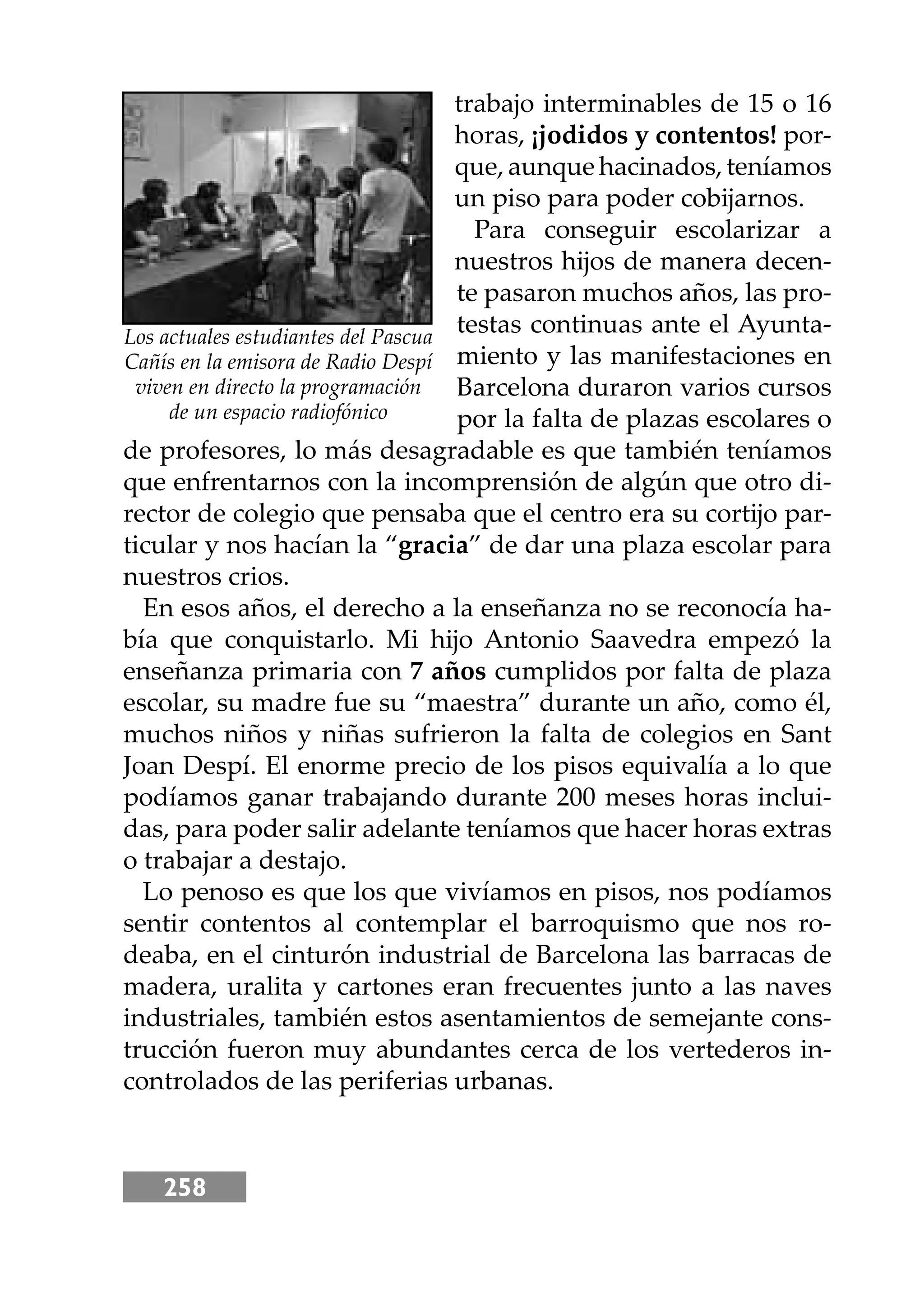 258
trabajo interminables de 15 o 16
horas, ¡jodidos y contentos! por-
que, aunque hacinados, teníamos
un piso para poder cobĳarnos.
Para conseguir escolarizar a
nuestros hĳos de manera decen-
te pasaron muchos años, las pro-
testas continuas ante el Ayunta-
miento y las manifestaciones en
Barcelona duraron varios cursos
por la falta de plazas escolares o
de profesores, lo más desagradable es que también teníamos
que enfrentarnos con la incomprensión de algún que otro di-
rector de colegio que pensaba que el centro era su cortĳo par-
ticular y nos hacían la “gracia” de dar una plaza escolar para
nuestros crios.
En esos años, el derecho a la enseñanza no se reconocía ha-
bía que conquistarlo. Mi hĳo Antonio Saavedra empezó la
enseñanza primaria con 7 años cumplidos por falta de plaza
escolar, su madre fue su “maestra” durante un año, como él,
muchos niños y niñas sufrieron la falta de colegios en Sant
Joan Despí. El enorme precio de los pisos equivalía a lo que
podíamos ganar trabajando durante 200 meses horas inclui-
das, para poder salir adelante teníamos que hacer horas extras
o trabajar a destajo.
Lo penoso es que los que vivíamos en pisos, nos podíamos
sentir contentos al contemplar el barroquismo que nos ro-
deaba, en el cinturón industrial de Barcelona las barracas de
madera, uralita y cartones eran frecuentes junto a las naves
industriales, también estos asentamientos de semejante cons-
trucción fueron muy abundantes cerca de los vertederos in-
controlados de las periferias urbanas.
Los actuales estudiantes del Pascua
Cañís en la emisora de Radio Despí
viven en directo la programación
de un espacio radiofónico
 