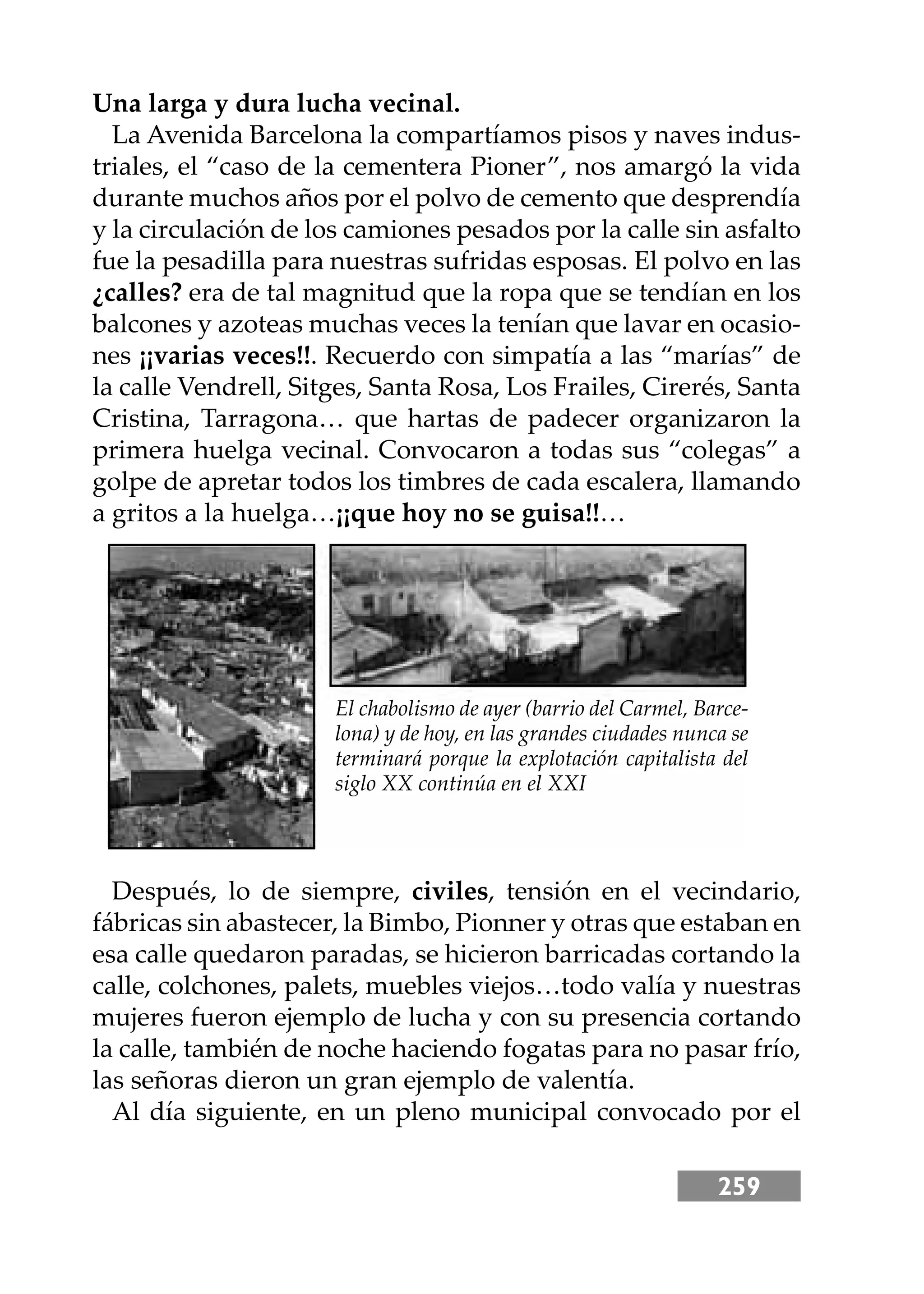 259
Una larga y dura lucha vecinal.
La Avenida Barcelona la compartíamos pisos y naves indus-
triales, el “caso de la cementera Pioner”, nos amargó la vida
durante muchos años por el polvo de cemento que desprendía
y la circulación de los camiones pesados por la calle sin asfalto
fue la pesadilla para nuestras sufridas esposas. El polvo en las
¿calles? era de tal magnitud que la ropa que se tendían en los
balcones y azoteas muchas veces la tenían que lavar en ocasio-
nes ¡¡varias veces!!. Recuerdo con simpatía a las “marías” de
la calle Vendrell, Sitges, Santa Rosa, Los Frailes, Cirerés, Santa
Cristina, Tarragona… que hartas de padecer organizaron la
primera huelga vecinal. Convocaron a todas sus “colegas” a
golpe de apretar todos los timbres de cada escalera, llamando
a gritos a la huelga…¡¡que hoy no se guisa!!…
Después, lo de siempre, civiles, tensión en el vecindario,
fábricas sin abastecer, la Bimbo, Pionner y otras que estaban en
esa calle quedaron paradas, se hicieron barricadas cortando la
calle, colchones, palets, muebles viejos…todo valía y nuestras
mujeres fueron ejemplo de lucha y con su presencia cortando
la calle, también de noche haciendo fogatas para no pasar frío,
las señoras dieron un gran ejemplo de valentía.
Al día siguiente, en un pleno municipal convocado por el
El chabolismo de ayer (barrio del Carmel, Barce-
lona) y de hoy, en las grandes ciudades nunca se
terminará porque la explotación capitalista del
siglo XX continúa en el XXI
 