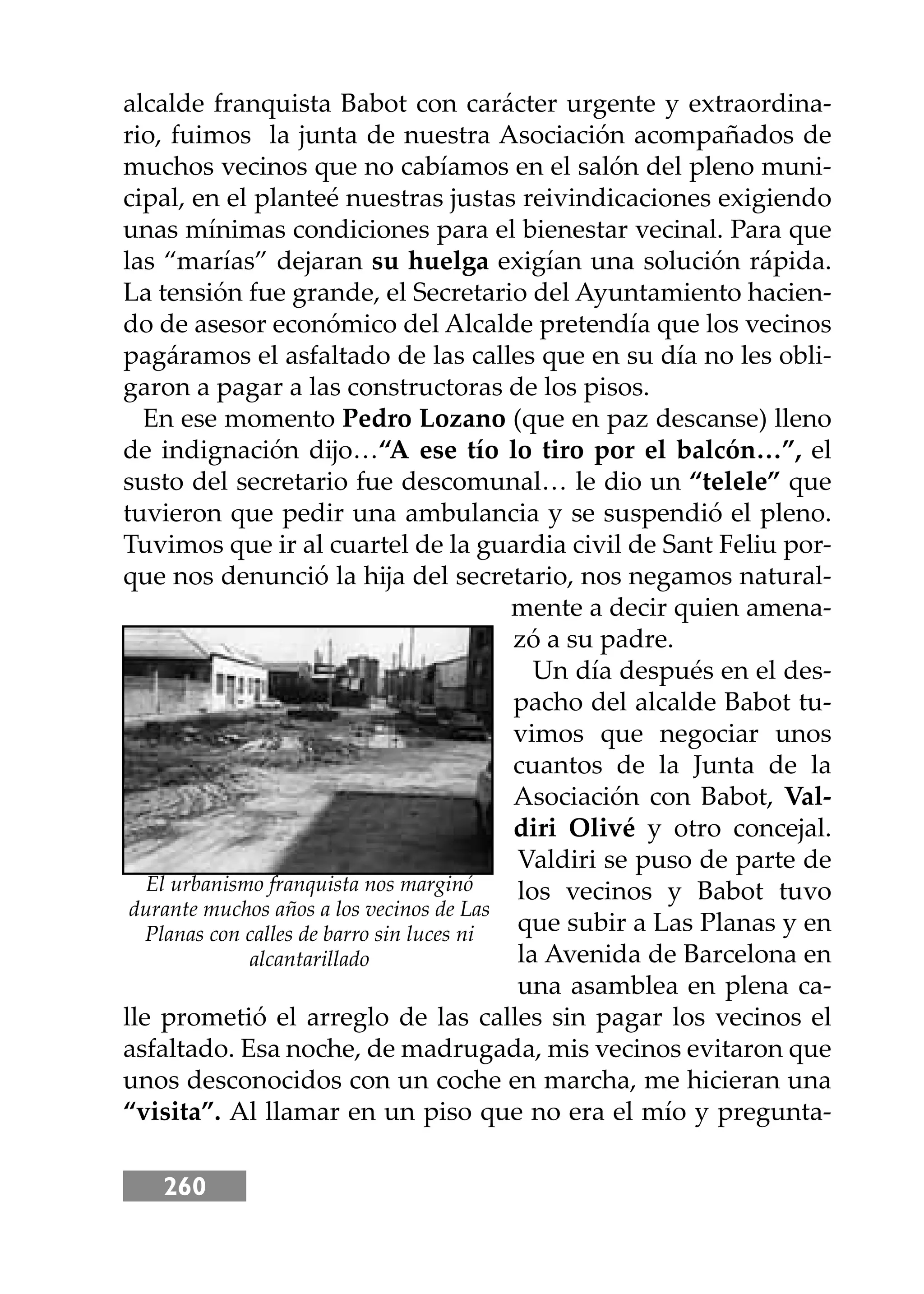 260
alcalde franquista Babot con carácter urgente y extraordina-
rio, fuimos la junta de nuestra Asociación acompañados de
muchos vecinos que no cabíamos en el salón del pleno muni-
cipal, en el planteé nuestras justas reivindicaciones exigiendo
unas mínimas condiciones para el bienestar vecinal. Para que
las “marías” dejaran su huelga exigían una solución rápida.
La tensión fue grande, el Secretario del Ayuntamiento hacien-
do de asesor económico del Alcalde pretendía que los vecinos
pagáramos el asfaltado de las calles que en su día no les obli-
garon a pagar a las constructoras de los pisos.
En ese momento Pedro Lozano (que en paz descanse) lleno
de indignación dĳo…“A ese tío lo tiro por el balcón…”, el
susto del secretario fue descomunal… le dio un “telele” que
tuvieron que pedir una ambulancia y se suspendió el pleno.
Tuvimos que ir al cuartel de la guardia civil de Sant Feliu por-
que nos denunció la hĳa del secretario, nos negamos natural-
mente a decir quien amena-
zó a su padre.
Un día después en el des-
pacho del alcalde Babot tu-
vimos que negociar unos
cuantos de la Junta de la
Asociación con Babot, Val-
diri Olivé y otro concejal.
Valdiri se puso de parte de
los vecinos y Babot tuvo
que subir a Las Planas y en
la Avenida de Barcelona en
una asamblea en plena ca-
lle prometió el arreglo de las calles sin pagar los vecinos el
asfaltado. Esa noche, de madrugada, mis vecinos evitaron que
unos desconocidos con un coche en marcha, me hicieran una
“visita”. Al llamar en un piso que no era el mío y pregunta-
El urbanismo franquista nos marginó
durante muchos años a los vecinos de Las
Planas con calles de barro sin luces ni
alcantarillado
 