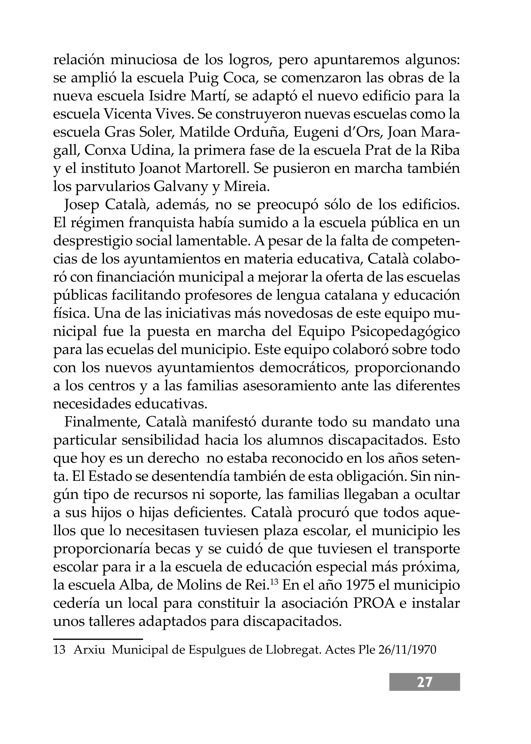 27
relación minuciosa de los logros, pero apuntaremos algunos:
se amplió la escuela Puig Coca, se comenzaron las obras de la
nueva escuela Isidre Martí, se adaptó el nuevo ediﬁcio para la
escuela Vicenta Vives. Se construyeron nuevas escuelas como la
escuela Gras Soler, Matilde Orduña, Eugeni d’Ors, Joan Mara-
gall, Conxa Udina, la primera fase de la escuela Prat de la Riba
y el instituto Joanot Martorell. Se pusieron en marcha también
los parvularios Galvany y Mireia.
Josep Català, además, no se preocupó sólo de los ediﬁcios.
El régimen franquista había sumido a la escuela pública en un
desprestigio social lamentable. A pesar de la falta de competen-
cias de los ayuntamientos en materia educativa, Català colabo-
ró con ﬁnanciación municipal a mejorar la oferta de las escuelas
públicas facilitando profesores de lengua catalana y educación
física. Una de las iniciativas más novedosas de este equipo mu-
nicipal fue la puesta en marcha del Equipo Psicopedagógico
para las ecuelas del municipio. Este equipo colaboró sobre todo
con los nuevos ayuntamientos democráticos, proporcionando
a los centros y a las familias asesoramiento ante las diferentes
necesidades educativas.
Finalmente, Català manifestó durante todo su mandato una
particular sensibilidad hacia los alumnos discapacitados. Esto
que hoy es un derecho no estaba reconocido en los años seten-
ta. El Estado se desentendía también de esta obligación. Sin nin-
gún tipo de recursos ni soporte, las familias llegaban a ocultar
a sus hĳos o hĳas deﬁcientes. Català procuró que todos aque-
llos que lo necesitasen tuviesen plaza escolar, el municipio les
proporcionaría becas y se cuidó de que tuviesen el transporte
escolar para ir a la escuela de educación especial más próxima,
la escuela Alba, de Molins de Rei.13
En el año 1975 el municipio
cedería un local para constituir la asociación PROA e instalar
unos talleres adaptados para discapacitados.
13 Arxiu Municipal de Espulgues de Llobregat. Actes Ple 26/11/1970
 