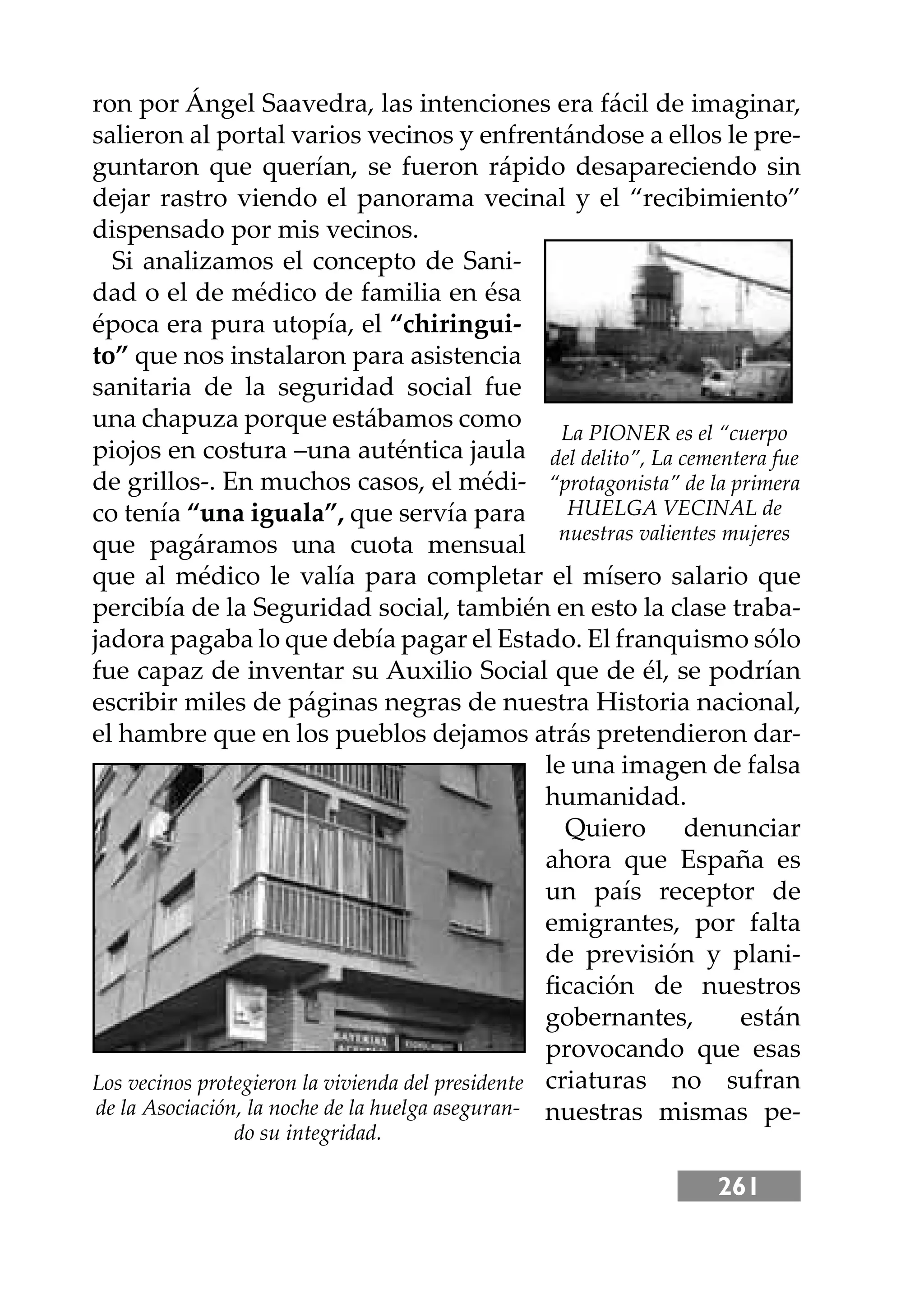 261
ron por Ángel Saavedra, las intenciones era fácil de imaginar,
salieron al portal varios vecinos y enfrentándose a ellos le pre-
guntaron que querían, se fueron rápido desapareciendo sin
dejar rastro viendo el panorama vecinal y el “recibimiento”
dispensado por mis vecinos.
Si analizamos el concepto de Sani-
dad o el de médico de familia en ésa
época era pura utopía, el “chiringui-
to” que nos instalaron para asistencia
sanitaria de la seguridad social fue
una chapuza porque estábamos como
piojos en costura –una auténtica jaula
de grillos-. En muchos casos, el médi-
co tenía “una iguala”, que servía para
que pagáramos una cuota mensual
que al médico le valía para completar el mísero salario que
percibía de la Seguridad social, también en esto la clase traba-
jadora pagaba lo que debía pagar el Estado. El franquismo sólo
fue capaz de inventar su Auxilio Social que de él, se podrían
escribir miles de páginas negras de nuestra Historia nacional,
el hambre que en los pueblos dejamos atrás pretendieron dar-
le una imagen de falsa
humanidad.
Quiero denunciar
ahora que España es
un país receptor de
emigrantes, por falta
de previsión y plani-
ﬁcación de nuestros
gobernantes, están
provocando que esas
criaturas no sufran
nuestras mismas pe-
La PIONER es el “cuerpo
del delito”, La cementera fue
“protagonista” de la primera
HUELGA VECINAL de
nuestras valientes mujeres
Los vecinos protegieron la vivienda del presidente
de la Asociación, la noche de la huelga aseguran-
do su integridad.
 