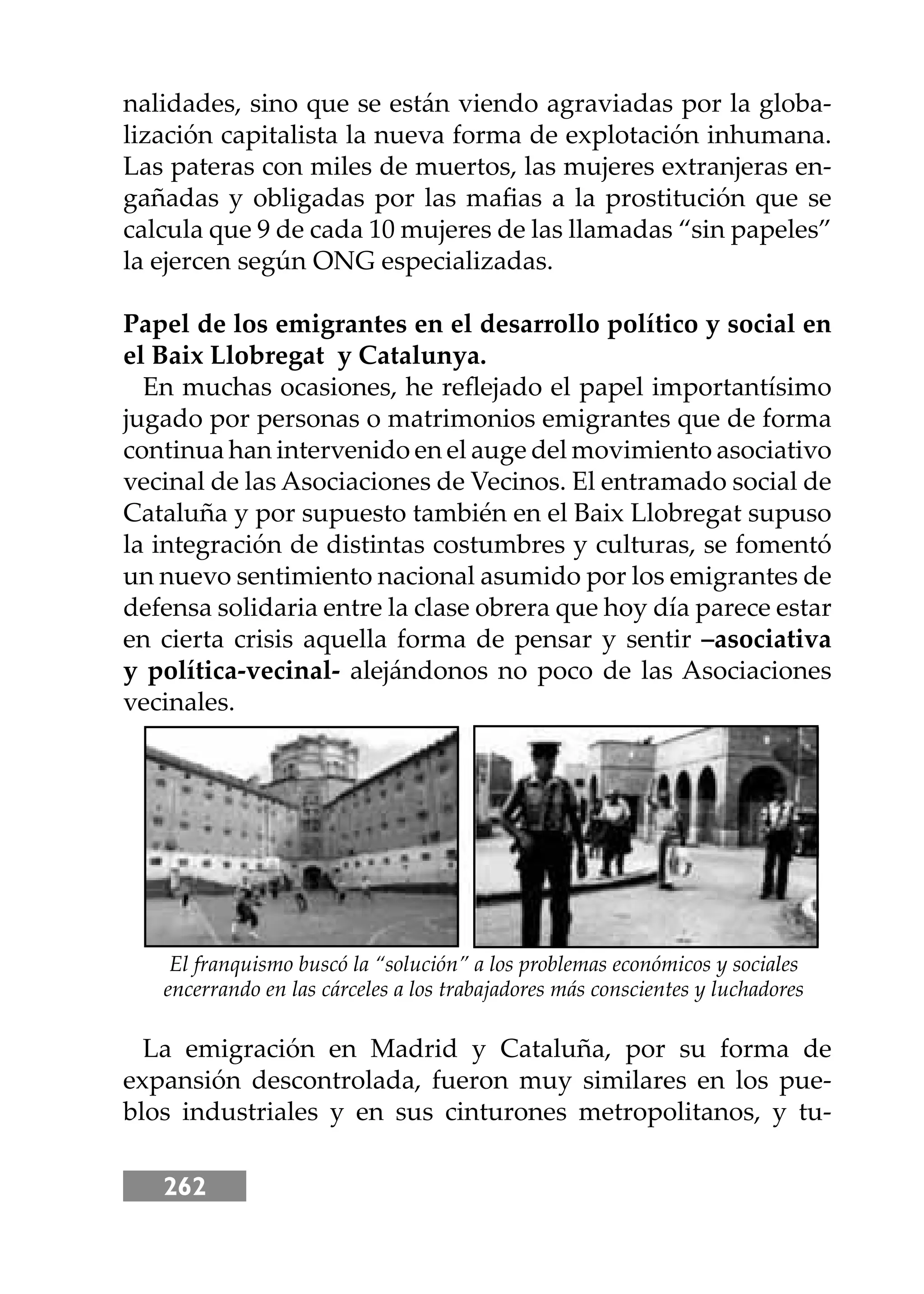 262
nalidades, sino que se están viendo agraviadas por la globa-
lización capitalista la nueva forma de explotación inhumana.
Las pateras con miles de muertos, las mujeres extranjeras en-
gañadas y obligadas por las maﬁas a la prostitución que se
calcula que 9 de cada 10 mujeres de las llamadas “sin papeles”
la ejercen según ONG especializadas.
Papel de los emigrantes en el desarrollo político y social en
el Baix Llobregat y Catalunya.
En muchas ocasiones, he reﬂejado el papel importantísimo
jugado por personas o matrimonios emigrantes que de forma
continua han intervenido en el auge del movimiento asociativo
vecinal de las Asociaciones de Vecinos. El entramado social de
Cataluña y por supuesto también en el Baix Llobregat supuso
la integración de distintas costumbres y culturas, se fomentó
un nuevo sentimiento nacional asumido por los emigrantes de
defensa solidaria entre la clase obrera que hoy día parece estar
en cierta crisis aquella forma de pensar y sentir –asociativa
y política-vecinal- alejándonos no poco de las Asociaciones
vecinales.
La emigración en Madrid y Cataluña, por su forma de
expansión descontrolada, fueron muy similares en los pue-
blos industriales y en sus cinturones metropolitanos, y tu-
El franquismo buscó la “solución” a los problemas económicos y sociales
encerrando en las cárceles a los trabajadores más conscientes y luchadores
 