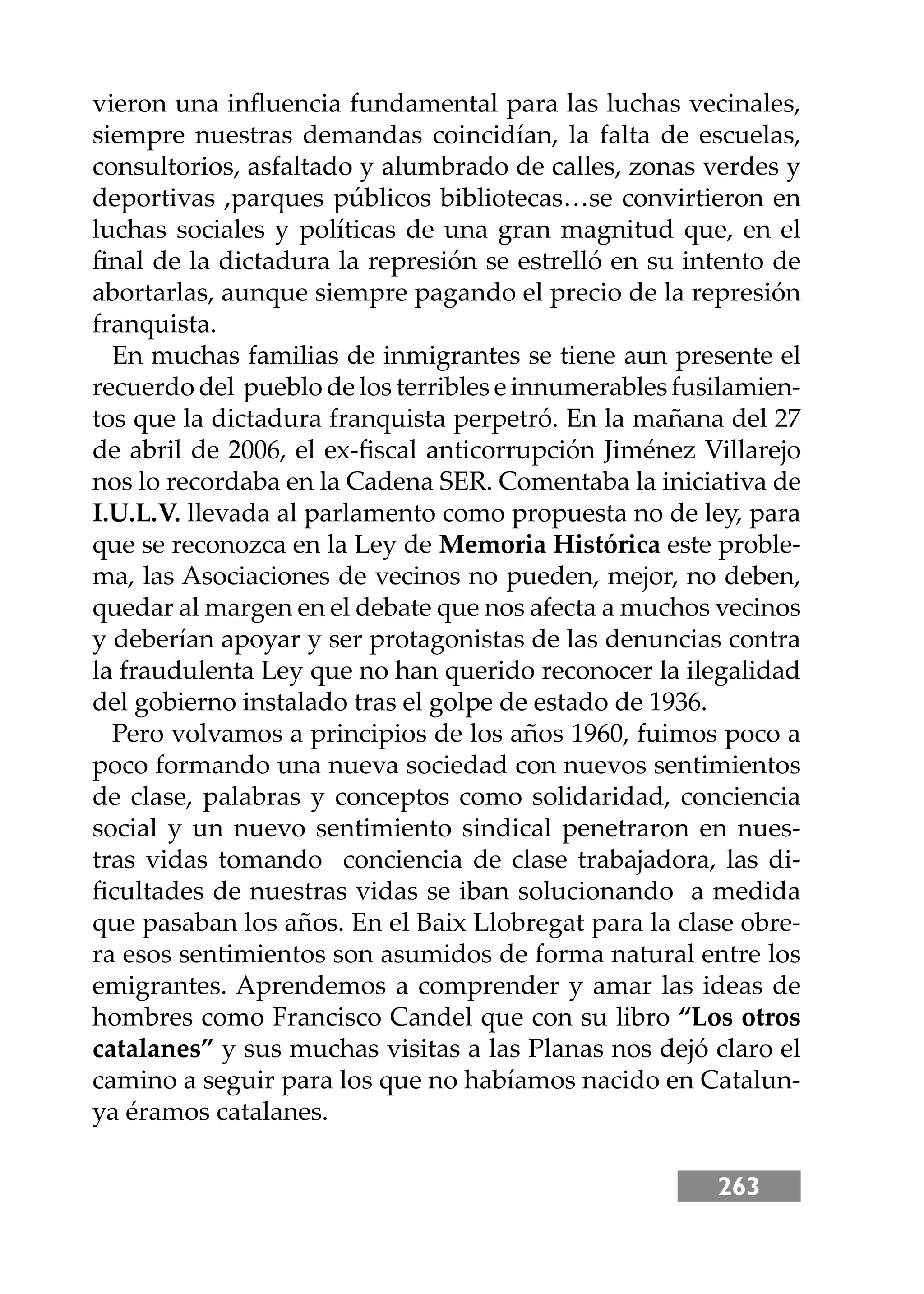 263
vieron una inﬂuencia fundamental para las luchas vecinales,
siempre nuestras demandas coincidían, la falta de escuelas,
consultorios, asfaltado y alumbrado de calles, zonas verdes y
deportivas ,parques públicos bibliotecas…se convirtieron en
luchas sociales y políticas de una gran magnitud que, en el
ﬁnal de la dictadura la represión se estrelló en su intento de
abortarlas, aunque siempre pagando el precio de la represión
franquista.
En muchas familias de inmigrantes se tiene aun presente el
recuerdo del pueblo de los terribles e innumerables fusilamien-
tos que la dictadura franquista perpetró. En la mañana del 27
de abril de 2006, el ex-ﬁscal anticorrupción Jiménez Villarejo
nos lo recordaba en la Cadena SER. Comentaba la iniciativa de
I.U.L.V. llevada al parlamento como propuesta no de ley, para
que se reconozca en la Ley de Memoria Histórica este proble-
ma, las Asociaciones de vecinos no pueden, mejor, no deben,
quedar al margen en el debate que nos afecta a muchos vecinos
y deberían apoyar y ser protagonistas de las denuncias contra
la fraudulenta Ley que no han querido reconocer la ilegalidad
del gobierno instalado tras el golpe de estado de 1936.
Pero volvamos a principios de los años 1960, fuimos poco a
poco formando una nueva sociedad con nuevos sentimientos
de clase, palabras y conceptos como solidaridad, conciencia
social y un nuevo sentimiento sindical penetraron en nues-
tras vidas tomando conciencia de clase trabajadora, las di-
ﬁcultades de nuestras vidas se iban solucionando a medida
que pasaban los años. En el Baix Llobregat para la clase obre-
ra esos sentimientos son asumidos de forma natural entre los
emigrantes. Aprendemos a comprender y amar las ideas de
hombres como Francisco Candel que con su libro “Los otros
catalanes” y sus muchas visitas a las Planas nos dejó claro el
camino a seguir para los que no habíamos nacido en Catalun-
ya éramos catalanes.
 