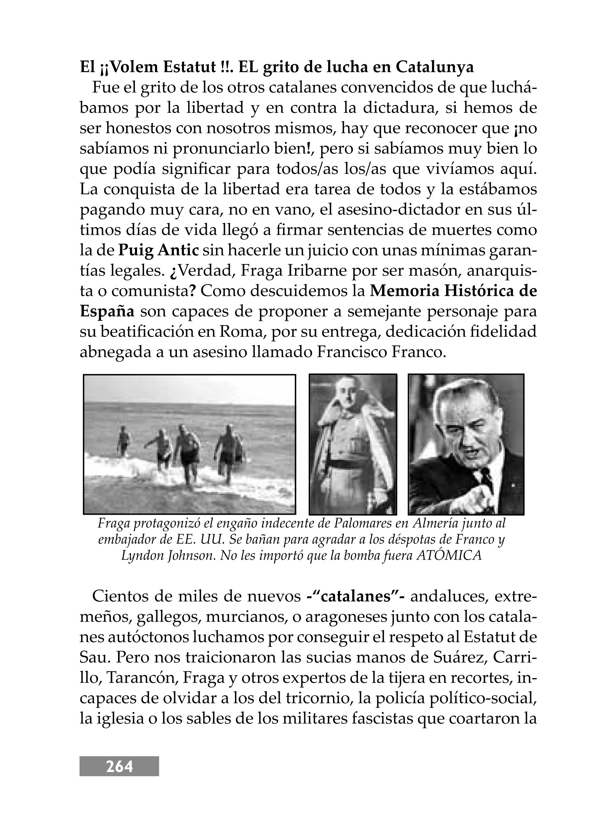 264
El ¡¡Volem Estatut !!. EL grito de lucha en Catalunya
Fue el grito de los otros catalanes convencidos de que luchá-
bamos por la libertad y en contra la dictadura, si hemos de
ser honestos con nosotros mismos, hay que reconocer que ¡no
sabíamos ni pronunciarlo bien!, pero si sabíamos muy bien lo
que podía signiﬁcar para todos/as los/as que vivíamos aquí.
La conquista de la libertad era tarea de todos y la estábamos
pagando muy cara, no en vano, el asesino-dictador en sus úl-
timos días de vida llegó a ﬁrmar sentencias de muertes como
la de Puig Antic sin hacerle un juicio con unas mínimas garan-
tías legales. ¿Verdad, Fraga Iribarne por ser masón, anarquis-
ta o comunista? Como descuidemos la Memoria Histórica de
España son capaces de proponer a semejante personaje para
su beatiﬁcación en Roma, por su entrega, dedicación ﬁdelidad
abnegada a un asesino llamado Francisco Franco.
Cientos de miles de nuevos -“catalanes”- andaluces, extre-
meños, gallegos, murcianos, o aragoneses junto con los catala-
nes autóctonos luchamos por conseguir el respeto al Estatut de
Sau. Pero nos traicionaron las sucias manos de Suárez, Carri-
llo, Tarancón, Fraga y otros expertos de la tĳera en recortes, in-
capaces de olvidar a los del tricornio, la policía político-social,
la iglesia o los sables de los militares fascistas que coartaron la
Fraga protagonizó el engaño indecente de Palomares en Almería junto al
embajador de EE. UU. Se bañan para agradar a los déspotas de Franco y
Lyndon Johnson. No les importó que la bomba fuera ATÓMICA
 