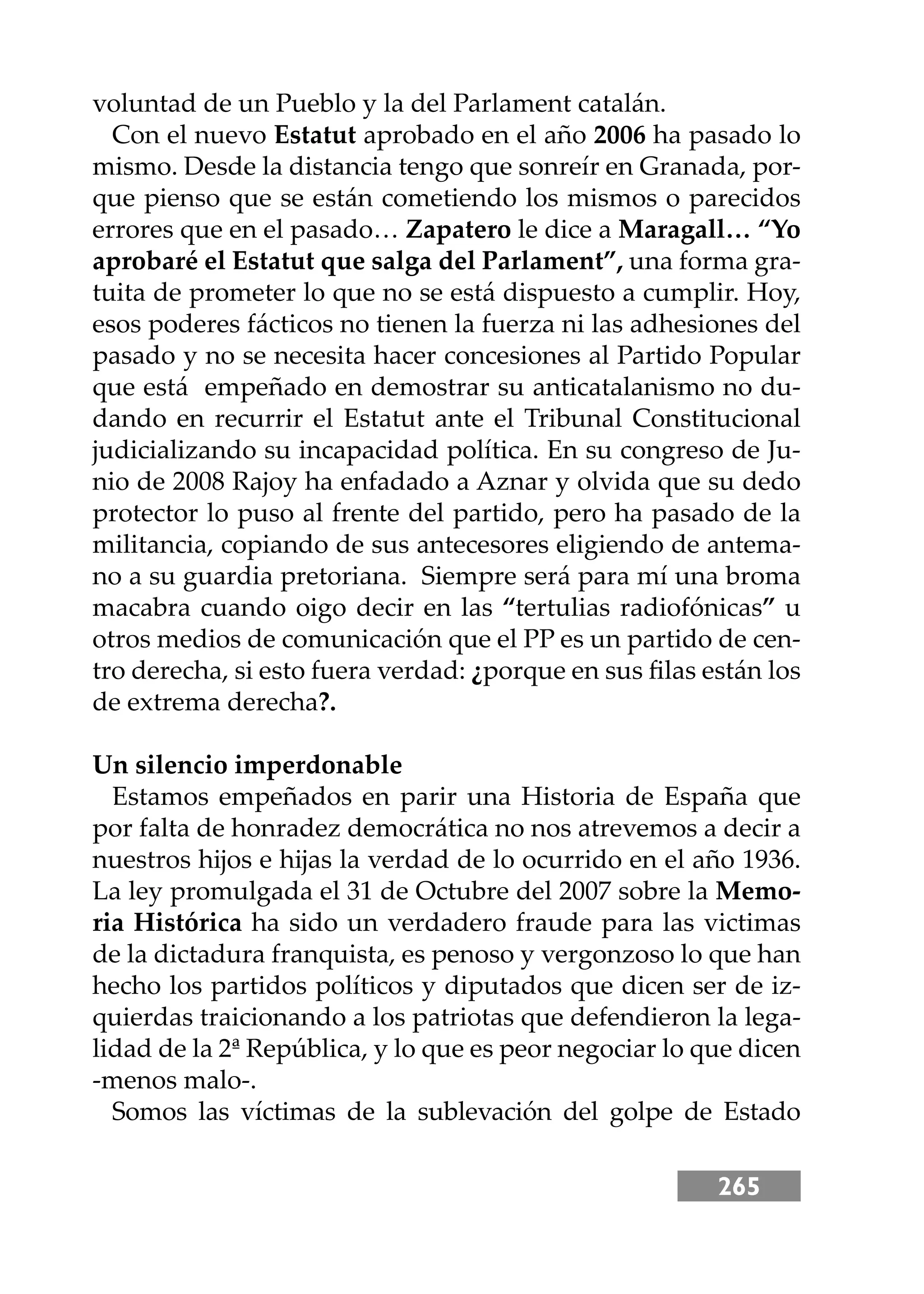 265
voluntad de un Pueblo y la del Parlament catalán.
Con el nuevo Estatut aprobado en el año 2006 ha pasado lo
mismo. Desde la distancia tengo que sonreír en Granada, por-
que pienso que se están cometiendo los mismos o parecidos
errores que en el pasado… Zapatero le dice a Maragall… “Yo
aprobaré el Estatut que salga del Parlament”, una forma gra-
tuita de prometer lo que no se está dispuesto a cumplir. Hoy,
esos poderes fácticos no tienen la fuerza ni las adhesiones del
pasado y no se necesita hacer concesiones al Partido Popular
que está empeñado en demostrar su anticatalanismo no du-
dando en recurrir el Estatut ante el Tribunal Constitucional
judicializando su incapacidad política. En su congreso de Ju-
nio de 2008 Rajoy ha enfadado a Aznar y olvida que su dedo
protector lo puso al frente del partido, pero ha pasado de la
militancia, copiando de sus antecesores eligiendo de antema-
no a su guardia pretoriana. Siempre será para mí una broma
macabra cuando oigo decir en las “tertulias radiofónicas” u
otros medios de comunicación que el PP es un partido de cen-
tro derecha, si esto fuera verdad: ¿porque en sus ﬁlas están los
de extrema derecha?.
Un silencio imperdonable
Estamos empeñados en parir una Historia de España que
por falta de honradez democrática no nos atrevemos a decir a
nuestros hĳos e hĳas la verdad de lo ocurrido en el año 1936.
La ley promulgada el 31 de Octubre del 2007 sobre la Memo-
ria Histórica ha sido un verdadero fraude para las victimas
de la dictadura franquista, es penoso y vergonzoso lo que han
hecho los partidos políticos y diputados que dicen ser de iz-
quierdas traicionando a los patriotas que defendieron la lega-
lidad de la 2ª República, y lo que es peor negociar lo que dicen
-menos malo-.
Somos las víctimas de la sublevación del golpe de Estado
 
